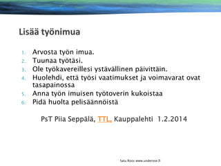 1.
2.
3.
4.
5.
6.

Arvosta työn imua.
Tuunaa työtäsi.
Ole työkavereillesi ystävällinen päivittäin.
Huolehdi, että työsi vaatimukset ja voimavarat ovat
tasapainossa
Anna työn imuisen työtoverin kukoistaa
Pidä huolta pelisäännöistä
PsT Piia Seppälä, TTL, Kauppalehti 1.2.2014

Satu Roos www.underose.fi

 