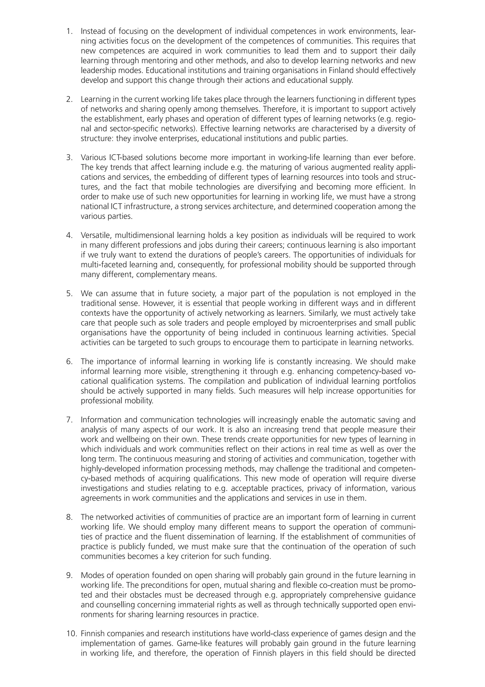 1.	 Instead of focusing on the development of individual competences in work environments, lear-
ning activities focus on the development of the competences of communities. This requires that
new competences are acquired in work communities to lead them and to support their daily
learning through mentoring and other methods, and also to develop learning networks and new
leadership modes. Educational institutions and training organisations in Finland should effectively
develop and support this change through their actions and educational supply.
2.	 Learning in the current working life takes place through the learners functioning in different types
of networks and sharing openly among themselves. Therefore, it is important to support actively
the establishment, early phases and operation of different types of learning networks (e.g. regio-
nal and sector-specific networks). Effective learning networks are characterised by a diversity of
structure: they involve enterprises, educational institutions and public parties.
3.	 Various ICT-based solutions become more important in working-life learning than ever before.
The key trends that affect learning include e.g. the maturing of various augmented reality appli-
cations and services, the embedding of different types of learning resources into tools and struc-
tures, and the fact that mobile technologies are diversifying and becoming more efficient. In
order to make use of such new opportunities for learning in working life, we must have a strong
national ICT infrastructure, a strong services architecture, and determined cooperation among the
various parties.
4.	 Versatile, multidimensional learning holds a key position as individuals will be required to work
in many different professions and jobs during their careers; continuous learning is also important
if we truly want to extend the durations of people’s careers. The opportunities of individuals for
multi-faceted learning and, consequently, for professional mobility should be supported through
many different, complementary means.
5.	 We can assume that in future society, a major part of the population is not employed in the
traditional sense. However, it is essential that people working in different ways and in different
contexts have the opportunity of actively networking as learners. Similarly, we must actively take
care that people such as sole traders and people employed by microenterprises and small public
organisations have the opportunity of being included in continuous learning activities. Special
activities can be targeted to such groups to encourage them to participate in learning networks.
6.	 The importance of informal learning in working life is constantly increasing. We should make
informal learning more visible, strengthening it through e.g. enhancing competency-based vo-
cational qualification systems. The compilation and publication of individual learning portfolios
should be actively supported in many fields. Such measures will help increase opportunities for
professional mobility.
7.	 Information and communication technologies will increasingly enable the automatic saving and
analysis of many aspects of our work. It is also an increasing trend that people measure their
work and wellbeing on their own. These trends create opportunities for new types of learning in
which individuals and work communities reflect on their actions in real time as well as over the
long term. The continuous measuring and storing of activities and communication, together with
highly-developed information processing methods, may challenge the traditional and competen-
cy-based methods of acquiring qualifications. This new mode of operation will require diverse
investigations and studies relating to e.g. acceptable practices, privacy of information, various
agreements in work communities and the applications and services in use in them.
8.	 The networked activities of communities of practice are an important form of learning in current
working life. We should employ many different means to support the operation of communi-
ties of practice and the fluent dissemination of learning. If the establishment of communities of
practice is publicly funded, we must make sure that the continuation of the operation of such
communities becomes a key criterion for such funding.
9.	 Modes of operation founded on open sharing will probably gain ground in the future learning in
working life. The preconditions for open, mutual sharing and flexible co-creation must be promo-
ted and their obstacles must be decreased through e.g. appropriately comprehensive guidance
and counselling concerning immaterial rights as well as through technically supported open envi-
ronments for sharing learning resources in practice.
10.	Finnish companies and research institutions have world-class experience of games design and the
implementation of games. Game-like features will probably gain ground in the future learning
in working life, and therefore, the operation of Finnish players in this field should be directed
 