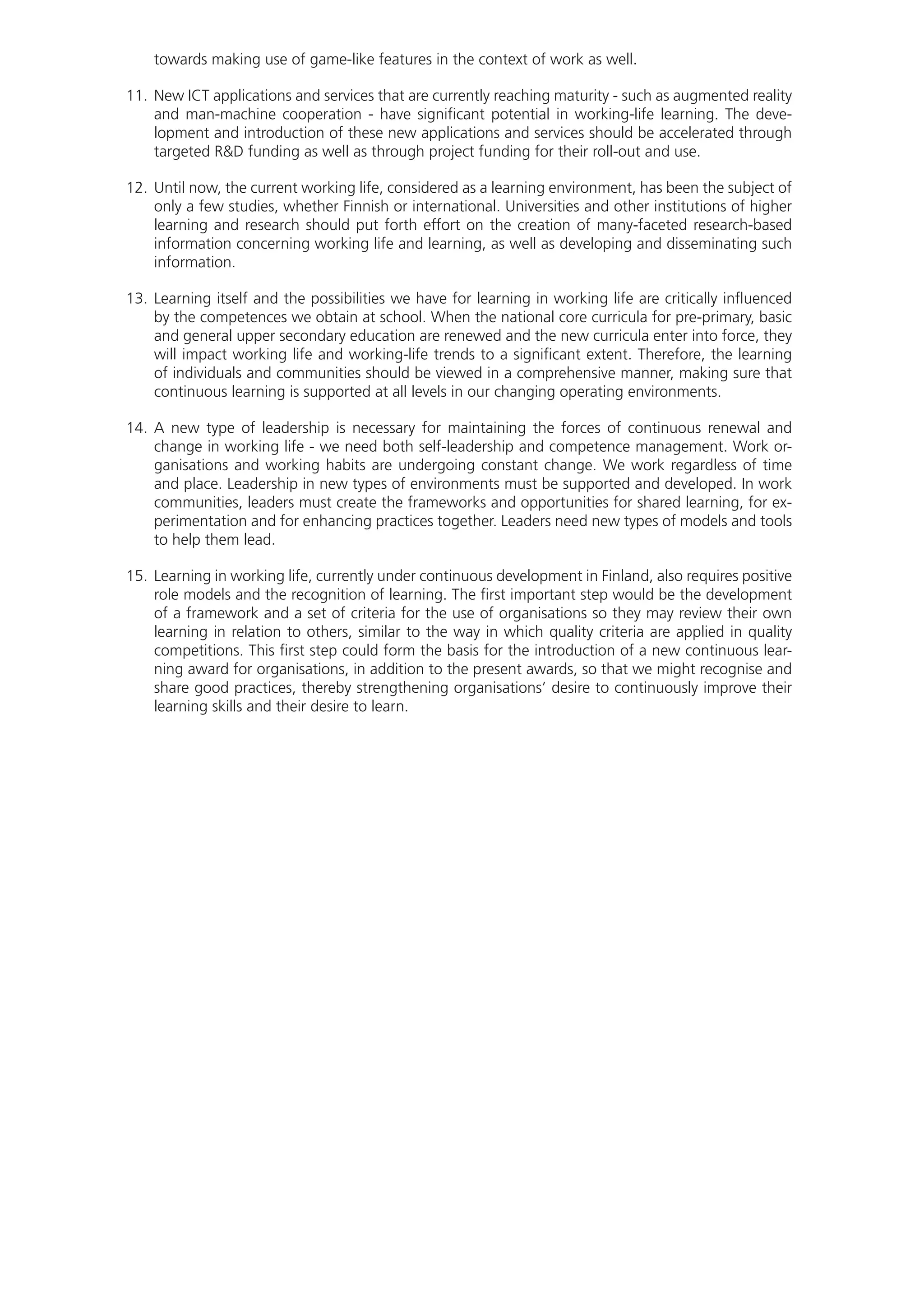 towards making use of game-like features in the context of work as well.
11.	New ICT applications and services that are currently reaching maturity - such as augmented reality
and man-machine cooperation - have significant potential in working-life learning. The deve-
lopment and introduction of these new applications and services should be accelerated through
targeted R&D funding as well as through project funding for their roll-out and use.
12.	Until now, the current working life, considered as a learning environment, has been the subject of
only a few studies, whether Finnish or international. Universities and other institutions of higher
learning and research should put forth effort on the creation of many-faceted research-based
information concerning working life and learning, as well as developing and disseminating such
information.
13.	Learning itself and the possibilities we have for learning in working life are critically influenced
by the competences we obtain at school. When the national core curricula for pre-primary, basic
and general upper secondary education are renewed and the new curricula enter into force, they
will impact working life and working-life trends to a significant extent. Therefore, the learning
of individuals and communities should be viewed in a comprehensive manner, making sure that
continuous learning is supported at all levels in our changing operating environments.
14.	A new type of leadership is necessary for maintaining the forces of continuous renewal and
change in working life - we need both self-leadership and competence management. Work or-
ganisations and working habits are undergoing constant change. We work regardless of time
and place. Leadership in new types of environments must be supported and developed. In work
communities, leaders must create the frameworks and opportunities for shared learning, for ex-
perimentation and for enhancing practices together. Leaders need new types of models and tools
to help them lead.
15.	Learning in working life, currently under continuous development in Finland, also requires positive
role models and the recognition of learning. The first important step would be the development
of a framework and a set of criteria for the use of organisations so they may review their own
learning in relation to others, similar to the way in which quality criteria are applied in quality
competitions. This first step could form the basis for the introduction of a new continuous lear-
ning award for organisations, in addition to the present awards, so that we might recognise and
share good practices, thereby strengthening organisations’ desire to continuously improve their
learning skills and their desire to learn.
 