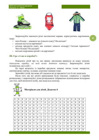 Модельна навчальна програма.
Тиждень 11: «Мода»
21
Запропонуйте виконати різні математичні вправи, користуючись картинками,
напр.:
- чого більше – зимового чи літнього одягу? На скільки?
- скільки взуття на картинках?
- скільки предметів одягу має елемент синього кольору? Скільки червоного?
Чого більше? На скільки?
- скільки спортивних речей є на картинках?
ІІІ. Гра «А що в коробці?»
Повідомте дітей про те, що зранку листоноша принесла до класу посилку
(показуєте коробку, на якій немає жодного надпису). Запропонуйте дітям
подивитися, що в ній є.
По черзі витягніть із коробки предмети: ножиці, нитки, голки, наперсток,
сантиметрову стрічку, ґудзики, клаптики тканини тощо.
Запитайте дітей, що може об’єднувати всі ці предмети і хто їх міг надіслати.
Після того, які всі дитячі припущення були озвучені, «знайдіть» у коробці
розмальовку і запропонуйте дітям розмалювати зображення відповідними кольорами
для того, щоб визначити особу, яка надіслала посилку.
Матеріали для дітей. Додаток 4
8 8 8 8 8 8 8 8 8 8 8 8 4 4 8 8 8 8 8
8 8 8 8 8 8 8 7 4 4 4 4 4 4 8 8 8 8 8
8 8 8 8 8 8 4 4 7 4 4 4 4 8 8 8 8 8 8
8 8 8 8 8 8 4 4 5 5 5 4 4 8 8 8 8 8 8
8 8 8 8 8 8 4 5 5 5 7 4 8 8 8 8 8 8
8 8 8 8 8 8 5 5 5 5 5 4 4 8 8 8 8 8 8
8 8 8 8 8 8 8 5 5 5 5 4 8 8 8 8 8 8 8
8 8 8 8 8 8 7 8 8 5 8 8 7 8 8 8 8 8 8
8 8 8 8 8 7 6 5 5 5 5 5 6 7 8 8 8 8 8
8 8 8 8 8 5 6 6 6 6 6 6 6 5 8 8 8 8 8
8 8 8 8 8 5 8 6 6 6 6 6 8 5 8 8 8 8 8
 
