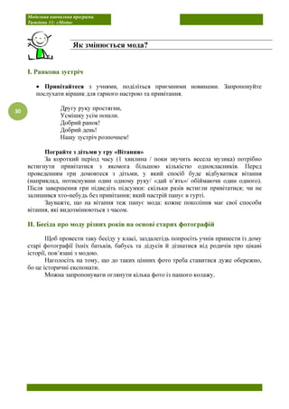Модельна навчальна програма.
Тиждень 11: «Мода»
30
І. Ранкова зустріч
• Привітайтеся з учнями, поділіться приємними новинами. Запропонуйте
послухати віршик для гарного настрою та привітання.
Другу руку простягни,
Усмішку усім пошли.
Добрий ранок!
Добрий день!
Нашу зустріч розпочнем!
Пограйте з дітьми у гру «Вітання»
За короткий період часу (1 хвилина / поки звучить весела музика) потрібно
встигнути привітатися з якомога більшою кількістю однокласників. Перед
проведенням гри домовтеся з дітьми, у який спосіб буде відбуватися вітання
(наприклад, потиснувши один одному руку/ «дай п’ять»/ обіймаючи один одного).
Після завершення гри підведіть підсумки: скільки разів встигли привітатися; чи не
залишився хто-небудь без привітання; який настрій панує в гурті.
Зауважте, що на вітання теж панує мода: кожне покоління має свої способи
вітання, які видозмінюються з часом.
ІІ. Бесіда про моду різних років на основі старих фотографій
Щоб провести таку бесіду у класі, заздалегідь попросіть учнів принести із дому
старі фотографії їхніх батьків, бабусь та дідусів й дізнатися від родичів про цікаві
історії, пов’язані з модою.
Наголосіть на тому, що до таких цінних фото треба ставитися дуже обережно,
бо це історичні експонати.
Можна запропонувати оглянути кілька фото із нашого колажу.
Як змінюється мода?
 