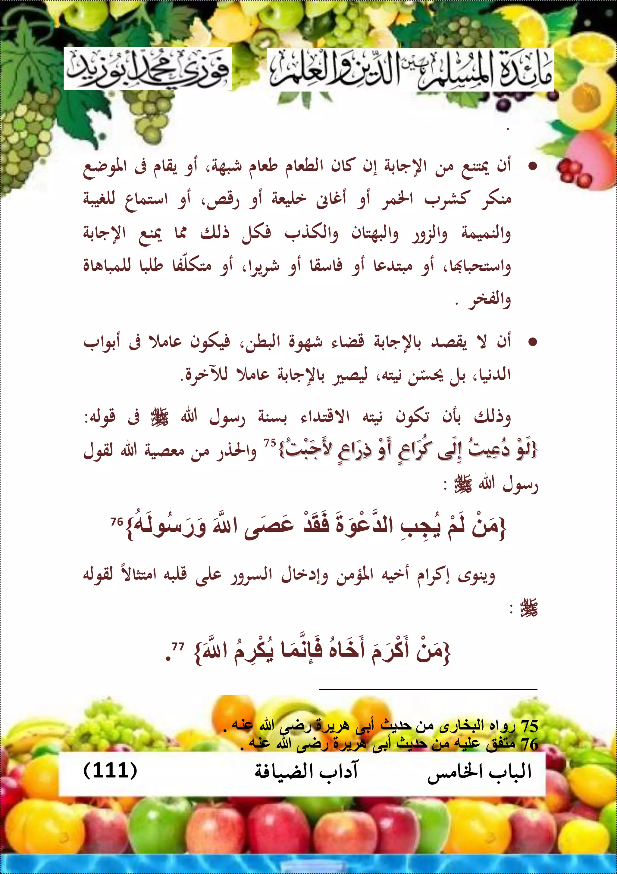 ‫اخلامس‬ ‫الباب‬‫الضيافة‬ ‫آداب‬(111)
.
‫عف‬‫ميتند‬‫من‬‫اهجابة‬‫إف‬‫كاف‬‫الطعاى‬‫شعاى‬‫ة‬ ‫شب‬،‫عو‬‫يقاى‬‫ىف‬‫املوضد‬
‫منكر‬‫كشر‬‫اخلمر‬‫عو‬‫عناىن‬‫عليعة‬‫عو‬‫عيص‬،‫عو‬‫امتماا‬‫يبة‬ ‫لل‬
‫النميمة‬‫و‬‫الزوع‬‫و‬‫تاف‬ ‫الب‬‫و‬‫الكت‬‫و‬‫كل‬‫تلا‬‫ا‬‫ميند‬‫اهجابة‬
‫ا‬ ‫امتحبا‬‫و‬،‫عو‬‫مبتدعا‬‫عو‬‫امقا‬‫عو‬‫ا‬‫ر‬‫ي‬‫ر‬‫ش‬،‫عو‬‫فا‬‫متكل‬‫شلبا‬‫او‬ ‫للمبا‬
‫الفار‬‫و‬.
‫عف‬‫ال‬‫يقصد‬‫باهجابة‬‫يضاء‬‫وو‬ ‫ش‬‫البطن‬،‫يكوف‬‫عام‬‫ىف‬‫ا‬‫و‬‫عب‬
‫الدنيا‬،‫بل‬‫ن‬‫حيس‬‫نيته‬،‫ليصع‬‫باهجابة‬‫عام‬‫لآل‬‫عرو‬.
‫وتلا‬‫برف‬‫كوف‬‫نيته‬‫االيتداء‬‫بسنة‬‫عمول‬‫هللا‬‫ىف‬‫يوله‬:
{{ُ‫ت‬ْ‫ب‬َ‫ج‬َ‫أل‬ ٍ‫ع‬‫َا‬‫ر‬ِ‫ذ‬ ْ‫و‬َ‫أ‬ ٍ‫ع‬‫َا‬‫ر‬ُ‫ك‬ ‫َى‬‫ل‬ِ‫إ‬ ُ‫ت‬‫ِي‬‫ع‬ُ‫د‬ ْ‫و‬َ‫ل‬ُ‫ت‬ْ‫ب‬َ‫ج‬َ‫أل‬ ٍ‫ع‬‫َا‬‫ر‬ِ‫ذ‬ ْ‫و‬َ‫أ‬ ٍ‫ع‬‫َا‬‫ر‬ُ‫ك‬ ‫َى‬‫ل‬ِ‫إ‬ ُ‫ت‬‫ِي‬‫ع‬ُ‫د‬ ْ‫و‬َ‫ل‬}}75
‫احلتع‬‫و‬‫من‬‫معصية‬‫هللا‬‫لقول‬
‫هللا‬ ‫عمول‬:
{ْ َ‫م‬ْ‫م‬َ‫ل‬ِّ‫ب‬ َِّ َ ْ‫ع‬ ‫ل‬ْ َ‫ق‬َ‫ف‬‫ى‬َ‫ص‬َ‫ع‬َ‫َّلل‬‫ه‬َ‫ل‬ ‫س‬َ‫ر‬َ‫و‬}76
‫وينوى‬‫اى‬‫ر‬‫إك‬‫ععيه‬‫املؤمن‬‫وإاعال‬‫السروع‬‫ع‬‫لى‬‫يلبه‬‫امتثاال‬‫لقوله‬
:
{ْ َ‫م‬َ َ‫ة‬ْ‫ك‬َ‫أ‬‫ر‬ َ‫خ‬َ‫أ‬َ‫و‬‫ن‬ِّ‫إ‬َ‫ف‬ِّ‫ة‬ْ‫ك‬َ‫َّلل‬}77
.
75. ‫عنه‬ ‫هللا‬ ‫راى‬ ‫ة‬ ‫اة‬ ‫أبى‬ ‫ث‬ ‫ح‬ ‫م‬ ‫رق‬ ‫لبخ‬ ‫ر‬ ‫رو‬
76. ‫عنه‬ ‫هللا‬ ‫راى‬ ‫ة‬ ‫اة‬ ‫أبى‬ ‫ث‬ ‫ح‬ ‫م‬ ‫عليه‬ ‫متفق‬
 