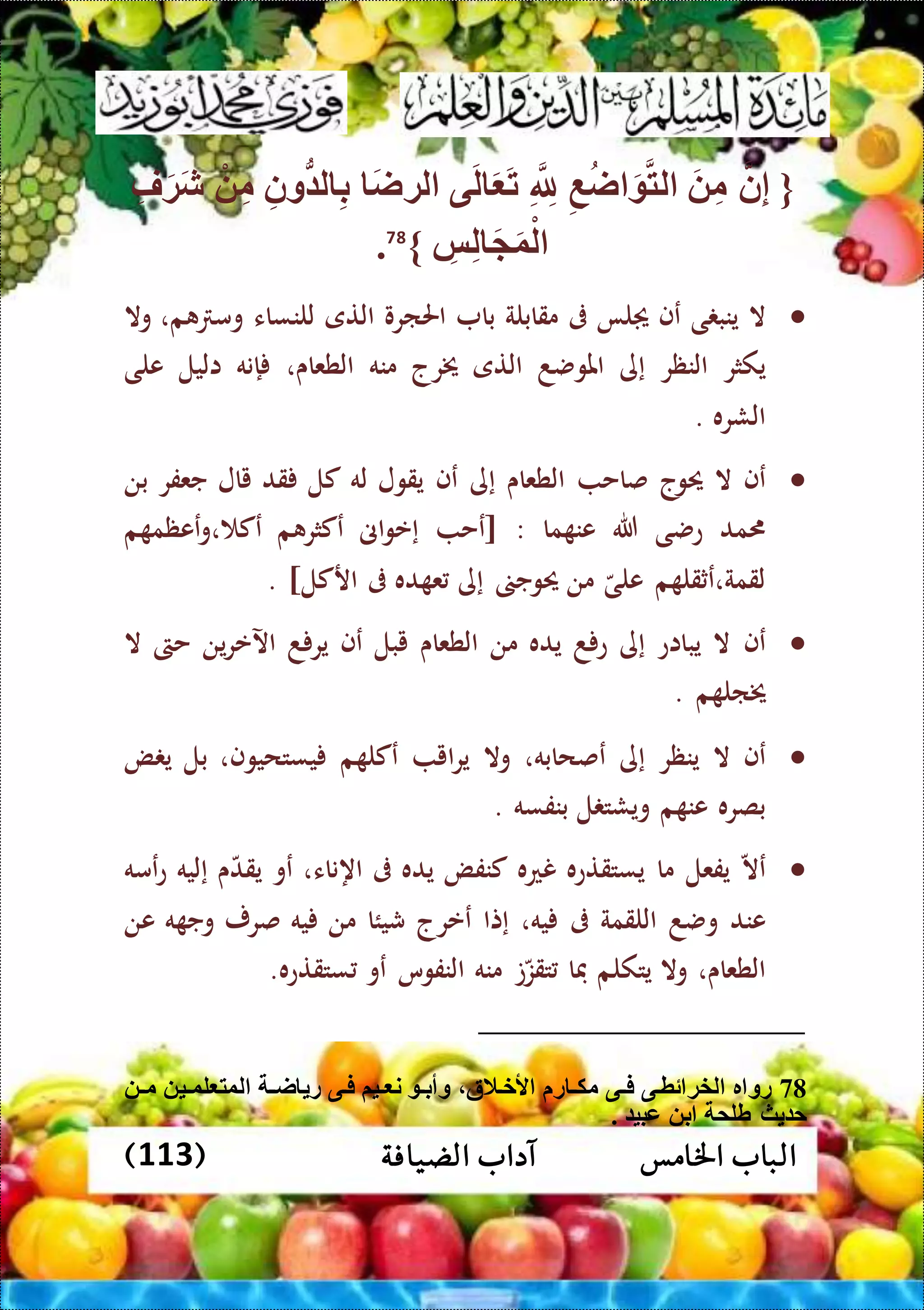 ‫اخلامس‬ ‫الباب‬‫الضيافة‬ ‫آداب‬(113)
{‫ن‬ِّ‫إ‬َ ِّ‫م‬ِّ‫ع‬‫ا‬ َ ‫لت‬ِّ ِّ‫َّلل‬‫ى‬َ‫ل‬ َ َ‫ت‬َ‫ا‬‫لة‬ِّ‫ون‬ُّ ‫ل‬ ِّ‫ب‬ْ ِّ‫م‬ِّ‫ف‬َ‫ة‬َ‫ش‬
ِّ‫س‬ِّ‫ل‬ َ َ‫و‬ْ‫ل‬}78
.
‫ال‬‫ى‬ ‫ينب‬‫عف‬‫لا‬‫ىف‬‫مقابلة‬‫با‬‫احلارو‬‫التى‬‫للنساء‬‫م‬ ‫وم‬،‫وال‬
‫يكثر‬‫النظر‬‫إى‬‫املوضد‬‫التى‬‫خيرج‬‫منه‬‫الطعاى‬،‫إنه‬‫اليل‬‫على‬
‫الشره‬.
‫عف‬‫ال‬‫حيوج‬‫صاح‬‫الطعاى‬‫إى‬‫عف‬‫يقول‬‫له‬‫كل‬‫قد‬‫يال‬‫جعفر‬‫بن‬
‫مد‬‫عضى‬‫هللا‬‫ما‬ ‫عن‬[ :‫عح‬‫اىن‬‫و‬‫إع‬‫م‬ ‫عكثر‬‫م‬ ‫ععظم‬‫و‬، ‫عك‬
‫م‬ ‫لقمة،عثقل‬‫على‬‫من‬‫حيوج‬‫إى‬‫ده‬ ‫ع‬‫ىف‬‫اركل‬. ]
‫عف‬‫ال‬‫يبااع‬‫إى‬‫د‬ ‫ع‬‫يده‬‫من‬‫الطعاى‬‫يبل‬‫عف‬‫د‬ ‫ير‬‫ين‬‫ر‬‫اآلع‬‫حىت‬‫ال‬
‫م‬ ‫خيال‬.
‫عف‬‫ال‬‫ينظر‬‫إى‬‫عصحابه‬،‫وال‬‫اي‬‫ر‬‫ي‬‫م‬ ‫عكل‬‫يستحيوف‬،‫بل‬‫ض‬ ‫ي‬
‫بصره‬‫م‬ ‫عن‬‫ل‬ ‫ويشت‬‫بنفسه‬.
‫عال‬‫يفعل‬‫ما‬‫يستقتعه‬‫نعه‬‫كنفض‬‫يده‬‫ىف‬‫اهناء‬،‫عو‬‫ى‬‫يقد‬‫إليه‬‫عمه‬‫ع‬
‫عند‬‫وضد‬‫اللقمة‬‫ىف‬‫يه‬،‫إتا‬‫ععرج‬‫شيئا‬‫من‬‫يه‬‫صرر‬‫ه‬ ‫وج‬‫عن‬
‫الطعاى‬،‫وال‬‫يتكلم‬‫فا‬‫ت‬‫تقز‬‫منه‬‫النفوس‬‫عو‬‫ستقتعه‬.
78‫ألختالة‬ ‫ر‬ ‫ت‬‫ت‬‫مك‬ ‫تى‬‫ت‬‫ف‬ ‫ئطتى‬ ‫لخة‬ ‫ر‬ ‫رو‬‫ت‬‫ت‬‫م‬ ‫تي‬‫ت‬‫لو‬ ‫لوت‬ ‫ت‬‫ت‬‫ا‬ ‫ر‬ ‫فتى‬ ‫تيم‬‫ت‬ ‫ن‬ ‫ت‬‫ت‬‫وأب‬
. ‫عبي‬ ‫ب‬ ‫طلم‬ ‫ث‬ ‫ح‬
 