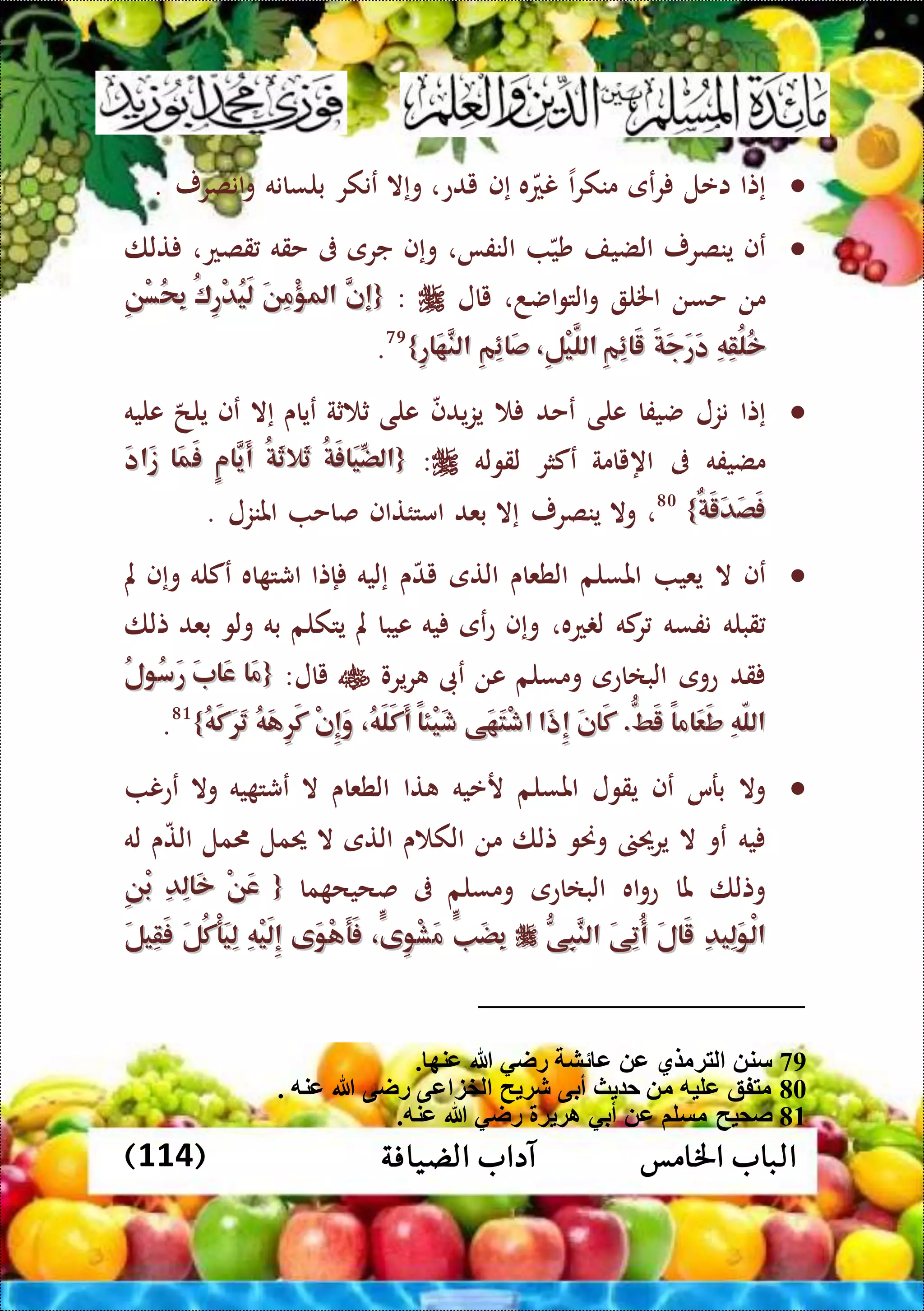 ‫اخلامس‬ ‫الباب‬‫الضيافة‬ ‫آداب‬(114)
‫إتا‬‫اعل‬‫عى‬‫ر‬‫ا‬‫ر‬‫منك‬‫ه‬‫نع‬‫إف‬‫يدع‬،‫وإال‬‫عنك‬‫ر‬‫بلسانه‬‫انصرر‬‫و‬.
‫عف‬‫ينصرر‬‫الضيف‬‫شي‬‫النفا‬،‫وإف‬‫جرى‬‫ىف‬‫حقه‬،‫قصع‬‫تلا‬
‫من‬‫حسن‬‫اخلل‬،‫اضد‬‫و‬‫الت‬‫و‬‫يال‬:{{َّ‫إن‬َّ‫إن‬َ‫ن‬ِ‫م‬ْ‫ؤ‬‫امل‬َ‫ن‬ِ‫م‬ْ‫ؤ‬‫امل‬ُ‫ك‬ِ‫ر‬ْ‫د‬ُ‫ي‬َ‫ل‬ُ‫ك‬ِ‫ر‬ْ‫د‬ُ‫ي‬َ‫ل‬ِ‫ن‬ْ‫س‬ُ‫ح‬ِ‫ب‬ِ‫ن‬ْ‫س‬ُ‫ح‬ِ‫ب‬
ِ‫ه‬ِ‫ق‬ُ‫ل‬ُ‫خ‬ِ‫ه‬ِ‫ق‬ُ‫ل‬ُ‫خ‬َ‫ة‬َ‫ج‬َ‫ر‬َ‫د‬َ‫ة‬َ‫ج‬َ‫ر‬َ‫د‬ِ‫م‬ِ‫ئ‬‫َا‬‫ق‬ِ‫م‬ِ‫ئ‬‫َا‬‫ق‬،ِ‫ل‬ْ‫ي‬َّ‫الل‬،ِ‫ل‬ْ‫ي‬َّ‫الل‬ِ‫م‬ِ‫ئ‬‫َا‬‫ص‬ِ‫م‬ِ‫ئ‬‫َا‬‫ص‬ِ‫ر‬‫َا‬‫ه‬َّ‫الن‬ِ‫ر‬‫َا‬‫ه‬َّ‫الن‬}}79
.
‫إتا‬‫نزل‬‫ضيفا‬‫على‬‫عحد‬‫يدف‬‫ز‬‫ي‬‫على‬‫ثة‬ ‫ث‬‫عياى‬‫إال‬‫عف‬‫يلح‬‫عليه‬
‫مضيفه‬‫ىف‬‫اهيامة‬‫عكثر‬‫لقوله‬:{{ُ‫ة‬َ‫ف‬‫َا‬‫ي‬ِّ‫الض‬ُ‫ة‬َ‫ف‬‫َا‬‫ي‬ِّ‫الض‬ُ‫ة‬َ‫ث‬‫َال‬‫ث‬ُ‫ة‬َ‫ث‬‫َال‬‫ث‬ٍ‫م‬‫َّا‬‫َي‬‫أ‬ٍ‫م‬‫َّا‬‫َي‬‫أ‬‫َا‬‫م‬َ‫ف‬‫َا‬‫م‬َ‫ف‬َ‫د‬‫َا‬‫ز‬َ‫د‬‫َا‬‫ز‬
ٌ‫ة‬َ‫ق‬َ‫د‬َ‫ص‬َ‫ف‬ٌ‫ة‬َ‫ق‬َ‫د‬َ‫ص‬َ‫ف‬}}80
،‫وال‬‫ينصرر‬‫إال‬‫بعد‬‫امتئتاف‬‫صاح‬‫املنزل‬.
‫عف‬‫ال‬‫يعي‬‫املسلم‬‫الطعاى‬‫التى‬‫ى‬‫يد‬‫إليه‬‫إتا‬‫اه‬ ‫اشت‬‫عكله‬‫وإف‬‫مل‬
‫قبله‬‫نفسه‬‫كه‬‫ر‬‫عه‬ ‫ل‬،‫وإف‬‫عى‬‫ع‬‫يه‬‫عيبا‬‫مل‬‫يتكلم‬‫به‬‫ولو‬‫بعد‬‫تلا‬
‫قد‬‫عوى‬‫البااعى‬‫ومسلم‬‫عن‬‫عىب‬‫يرو‬‫ر‬‫يال‬:{{‫َا‬‫م‬‫َا‬‫م‬َ‫ب‬‫َا‬‫ع‬َ‫ب‬‫َا‬‫ع‬ُ‫ل‬‫ُو‬‫س‬َ‫ر‬ُ‫ل‬‫ُو‬‫س‬َ‫ر‬
ِ‫ه‬ّ‫ل‬‫ال‬ِ‫ه‬ّ‫ل‬‫ال‬ً‫ا‬‫َام‬‫ع‬َ‫ط‬ً‫ا‬‫َام‬‫ع‬َ‫ط‬ُّ‫َط‬‫ق‬ُّ‫َط‬‫ق‬..َ‫ن‬‫َا‬‫ك‬َ‫ن‬‫َا‬‫ك‬‫َا‬‫ذ‬ِ‫إ‬‫َا‬‫ذ‬ِ‫إ‬‫َى‬‫ه‬َ‫ت‬ْ‫ش‬‫ا‬‫َى‬‫ه‬َ‫ت‬ْ‫ش‬‫ا‬ً‫ا‬‫ْئ‬‫ي‬َ‫ش‬ً‫ا‬‫ْئ‬‫ي‬َ‫ش‬،ُ‫ه‬َ‫ل‬َ‫ك‬َ‫أ‬،ُ‫ه‬َ‫ل‬َ‫ك‬َ‫أ‬ْ‫ن‬ِ‫إ‬َ‫و‬ْ‫ن‬ِ‫إ‬َ‫و‬ُ‫ه‬َ‫ه‬ِ‫ر‬َ‫ك‬ُ‫ه‬َ‫ه‬ِ‫ر‬َ‫ك‬ُ‫ه‬َ‫ك‬َ‫ر‬َ‫ت‬ُ‫ه‬َ‫ك‬َ‫ر‬َ‫ت‬}}81
.
‫وال‬‫برس‬‫عف‬‫يقول‬‫املسلم‬‫رعيه‬‫تا‬‫الطعاى‬‫ال‬‫يه‬ ‫عشت‬‫وال‬‫ععن‬
‫يه‬‫عو‬‫ال‬‫يرحي‬‫وحنو‬‫تلا‬‫من‬‫ى‬ ‫الك‬‫ال‬‫تى‬‫ال‬‫حيمل‬‫مل‬‫ى‬‫الت‬‫له‬
‫وتلا‬‫ملا‬‫اه‬‫و‬‫ع‬‫البااعى‬‫ومسلم‬‫ىف‬‫ما‬ ‫صحيح‬{{ْ‫ن‬َ‫ع‬ْ‫ن‬َ‫ع‬ِ‫د‬ِ‫ل‬‫َا‬‫خ‬ِ‫د‬ِ‫ل‬‫َا‬‫خ‬ِ‫ن‬ْ‫ب‬ِ‫ن‬ْ‫ب‬
ِ‫د‬‫ِي‬‫ل‬َ‫و‬ْ‫ل‬‫ا‬ِ‫د‬‫ِي‬‫ل‬َ‫و‬ْ‫ل‬‫ا‬َ‫ل‬‫َا‬‫ق‬َ‫ل‬‫َا‬‫ق‬َ‫ى‬ِ‫ت‬ُ‫أ‬َ‫ى‬ِ‫ت‬ُ‫أ‬ُّ‫ِى‬‫ب‬َّ‫الن‬ُّ‫ِى‬‫ب‬َّ‫الن‬ٍّ‫َب‬‫ض‬ِ‫ب‬ٍّ‫َب‬‫ض‬ِ‫ب‬،ٍّ‫ِى‬‫و‬ْ‫ش‬َ‫م‬،ٍّ‫ِى‬‫و‬ْ‫ش‬َ‫م‬‫َى‬‫و‬ْ‫ه‬َ‫أ‬َ‫ف‬‫َى‬‫و‬ْ‫ه‬َ‫أ‬َ‫ف‬ِ‫ه‬ْ‫ي‬َ‫ل‬ِ‫إ‬ِ‫ه‬ْ‫ي‬َ‫ل‬ِ‫إ‬َ‫ل‬ُ‫ك‬ْ‫أ‬َ‫ي‬ِ‫ل‬َ‫ل‬ُ‫ك‬ْ‫أ‬َ‫ي‬ِ‫ل‬َ‫ل‬‫ِي‬‫ق‬َ‫ف‬َ‫ل‬‫ِي‬‫ق‬َ‫ف‬
79‫س‬. ‫عنه‬ ‫هللا‬ ‫راي‬ ‫ئش‬ ‫ع‬ ‫ع‬ ‫لتةمضي‬ ‫ن‬
80. ‫عنه‬ ‫هللا‬ ‫راى‬ ‫عى‬ ‫لخز‬ ‫ح‬ ‫شة‬ ‫أبى‬ ‫ث‬ ‫ح‬ ‫م‬ ‫عليه‬ ‫متفق‬
81.‫عنه‬ ‫هللا‬ ‫راي‬ ‫ة‬ ‫اة‬ ‫أبي‬ ‫ع‬ ‫مسلم‬ ‫صميح‬
 