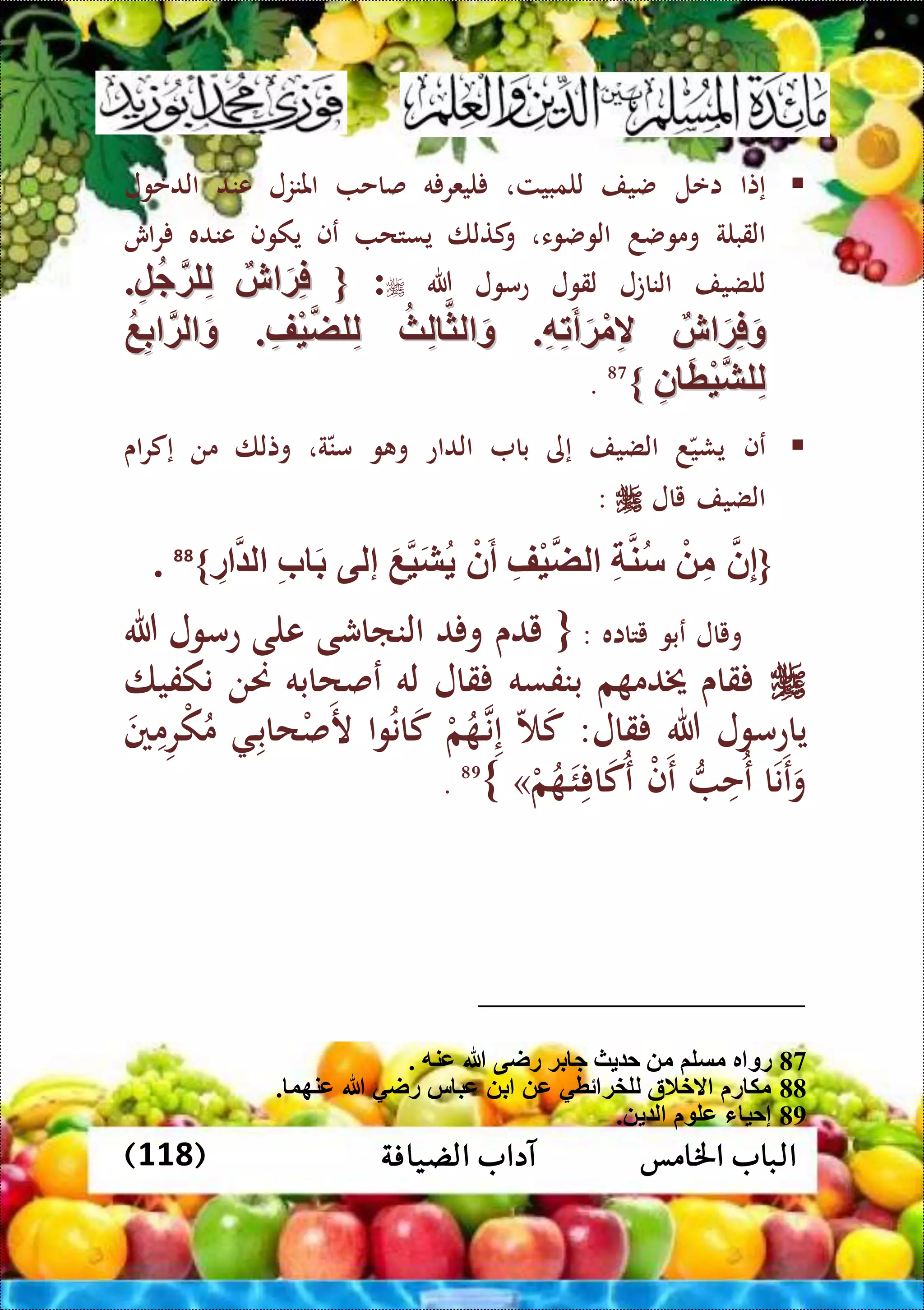 ‫اخلامس‬ ‫الباب‬‫الضيافة‬ ‫آداب‬(118)
‫إتا‬‫اعل‬‫ضيف‬‫للمبيت‬،‫ه‬ ‫ليعر‬‫صاح‬‫املنزل‬‫عند‬‫الدعول‬
‫القبلة‬‫وموضد‬‫الوضوء‬،‫كتلا‬‫و‬‫يستح‬‫عف‬‫يكوف‬‫عنده‬‫اش‬‫ر‬
‫للضيف‬‫الناتل‬‫لقول‬‫عمول‬‫هللا‬:{{‫ش‬ َ‫ة‬ِّ‫ف‬‫ش‬ َ‫ة‬ِّ‫ف‬ِّ‫ل‬‫ج‬‫لة‬ِّ‫ل‬ِّ‫ل‬‫ج‬‫لة‬ِّ‫ل‬..
‫ش‬ َ‫ة‬ِّ‫ف‬َ‫و‬‫ش‬ َ‫ة‬ِّ‫ف‬َ‫و‬ِّ‫ه‬ِّ‫ت‬َ‫أ‬َ‫ة‬ْ‫م‬ِّ‫ال‬ِّ‫ه‬ِّ‫ت‬َ‫أ‬َ‫ة‬ْ‫م‬ِّ‫ال‬..‫ث‬ِّ‫ل‬ ‫لث‬ َ‫و‬‫ث‬ِّ‫ل‬ ‫لث‬ َ‫و‬ِّ‫ْف‬‫ي‬‫لض‬ِّ‫ل‬ِّ‫ْف‬‫ي‬‫لض‬ِّ‫ل‬..‫ع‬ِّ‫ب‬ ‫لة‬ َ‫و‬‫ع‬ِّ‫ب‬ ‫لة‬ َ‫و‬
ِّ‫ن‬ َ‫ط‬ْ‫ي‬‫لش‬ِّ‫ل‬ِّ‫ن‬ َ‫ط‬ْ‫ي‬‫لش‬ِّ‫ل‬}}87
.
‫ع‬‫ف‬‫د‬‫يشي‬‫الضيف‬‫إى‬‫با‬‫الداع‬‫و‬ ‫و‬‫ة‬‫من‬،‫وتلا‬‫من‬‫اى‬‫ر‬‫إك‬
‫الضيف‬‫يال‬:
{‫ن‬ِّ‫إ‬ْ ِّ‫م‬ِّ ‫ن‬‫س‬ِّ‫ْف‬‫ي‬‫لض‬ْ‫ن‬َ‫أ‬َ‫ع‬‫ي‬َ‫ش‬‫إلى‬ِّ‫ب‬ َ‫ب‬ِّ‫ر‬ ‫ل‬}88
.
‫ويال‬‫عبو‬‫يتااه‬:{‫يدى‬‫د‬ ‫و‬‫النااشى‬‫على‬‫عمول‬‫هللا‬
‫قاى‬‫م‬ ‫خيدم‬‫بنفسه‬‫قال‬‫له‬‫عصحابه‬‫حنن‬‫نكفيا‬
‫ياعمول‬‫هللا‬‫قال‬:‫ك‬‫ال‬‫ن‬‫إ‬‫م‬‫م‬ُ‫وا‬ُ‫ن‬‫ا‬‫ك‬‫ال‬‫حاب‬‫م‬‫ص‬‫ر‬‫ني‬‫م‬‫ر‬‫م‬‫ك‬ُ‫م‬
‫ا‬‫ن‬‫ع‬‫و‬‫ُح‬‫ع‬‫م‬‫ف‬‫ع‬‫م‬‫م‬ُ‫ال‬‫ئ‬ ‫ا‬‫ُك‬‫ع‬»}89
.
87. ‫عنه‬ ‫هللا‬ ‫راى‬ ‫بة‬ ‫ج‬ ‫ث‬ ‫ح‬ ‫م‬ ‫مسلم‬ ‫ر‬ ‫رو‬
88‫عنهو‬ ‫هللا‬ ‫راي‬ ‫س‬ ‫عب‬ ‫ب‬ ‫ع‬ ‫ئطي‬ ‫للخة‬ ‫الخالة‬ ‫ر‬ ‫مك‬.
89. ‫ل‬ ‫عل‬ ‫ء‬ ‫إحي‬
 