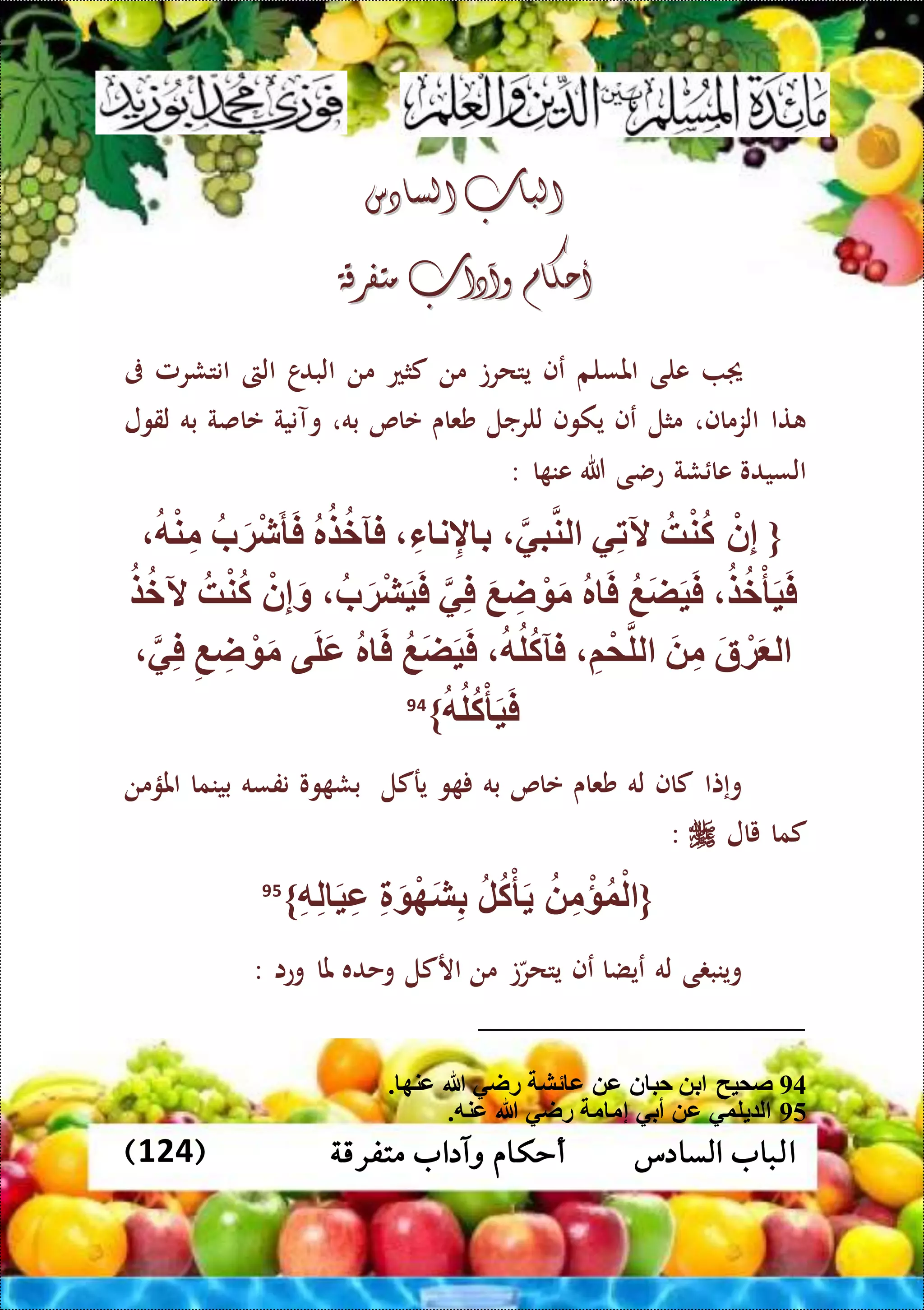 ‫متفرقة‬ ‫وآداب‬ ‫أحكام‬ ‫السادس‬ ‫الباب‬(124)
‫السادس‬ ‫الباب‬‫السادس‬ ‫الباب‬
‫أحكام‬‫أحكام‬‫وآدا‬‫وآدا‬‫ب‬‫ب‬‫متفرقة‬‫متفرقة‬
‫على‬‫املسلم‬‫عف‬‫يتحرت‬‫من‬‫كثع‬‫من‬‫ا‬‫البد‬‫الىت‬‫انتشرمل‬‫ىف‬
‫تا‬‫الزماف‬،‫مثل‬‫عف‬‫يكوف‬‫للرجل‬‫شعاى‬‫عاص‬‫به‬،‫وآنية‬‫عاصة‬‫به‬‫لقول‬
‫السيدو‬‫شة‬ ‫عا‬‫عضى‬‫هللا‬‫ا‬ ‫عن‬:
{ْ‫ن‬ِّ‫إ‬‫ه‬ْ‫ن‬‫ك‬‫ي‬ِّ‫ت‬‫آل‬‫بي‬‫لن‬ِّ‫ء‬ ‫ن‬ِّ‫إل‬ ‫ب‬‫ر‬‫ض‬‫فآخ‬‫ب‬َ‫ة‬ْ‫ش‬َ‫أ‬َ‫ف‬‫ه‬ْ‫ن‬ِّ‫م‬
‫ض‬‫خ‬ْ‫أ‬َ‫ي‬َ‫ف‬‫َع‬‫ض‬َ‫ي‬َ‫ف‬‫ر‬ َ‫ف‬َ‫م‬َ‫ع‬ ِّ‫ا‬ ْ‫ي‬ِّ‫ف‬‫ب‬َ‫ة‬ْ‫ش‬َ‫ي‬َ‫ف‬ْ‫ن‬ِّ‫إ‬َ‫و‬‫ه‬ْ‫ن‬‫ك‬‫ض‬‫آلخ‬
َ‫ة‬ ْ‫ة‬َ ‫ل‬َ ِّ‫م‬ِّ‫م‬ْ‫م‬‫لل‬‫ه‬‫ل‬‫فآك‬‫َع‬‫ض‬َ‫ي‬َ‫ف‬‫ر‬ َ‫ف‬‫ى‬َ‫ل‬َ‫ع‬ِّ‫ع‬ ِّ‫ا‬ ْ َ‫م‬‫ي‬ِّ‫ف‬
‫ه‬‫ل‬‫ك‬ْ‫أ‬َ‫ي‬َ‫ف‬}94
‫وإتا‬‫كاف‬‫له‬‫شعاى‬‫عاص‬‫به‬‫و‬‫يركل‬‫وو‬ ‫بش‬‫نفسه‬‫بينما‬‫املؤمن‬
‫كما‬‫يال‬:
{ِّ‫م‬ْ‫ؤ‬‫و‬ْ‫ل‬‫ل‬‫ك‬ْ‫أ‬َِّ َ ْ‫ه‬َ‫ش‬ِّ‫ب‬ِّ‫ه‬ِّ‫ل‬ َ‫ي‬ِّ‫ع‬}95
‫ى‬ ‫وينب‬‫له‬‫عيضا‬‫عف‬‫ت‬‫يتحر‬‫من‬‫اركل‬‫وحده‬‫ملا‬‫وعا‬:
94‫هللا‬ ‫راي‬ ‫ئش‬ ‫ع‬ ‫ع‬ ‫ن‬ ‫حب‬ ‫ب‬ ‫صميح‬. ‫عنه‬
95.‫عنه‬ ‫هللا‬ ‫راي‬ ‫م‬ ‫إم‬ ‫أبي‬ ‫ع‬ ‫لوي‬ ‫ل‬
 