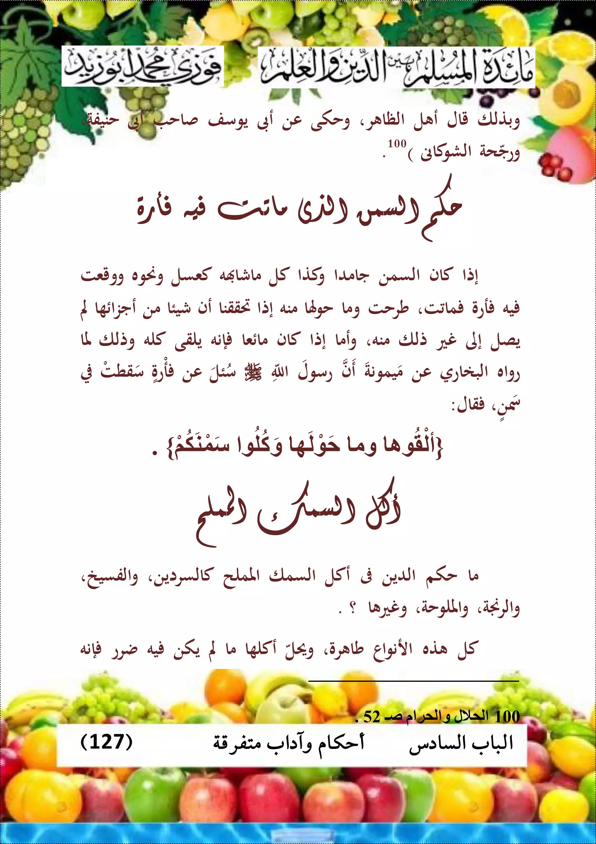 ‫متفرقة‬ ‫وآداب‬ ‫أحكام‬ ‫السادس‬ ‫الباب‬(127)
‫وبتلا‬‫يال‬‫ل‬ ‫ع‬‫ر‬ ‫الظا‬،‫وحكى‬‫عن‬‫عىب‬‫يومف‬‫صاح‬‫عىب‬‫حنيفة‬،
‫حة‬‫وعج‬‫كاىن‬‫الشو‬)100
.
‫حكم‬‫السمن‬‫الذى‬‫ماتت‬‫فيه‬‫فأرة‬
‫إتا‬‫كاف‬‫السمن‬‫جامدا‬‫كتا‬‫و‬‫كل‬‫ه‬ ‫ماشا‬‫كعسل‬‫وحن‬‫وه‬‫وويعت‬
‫يه‬‫رعو‬‫ت‬ ‫ما‬،‫شرحت‬‫وما‬‫هلا‬‫و‬‫ح‬‫منه‬‫إتا‬‫ريققنا‬‫عف‬‫شيئا‬‫من‬‫ا‬ ‫ا‬‫ز‬‫عج‬‫مل‬
‫يصل‬‫إى‬‫نع‬‫تلا‬‫منه‬،‫عما‬‫و‬‫إتا‬‫كاف‬‫عا‬ ‫ما‬‫إنه‬‫يلقى‬‫كله‬‫وتلا‬‫ملا‬
‫اه‬‫و‬‫ع‬‫البااع‬‫عن‬‫يمونة‬‫م‬‫ف‬‫ع‬‫عمول‬‫الل‬‫ئل‬ُ‫م‬‫عن‬‫عو‬‫م‬‫ر‬‫م‬‫قطت‬‫م‬
،‫ن‬‫مس‬‫قال‬:
{‫ا‬ ‫ق‬ْ‫أل‬‫وم‬‫ه‬َ‫ل‬ ْ َ‫ح‬‫ل‬‫ك‬َ‫و‬ْ‫م‬‫ك‬َ‫ن‬ْ‫و‬َ‫س‬. }
‫أكل‬‫السمك‬‫اململح‬
‫ما‬‫حكم‬‫الدين‬‫ىف‬‫عكل‬‫السما‬‫اململح‬‫كالسراين‬،‫الفسيخ‬‫و‬،
‫الرجنة‬‫و‬،‫امللوحة‬‫و‬،‫ا‬ ‫ونع‬‫؟‬.
‫كل‬‫ته‬‫اا‬‫و‬‫ارن‬‫رو‬ ‫شا‬،‫وحيل‬‫ا‬ ‫عكل‬‫ما‬‫مل‬‫يكن‬‫يه‬‫ضرع‬‫إنه‬
100‫ص‬ ‫لمة‬ ‫و‬ ‫لمالل‬52.
 