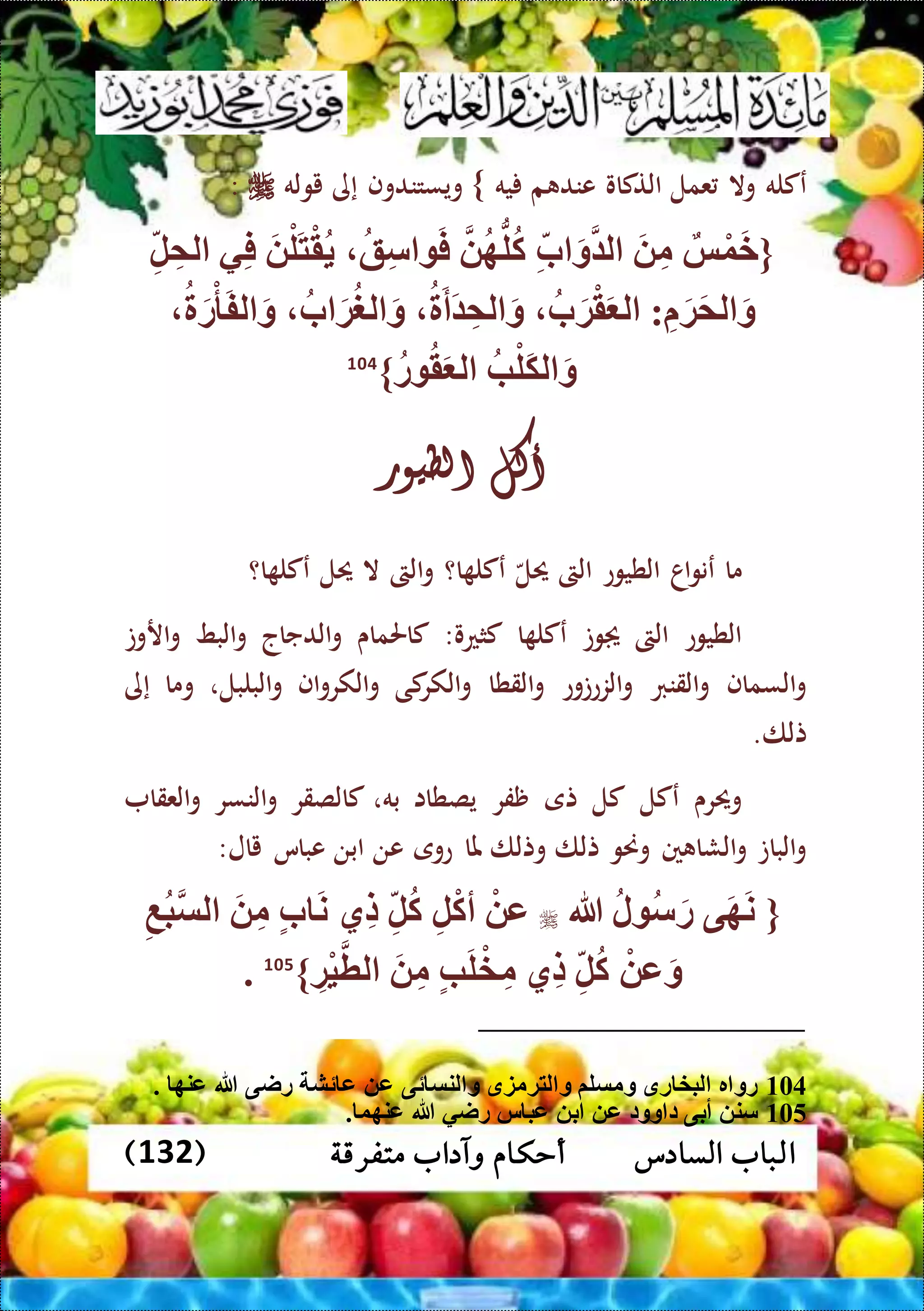 ‫متفرقة‬ ‫وآداب‬ ‫أحكام‬ ‫السادس‬ ‫الباب‬(132)
‫عكله‬‫وال‬‫عمل‬‫التكاو‬‫م‬ ‫عند‬‫يه‬}‫ويستندوف‬‫إى‬‫يوله‬:
{‫س‬ْ‫و‬َ‫خ‬َ ِّ‫م‬ِّ‫ب‬ َ‫و‬ ‫ل‬‫ه‬ُّ‫ل‬‫ك‬‫ق‬ِّ‫س‬ َ‫ف‬َ ْ‫ل‬َ‫ت‬ْ‫ق‬‫ي‬ِّ‫ف‬ِّ‫ل‬ ِّ‫لم‬
ِّ َ‫ة‬َ‫م‬‫ل‬ َ‫و‬:َ‫ة‬ْ‫ق‬َ ‫ل‬‫ب‬َ‫أ‬َ ِّ‫لم‬ َ‫و‬‫ب‬ َ‫ة‬‫لغ‬ َ‫و‬َ‫ر‬ْ‫أ‬َ‫ف‬‫ل‬ َ‫و‬
‫ب‬ْ‫َل‬‫ك‬‫ل‬ َ‫و‬‫ر‬ ‫ق‬َ ‫ل‬}104
‫أكل‬‫الطيور‬
‫ما‬‫اا‬‫و‬‫عن‬‫الطيوع‬‫الىت‬‫حيل‬‫ا؟‬ ‫عكل‬‫الىت‬‫و‬‫ال‬‫حيل‬‫ا؟‬ ‫عكل‬
‫الطيوع‬‫الىت‬‫وت‬‫ا‬ ‫عكل‬‫كثعو‬:‫كاحلماى‬‫الدجاج‬‫و‬‫البط‬‫و‬‫اروت‬‫و‬
‫السماف‬‫و‬‫القنرب‬‫و‬‫الزعتوع‬‫و‬‫القطا‬‫و‬‫كى‬‫الكر‬‫و‬‫اف‬‫و‬‫الكر‬‫و‬‫البلبل‬‫و‬،‫وما‬‫إى‬
‫تلا‬.
‫وحيرى‬‫عكل‬‫كل‬‫تى‬‫ظفر‬‫يصطاا‬‫به‬،‫كالصقر‬‫النسر‬‫و‬‫العقا‬‫و‬
‫البات‬‫و‬‫ني‬ ‫الشا‬‫و‬‫وحنو‬‫تلا‬‫وتلا‬‫ملا‬‫عوى‬‫عن‬‫ابن‬‫عباس‬‫يال‬:
{‫ى‬َ‫ه‬َ‫ن‬‫ل‬ ‫س‬َ‫ر‬‫هللا‬ْ ‫ع‬ِّ‫ل‬ْ‫ك‬‫أ‬ِّ‫ل‬‫ك‬‫ِّي‬‫ل‬‫ب‬ َ‫ن‬َ ِّ‫م‬ِّ‫ع‬‫ب‬‫لس‬
ْ ‫ع‬َ‫و‬ِّ‫ل‬‫ك‬‫ِّي‬‫ل‬‫ب‬َ‫ل‬ْ‫خ‬ِّ‫م‬َ ِّ‫م‬ِّ‫ْة‬‫ي‬‫لط‬}105
.
104. ‫عنه‬ ‫هللا‬ ‫راى‬ ‫ئش‬ ‫ع‬ ‫ع‬ ‫ئى‬ ‫لنس‬ ‫و‬ ‫لتةمزق‬ ‫و‬ ‫ومسلم‬ ‫رق‬ ‫لبخ‬ ‫ر‬ ‫رو‬
105. ‫عنهو‬ ‫هللا‬ ‫راي‬ ‫س‬ ‫عب‬ ‫ب‬ ‫ع‬ ‫وود‬ ‫د‬ ‫أبى‬ ‫سن‬
 