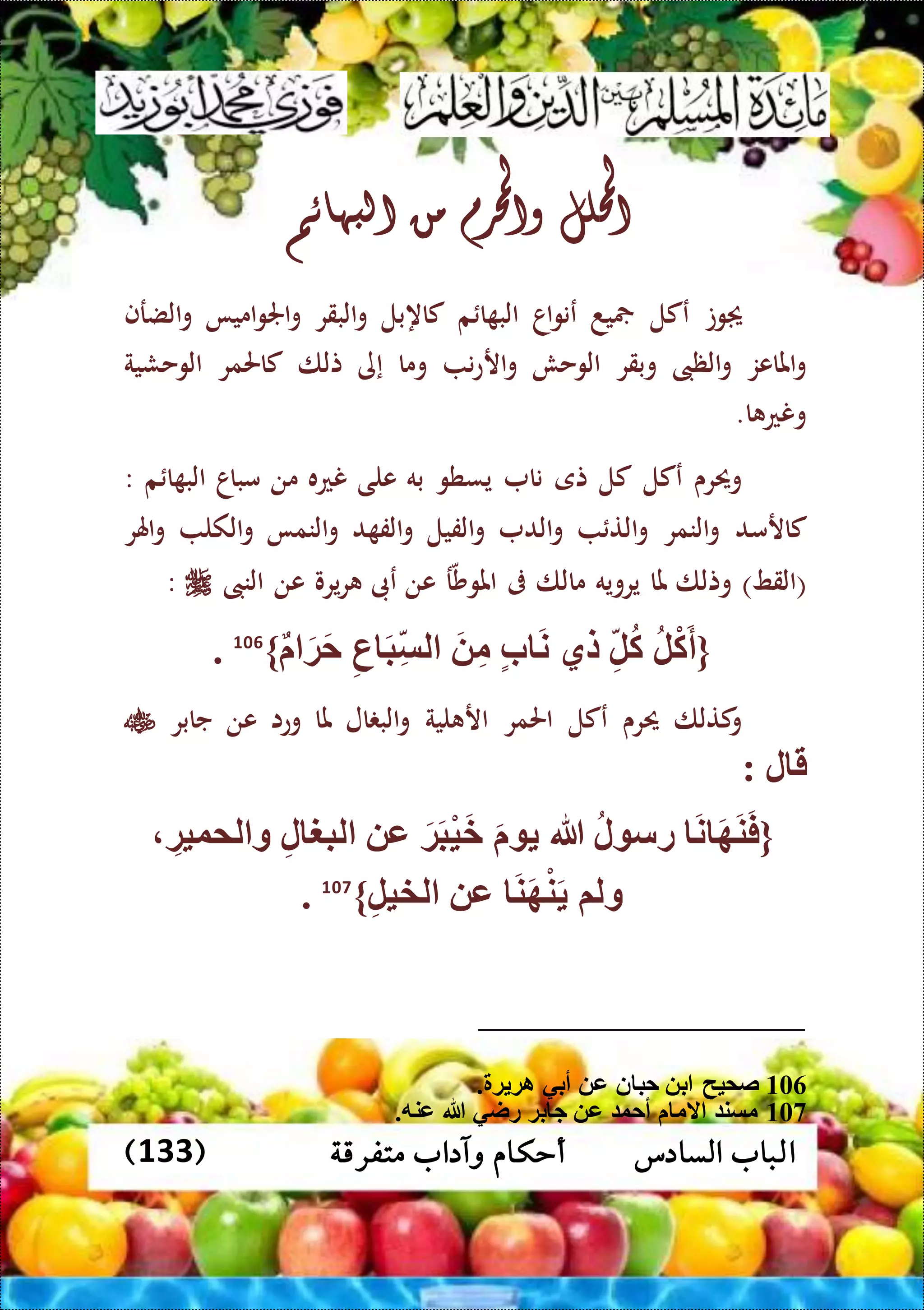 ‫متفرقة‬ ‫وآداب‬ ‫أحكام‬ ‫السادس‬ ‫الباب‬(133)
‫احمللل‬‫واحملرم‬‫من‬‫البهائم‬
‫وت‬‫عكل‬‫ي‬‫د‬‫اا‬‫و‬‫عن‬‫م‬ ‫ا‬ ‫الب‬‫كاهبل‬‫البقر‬‫و‬‫اميا‬‫و‬‫اجل‬‫و‬‫الضرف‬‫و‬
‫املاعز‬‫و‬‫الظىب‬‫و‬‫وبقر‬‫الوحش‬‫ن‬‫ع‬‫ار‬‫و‬‫وما‬‫إى‬‫تلا‬‫كاحلمر‬‫الوحشية‬
‫ا‬ ‫ونع‬.
‫وحيرى‬‫عكل‬‫كل‬‫تى‬‫نا‬‫يسطو‬‫به‬‫على‬‫نعه‬‫من‬‫مباا‬‫م‬ ‫ا‬ ‫الب‬:
‫كارمد‬‫النمر‬‫و‬‫الت‬‫و‬‫الد‬‫و‬‫الفيل‬‫و‬‫د‬ ‫الف‬‫و‬‫النما‬‫و‬‫الكل‬‫و‬‫اهلر‬‫و‬
(‫القط‬)‫وتلا‬‫مل‬‫ا‬‫يروي‬‫ه‬‫مالا‬‫ىف‬‫ر‬‫املوش‬‫عن‬‫عىب‬‫يرو‬‫ر‬‫عن‬‫النىب‬:
{‫ل‬ْ‫ك‬َ‫أ‬ِّ‫ل‬‫ك‬‫لي‬‫ب‬ َ‫ن‬َ ِّ‫م‬ِّ‫ع‬ َ‫ب‬ِّ‫لس‬َ‫ة‬َ‫ح‬}106
.
‫كتلا‬‫و‬‫حيرى‬‫عكل‬‫احلمر‬‫لية‬ ‫ار‬‫ال‬ ‫الب‬‫و‬‫ملا‬‫وعا‬‫عن‬‫جابر‬
‫ل‬ ‫ق‬:
{َ‫ن‬ َ‫ه‬َ‫ن‬َ‫ف‬‫ل‬ ‫رس‬‫هللا‬ََ‫ة‬َ‫ب‬ْ‫ي‬َ‫خ‬‫ع‬ِّ‫ل‬ ‫لبغ‬ِّ‫لموية‬ ‫و‬
‫ولم‬َ‫ن‬َ‫ه‬ْ‫ن‬َ‫ع‬ِّ‫ل‬‫لخي‬}107
.
106. ‫ة‬ ‫اة‬ ‫أبي‬ ‫ع‬ ‫ن‬ ‫حب‬ ‫ب‬ ‫صميح‬
107.‫عنه‬ ‫هللا‬ ‫راي‬ ‫بة‬ ‫ج‬ ‫ع‬ ‫أحو‬ ‫الم‬ ‫مسن‬
 