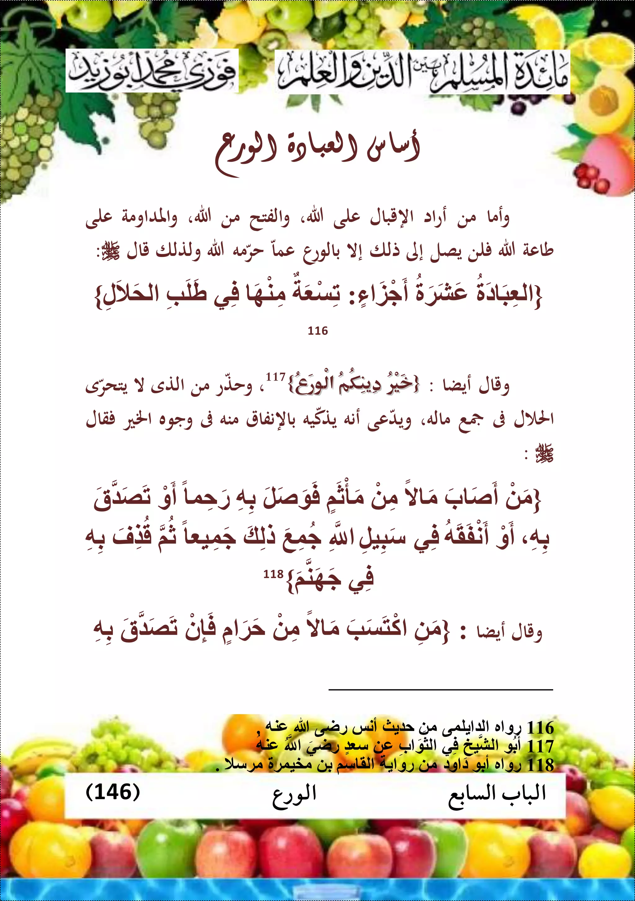 ‫الورع‬ ‫السابع‬ ‫الباب‬(146)
‫أساس‬‫العبادة‬‫الورع‬
‫عما‬‫و‬‫من‬‫اا‬‫ع‬‫ع‬‫اهيبال‬‫على‬‫هللا‬،‫الفتح‬‫و‬‫من‬‫هللا‬،‫املداومة‬‫و‬‫على‬
‫شاعة‬‫هللا‬‫لن‬‫يصل‬‫إى‬‫تلا‬‫إال‬‫ا‬‫بالوع‬‫عما‬‫مه‬‫حر‬‫هللا‬‫ولتلا‬‫يال‬:
{َ‫د‬ َ‫ب‬ِّ ‫ل‬َ‫ة‬َ‫ش‬َ‫ع‬‫ء‬ َ‫ز‬ْ‫ج‬َ‫أ‬:َ ْ‫س‬ِّ‫ت‬َ‫ه‬ْ‫ن‬ِّ‫م‬‫ي‬ِّ‫ف‬ِّ‫ب‬َ‫ل‬َ‫ط‬ِّ‫ل‬َ‫ال‬َ‫م‬‫ل‬}
116
‫ويال‬‫عيضا‬:{{ُ‫ر‬ْ‫ي‬َ‫خ‬ُ‫ر‬ْ‫ي‬َ‫خ‬ُ‫م‬ُ‫ك‬ِ‫ن‬‫ِي‬‫د‬ُ‫م‬ُ‫ك‬ِ‫ن‬‫ِي‬‫د‬ُ‫ع‬َ‫ر‬‫ْو‬‫ل‬‫ا‬ُ‫ع‬َ‫ر‬‫ْو‬‫ل‬‫ا‬}}117
،‫ع‬‫وحت‬‫من‬‫التى‬‫ال‬‫ى‬‫يتحر‬
‫ل‬ ‫احل‬‫ىف‬‫د‬‫ماله‬،‫عى‬‫ويد‬‫عنه‬‫يه‬‫يتك‬‫باهنفا‬‫منه‬‫ىف‬‫وجوه‬‫اخلع‬‫قال‬
:
{ْ َ‫م‬َ‫ب‬ َ‫ص‬َ‫أ‬ً‫ال‬ َ‫م‬ْ ِّ‫م‬‫م‬َ‫ث‬ْ‫أ‬َ‫م‬َ‫ل‬َ‫ص‬َ َ‫ف‬ِّ‫ه‬ِّ‫ب‬ِّ‫ح‬َ‫ر‬ً ‫و‬ْ‫و‬َ‫أ‬َ‫ة‬ َ‫ص‬َ‫ت‬
ِّ‫ه‬ِّ‫ب‬ْ‫و‬َ‫أ‬‫ه‬َ‫ق‬َ‫ف‬ْ‫ن‬َ‫أ‬‫ي‬ِّ‫ف‬ِّ‫ل‬‫ي‬ِّ‫ب‬َ‫س‬ِّ‫َّلل‬َ‫ع‬ِّ‫و‬‫ج‬َ‫ك‬ِّ‫ل‬‫ل‬ً ‫ي‬ِّ‫و‬َ‫ج‬‫م‬‫ث‬َ‫ِّف‬‫ض‬‫ق‬ِّ‫ه‬ِّ‫ب‬
‫ي‬ِّ‫ف‬َ‫م‬‫ن‬َ‫ه‬َ‫ج‬}118
‫ويال‬‫عيضا‬:{ِّ َ‫م‬َ‫ب‬َ‫س‬َ‫ت‬ْ‫ك‬ً‫ال‬ َ‫م‬ْ ِّ‫م‬َ‫ة‬َ‫ح‬ْ‫ن‬ِّ‫إ‬َ‫ف‬َ‫ة‬ َ‫ص‬َ‫ت‬ِّ‫ه‬ِّ‫ب‬
116‫لوى‬ ‫ل‬ ‫ر‬ ‫رو‬. ‫عنه‬ ‫هللا‬ ‫راى‬ ‫أنس‬ ‫ث‬ ‫ح‬ ‫م‬
117‫عنه‬ ‫َّلل‬ َ‫راي‬ ‫س‬ ‫ع‬ ِّ‫ب‬ َ ‫لث‬ ‫ي‬ِّ‫ف‬ ِّ‫يخ‬‫لش‬ ‫ب‬َ‫أ‬
118‫رو‬ ‫م‬ ‫ود‬ ‫د‬ ‫أب‬ ‫ر‬ ‫رو‬. ‫مةسال‬ ‫مخيوة‬ ‫ب‬ ‫سم‬ ‫لق‬
 