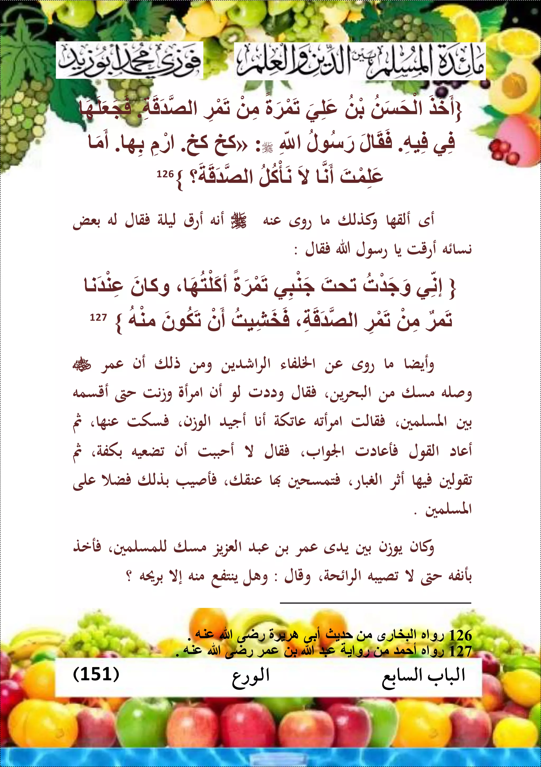 ‫الورع‬ ‫السابع‬ ‫الباب‬(151)
{َ‫ض‬َ‫خ‬َ‫أ‬َ‫س‬َ‫م‬ْ‫ل‬ْ‫ب‬َ‫ي‬ِّ‫ل‬َ‫ع‬ً َ‫ة‬ْ‫و‬َ‫ت‬ْ ِّ‫م‬ِّ‫ة‬ْ‫و‬َ‫ت‬ِّ َ‫ق‬َ ‫لص‬.َ‫ه‬َ‫ل‬َ َ َ‫ف‬
‫ي‬ِّ‫ف‬ِّ‫ه‬‫ي‬ِّ‫ف‬.َ‫ل‬ َ‫ق‬َ‫ف‬‫ل‬ ‫س‬َ‫ر‬ِّ‫َّلل‬« :‫كخ‬‫كخ‬.ِّ ْ‫ر‬‫ه‬ِّ‫ب‬.َ‫م‬َ‫أ‬
َ‫ه‬ْ‫و‬ِّ‫ل‬َ‫ع‬‫ن‬َ‫أ‬َ‫ال‬‫ل‬‫ك‬ْ‫أ‬َ‫ن‬‫؟‬َ َ‫ق‬َ ‫لص‬}126
‫عى‬‫ا‬ ‫علق‬‫كتلا‬‫و‬‫ما‬‫عوى‬‫عنه‬‫ع‬‫نه‬‫عع‬‫ليلة‬‫قال‬‫له‬‫بعض‬
‫ه‬ ‫نسا‬‫ععيت‬‫يا‬‫عمول‬‫هللا‬‫قال‬:
{‫ي‬ِّ‫إن‬‫ت‬ْ َ‫ج‬َ‫و‬َ‫تمه‬‫ي‬ِّ‫ب‬ْ‫ن‬َ‫ج‬ً َ‫ة‬ْ‫و‬َ‫ت‬‫أ‬َ‫ه‬‫ت‬ْ‫َل‬‫ك‬َ‫ن‬ ‫وك‬‫َن‬ ْ‫ن‬ِّ‫ع‬
‫وة‬َ‫ت‬ْ ِّ‫م‬ِّ‫ة‬ْ‫و‬َ‫ت‬ِّ َ‫ق‬َ ‫لص‬‫يه‬ِّ‫ش‬َ‫خ‬َ‫ف‬ْ‫ن‬َ‫أ‬َ‫ن‬ ‫ك‬َ‫ت‬‫ه‬ْ‫ن‬‫م‬}127
‫عيضا‬‫و‬‫ما‬‫عوى‬‫عن‬‫اخللفاء‬‫اشدين‬‫ر‬‫ال‬‫ومن‬‫تلا‬‫عف‬‫عمر‬
‫وصله‬‫مسا‬‫من‬‫ين‬‫ر‬‫البح‬،‫قال‬‫واامل‬‫لو‬‫عف‬‫عو‬‫ر‬‫ام‬‫نت‬‫ت‬‫و‬‫حىت‬‫عيسمه‬
‫بني‬‫املسلمني‬،‫قالت‬‫ه‬ ‫ع‬‫ر‬‫ام‬‫كة‬ ‫عا‬‫عنا‬‫عجيد‬‫الوتف‬،‫سكت‬‫ا‬ ‫عن‬،‫مث‬
‫ععاا‬‫القول‬‫رعاامل‬‫ا‬‫و‬‫اجل‬،‫قال‬‫ال‬‫عحببت‬‫عف‬‫ضعيه‬‫بكفة‬،‫مث‬
‫قولني‬‫ا‬ ‫ي‬‫عثر‬‫باع‬ ‫ال‬،‫تمسحني‬‫ا‬‫عنقا‬،‫رصي‬‫بتلا‬‫ض‬‫على‬
‫املسلمني‬.
‫كاف‬‫و‬‫يوتف‬‫بني‬‫يدى‬‫عمر‬‫بن‬‫عبد‬‫يز‬‫ز‬‫الع‬‫مسا‬‫للمسلمني‬،‫رعت‬
‫برنفه‬‫حىت‬‫ال‬‫صيبه‬‫حة‬ ‫ا‬‫ر‬‫ال‬،‫ويال‬:‫ل‬ ‫و‬‫ينتفد‬‫منه‬‫إال‬‫برحيه‬‫؟‬
126. ‫عنه‬ ‫هللا‬ ‫راى‬ ‫ة‬ ‫اة‬ ‫أبى‬ ‫ث‬ ‫ح‬ ‫م‬ ‫رق‬ ‫لبخ‬ ‫ر‬ ‫رو‬
127. ‫عنه‬ ‫هللا‬ ‫راى‬ ‫عوة‬ ‫ب‬ ‫هللا‬ ‫عب‬ ‫رو‬ ‫م‬ ‫أحو‬ ‫ر‬ ‫رو‬
 