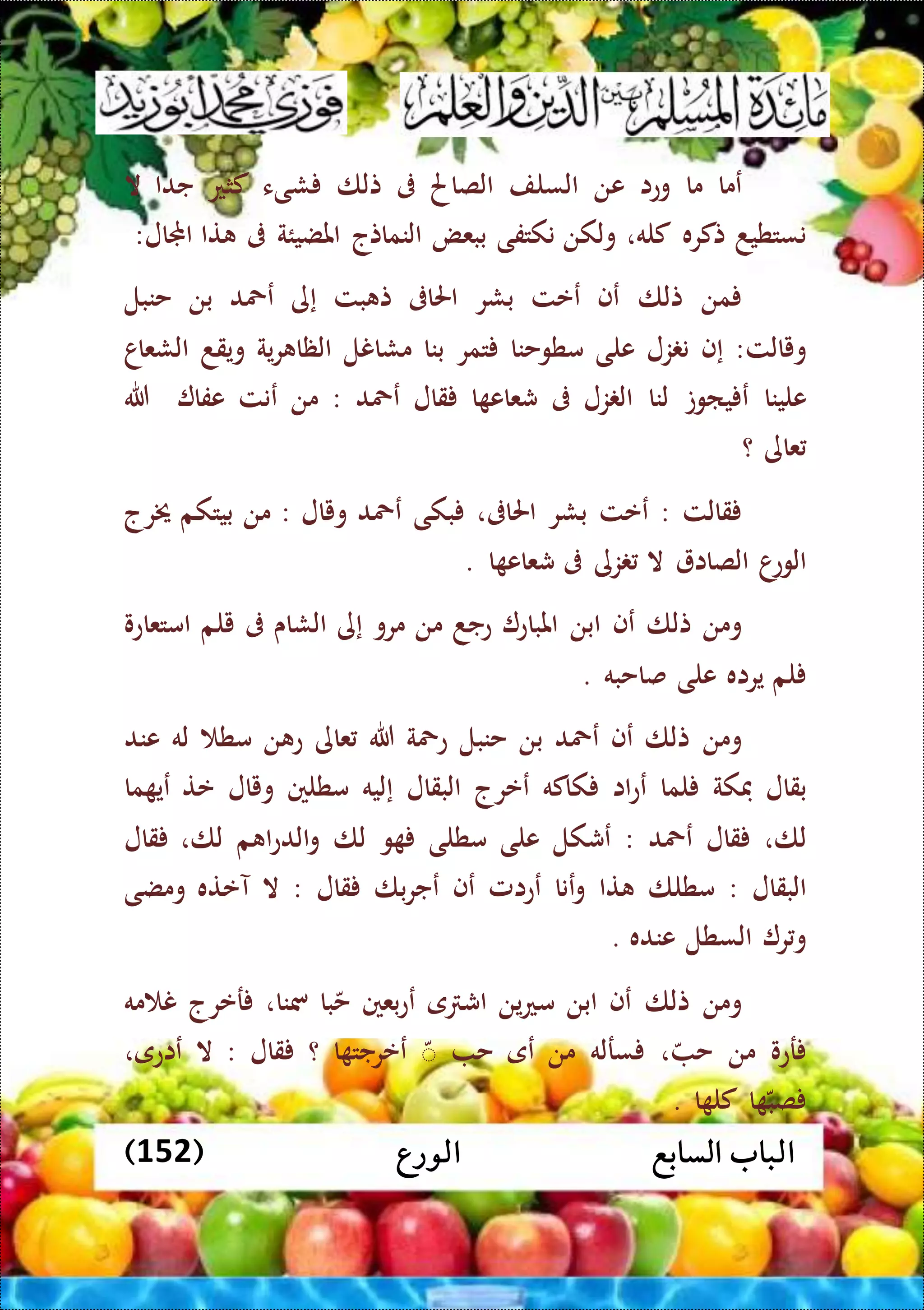 ‫الورع‬ ‫السابع‬ ‫الباب‬(152)
‫عما‬‫ما‬‫وعا‬‫عن‬‫السلف‬‫الصاحل‬‫ىف‬‫تلا‬‫شىء‬‫كثع‬‫جدا‬‫ال‬
‫نستطيد‬‫تكره‬‫كله‬،‫ولكن‬‫نكتفى‬‫ببعض‬‫النماتج‬‫املضيئة‬‫ىف‬‫تا‬‫اجملال‬:
‫من‬‫تلا‬‫عف‬‫ععت‬‫بشر‬‫احلاىف‬‫بت‬ ‫ت‬‫إى‬‫عمحد‬‫بن‬‫حنبل‬
‫و‬‫يالت‬:‫إف‬‫زل‬ ‫ن‬‫على‬‫مطوحنا‬‫تمر‬‫بنا‬‫مشانل‬‫ية‬‫ر‬ ‫الظا‬‫ويقد‬‫الشعاا‬
‫علينا‬‫ياوت‬ ‫ع‬‫لنا‬‫زل‬ ‫ال‬‫ىف‬‫ا‬ ‫شعاع‬‫قال‬‫عمحد‬:‫من‬‫عنت‬‫عفا‬‫هللا‬
‫عاى‬‫؟‬
‫قالت‬:‫ععت‬‫بشر‬‫احلاىف‬،‫بكى‬‫عمحد‬‫ويال‬:‫من‬‫بيتكم‬‫خيرج‬
‫ا‬‫الوع‬‫الصاا‬‫ال‬‫زى‬‫ىف‬‫ا‬ ‫شعاع‬.
‫ومن‬‫تلا‬‫عف‬‫ابن‬‫املباع‬‫عجد‬‫من‬‫مرو‬‫إ‬‫ى‬‫الشاى‬‫ىف‬‫يلم‬‫امتعاعو‬
‫لم‬‫يراه‬‫على‬‫صاحبه‬.
‫ومن‬‫تلا‬‫عف‬‫عمحد‬‫بن‬‫حنبل‬‫عمحة‬‫هللا‬‫عاى‬‫ن‬ ‫ع‬‫مط‬‫له‬‫عند‬
‫بقال‬‫فكة‬‫لما‬‫اا‬‫ع‬‫ع‬‫كاكه‬‫ععرج‬‫البقال‬‫إليه‬‫مطلني‬‫ويال‬‫عت‬‫ما‬ ‫عي‬
‫لا‬،‫قال‬‫عمحد‬:‫عشكل‬‫على‬‫مطلى‬‫و‬‫لا‬‫م‬ ‫ا‬‫ع‬‫الد‬‫و‬‫لا‬،‫قال‬
‫البقال‬:‫مطلا‬‫تا‬‫عنا‬‫و‬‫ععامل‬‫عف‬‫با‬‫ر‬‫عج‬‫قال‬:‫ال‬‫آعته‬‫ومضى‬
‫ر‬‫و‬‫السطل‬‫عنده‬.
‫ومن‬‫تلا‬‫عف‬‫ابن‬‫ين‬‫ع‬‫م‬‫ى‬ ‫اش‬‫بعني‬‫ع‬‫ع‬‫با‬‫ح‬‫مسنا‬،‫رعرج‬‫مه‬ ‫ن‬
‫رعو‬‫من‬‫ح‬،‫سرله‬‫من‬‫عى‬‫ح‬ّ‫ا‬ ‫ععرجت‬‫؟‬‫قال‬:‫ال‬‫عاعى‬،
‫ا‬ ‫صب‬‫ا‬ ‫كل‬.
 