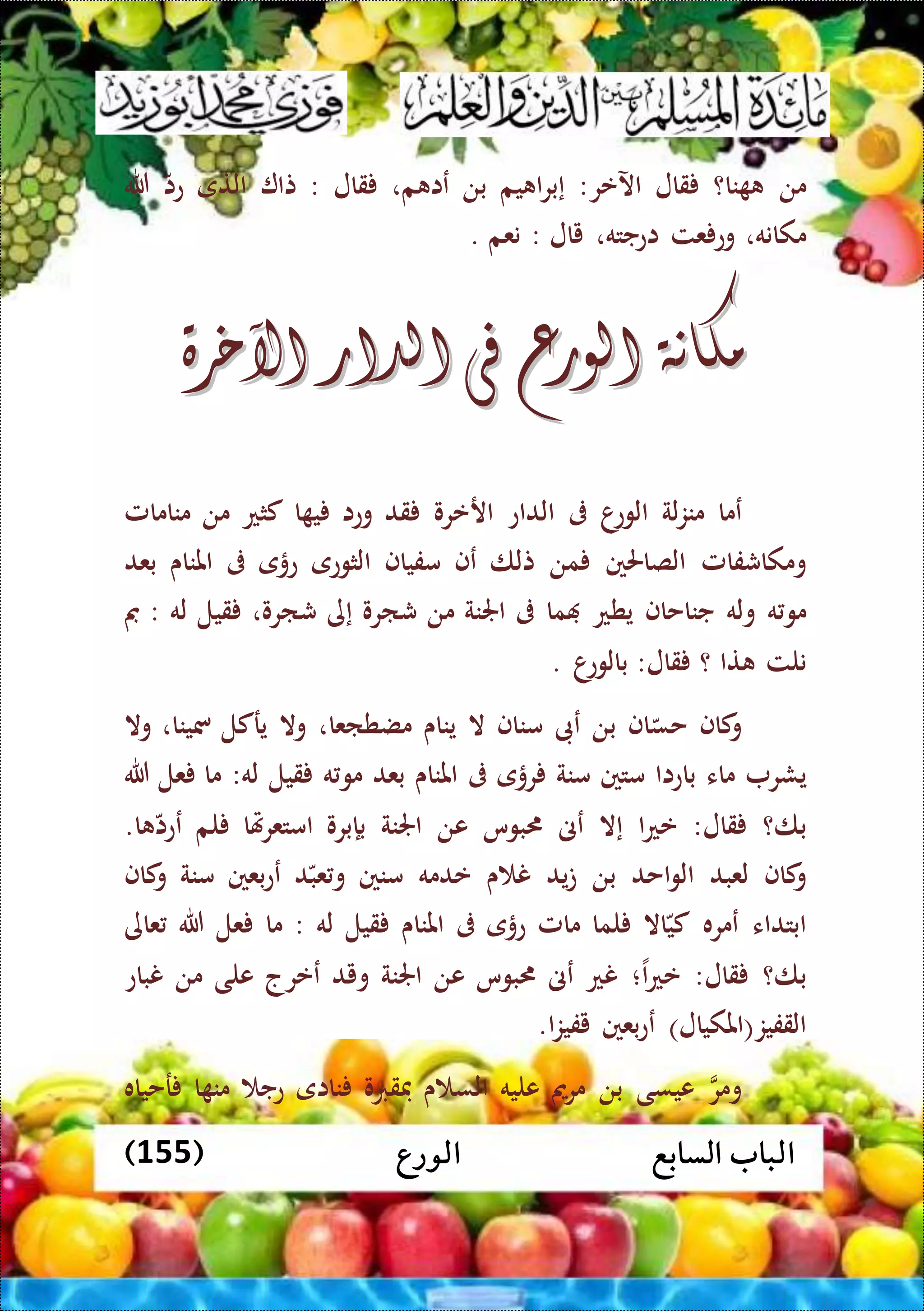 ‫الورع‬ ‫السابع‬ ‫الباب‬(155)
‫من‬‫نا؟‬‫قال‬‫اآلعر‬:‫يم‬ ‫ا‬‫ر‬‫إب‬‫بن‬‫م‬ ‫عا‬،‫قال‬:‫تا‬‫التى‬‫عا‬‫هللا‬
‫مكانه‬،‫عت‬ ‫وع‬‫اعجته‬،‫يال‬:‫نعم‬.
‫مكانة‬‫مكانة‬‫الورع‬‫الورع‬‫فى‬‫فى‬‫الدار‬‫الدار‬‫اآلخرة‬‫اآلخرة‬
‫عما‬‫لة‬‫ز‬‫من‬‫ا‬‫الوع‬‫ىف‬‫الداع‬‫ارعرو‬‫قد‬‫وعا‬‫ا‬ ‫ي‬‫كثع‬‫من‬‫منامامل‬
‫ومكاشفامل‬‫الصاحلني‬‫من‬‫تلا‬‫عف‬‫مفياف‬‫الثوعى‬‫عؤى‬‫ىف‬‫املناى‬‫بعد‬
‫ه‬‫مو‬‫وله‬‫جناحاف‬‫يطع‬‫ما‬‫ىف‬‫اجلنة‬‫من‬‫شارو‬‫إى‬‫شارو‬،‫قيل‬‫له‬:‫مب‬
‫نلت‬‫تا‬‫؟‬‫قال‬:‫ا‬‫بالوع‬.
‫كاف‬‫و‬‫اف‬‫حس‬‫بن‬‫عىب‬‫مناف‬‫ال‬‫يناى‬‫مضطاعا‬،‫وال‬‫يركل‬‫مسينا‬،‫وال‬
‫يشر‬‫ماء‬‫باعاا‬‫متني‬‫منة‬‫رؤى‬‫ىف‬‫املناى‬‫بعد‬‫ه‬‫مو‬‫قيل‬‫له‬:‫ما‬‫عل‬‫هللا‬
‫با؟‬‫قال‬:‫ا‬‫ع‬‫ع‬‫إال‬‫عىن‬‫بوس‬‫عن‬‫اجلنة‬‫بإبرو‬‫هتا‬‫ر‬‫امتع‬‫لم‬‫ا‬ ‫ععا‬.
‫كاف‬‫و‬‫لعبد‬‫احد‬‫و‬‫ال‬‫بن‬‫يد‬‫ت‬‫ى‬ ‫ن‬‫عدمه‬‫منني‬‫د‬‫عب‬‫و‬‫بعني‬‫ع‬‫ع‬‫منة‬‫كاف‬‫و‬
‫ابتداء‬‫عمره‬‫اال‬‫كي‬‫لما‬‫مامل‬‫عؤى‬‫ىف‬‫املناى‬‫قيل‬‫له‬:‫ما‬‫عل‬‫هللا‬‫عاى‬
‫با؟‬‫قال‬:‫ا‬‫ع‬‫ع‬‫؛‬‫نع‬‫عىن‬‫بوس‬‫عن‬‫اجلنة‬‫ويد‬‫ععرج‬‫عل‬‫ى‬‫من‬‫نباع‬
‫القفيز‬(‫املكيال‬)‫بعني‬‫ع‬‫ع‬‫ا‬‫ز‬‫يفي‬.
‫ومر‬‫عيسى‬‫بن‬‫مرمي‬‫عليه‬‫ى‬ ‫الس‬‫فقربو‬‫نااى‬‫عج‬‫ا‬ ‫من‬‫رحياه‬
 