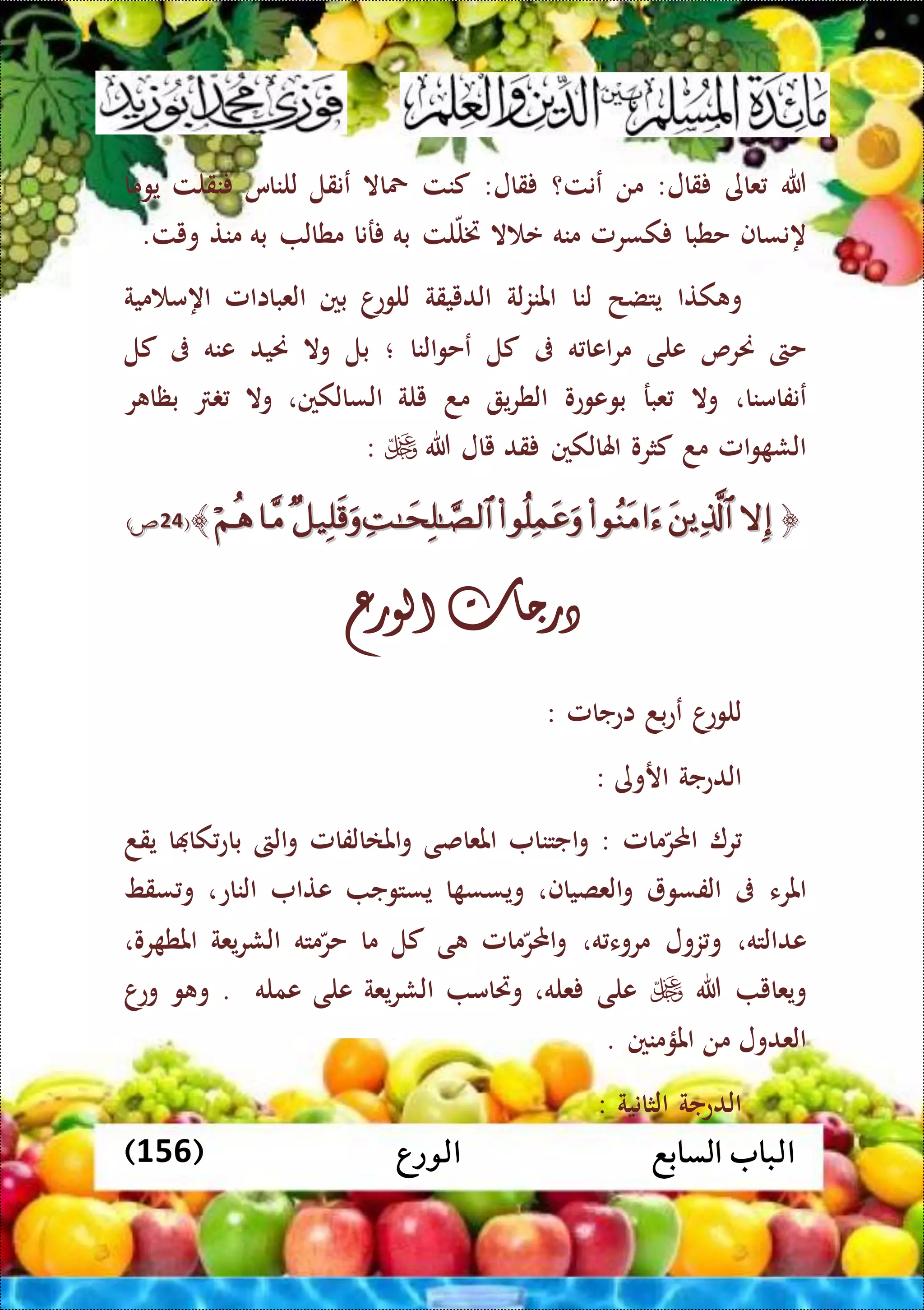 ‫الورع‬ ‫السابع‬ ‫الباب‬(156)
‫هللا‬‫عاى‬‫قال‬:‫من‬‫عنت؟‬‫قال‬:‫كنت‬‫محاال‬‫عنقل‬‫للناس‬‫نقلت‬‫يوما‬
‫هنساف‬‫حطبا‬‫كسرمل‬‫منه‬‫ال‬ ‫ع‬‫لت‬‫ختل‬‫به‬‫رنا‬‫مطال‬‫به‬‫منت‬‫ويت‬.
‫كتا‬ ‫و‬‫يتضح‬‫لنا‬‫لة‬‫ز‬‫املن‬‫الدييقة‬‫ا‬‫للوع‬‫بني‬‫العبااامل‬‫مية‬ ‫اهم‬
‫حىت‬‫حنرص‬‫على‬‫ه‬ ‫اعا‬‫ر‬‫م‬‫ىف‬‫كل‬‫النا‬‫و‬‫عح‬‫؛‬‫بل‬‫وال‬‫حنيد‬‫عنه‬‫ىف‬‫كل‬
‫عنفامنا‬،‫وال‬‫عبر‬‫بوعوعو‬‫ي‬‫ر‬‫الط‬‫مد‬‫يلة‬‫السالكني‬،‫وال‬‫ر‬ ‫بظا‬
‫امل‬‫و‬ ‫الش‬‫مد‬‫كثرو‬‫اهلالكني‬‫قد‬‫يال‬‫هللا‬:
﴿﴿﴾﴾((3434))
‫درجات‬‫الورع‬
‫ا‬‫للوع‬‫بد‬‫ع‬‫ع‬‫اعجامل‬:
‫الدعجة‬‫اروى‬:
‫ر‬‫مامل‬‫احملر‬:‫اجتنا‬‫و‬‫املعاصى‬‫املاالفامل‬‫و‬‫الىت‬‫و‬‫ا‬ ‫كا‬‫باع‬‫يقد‬
‫املرء‬‫ىف‬‫الفسو‬‫العصياف‬‫و‬،‫ا‬ ‫ويسس‬‫يستوج‬‫عتا‬‫الناع‬،‫سقط‬ ‫و‬
‫عدالته‬،‫زول‬‫و‬‫ه‬ ‫مروء‬،‫مامل‬‫احملر‬‫و‬‫ى‬‫كل‬‫ما‬‫مته‬‫حر‬‫يعة‬‫ر‬‫الش‬‫رو‬ ‫املط‬،
‫ويعا‬‫ي‬‫هللا‬‫على‬‫عله‬،‫وريام‬‫يعة‬‫ر‬‫الش‬‫على‬‫عمله‬.‫و‬ ‫و‬‫ا‬‫وع‬
‫العدول‬‫من‬‫املؤمنني‬.
‫الدعجة‬‫الثانية‬:
 