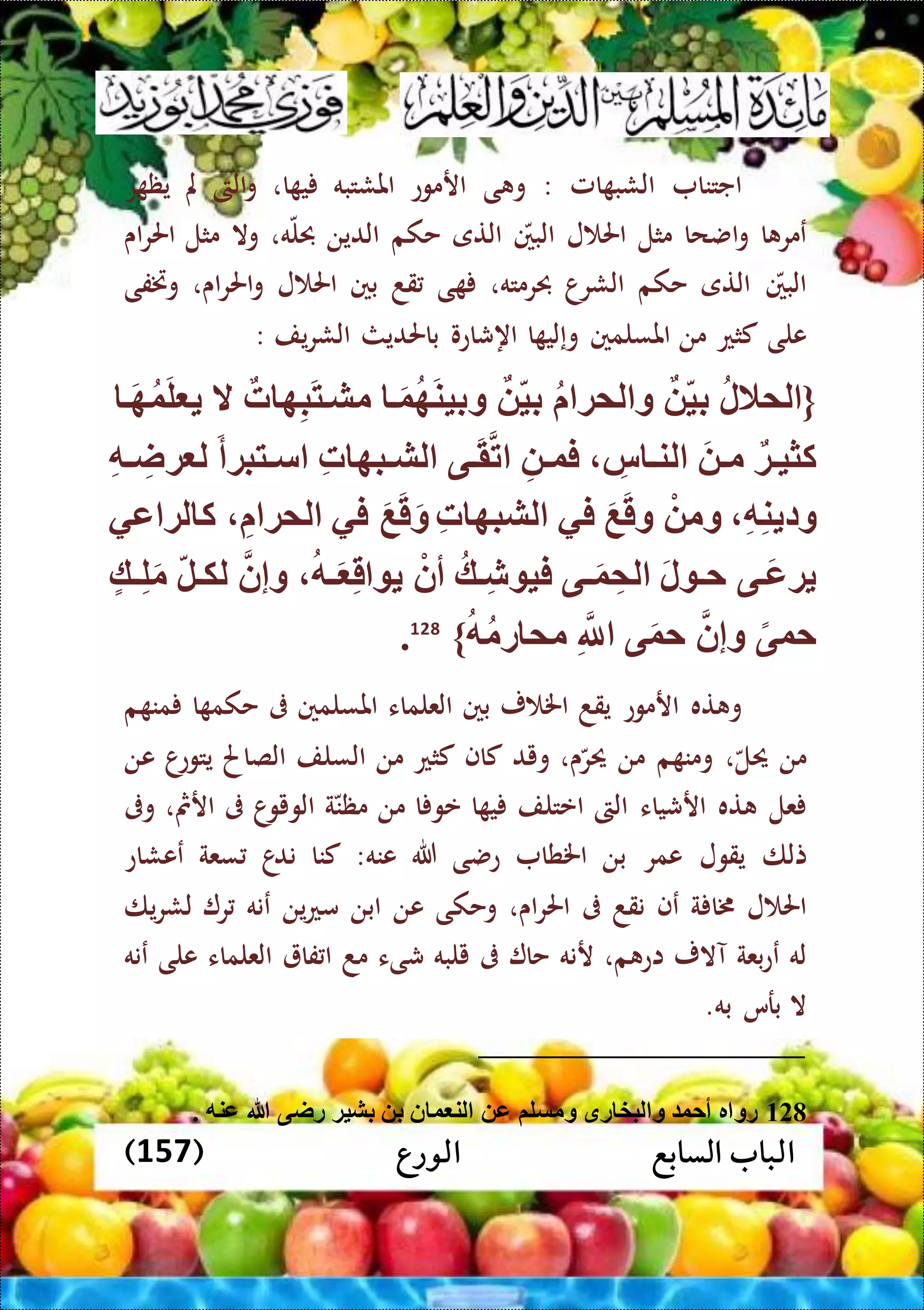 ‫الورع‬ ‫السابع‬ ‫الباب‬(157)
‫اجتنا‬‫امل‬ ‫الشب‬:‫ى‬ ‫و‬‫ارموع‬‫املشتبه‬‫ا‬ ‫ي‬،‫الىت‬‫و‬‫مل‬‫ر‬ ‫يظ‬
‫ا‬ ‫عمر‬‫اضحا‬‫و‬‫مثل‬‫ل‬ ‫احل‬‫البني‬‫التى‬‫حكم‬‫الدين‬‫ه‬‫حبل‬،‫وال‬‫مثل‬‫اى‬‫ر‬‫احل‬
‫البني‬‫التى‬‫حكم‬‫الشرا‬‫حبرمته‬،‫ى‬‫قد‬‫بني‬‫ل‬ ‫احل‬،‫اى‬‫ر‬‫احل‬‫و‬‫وختفى‬
‫على‬‫كثع‬‫من‬‫املسلمني‬‫ا‬ ‫وإلي‬‫اهشاعو‬‫باحلديث‬‫يف‬‫ر‬‫الش‬:
{‫لمالل‬‫بي‬‫لمة‬ ‫و‬‫بي‬‫ت‬َ‫و‬‫ه‬َ‫ن‬‫وبي‬‫ت‬ ‫ه‬ِّ‫ب‬َ‫ت‬‫مشت‬‫ال‬‫ت‬َ‫ه‬‫و‬َ‫ل‬
‫تة‬‫ت‬‫كثي‬َ ‫ت‬‫ت‬‫م‬ِّ‫س‬ ‫ت‬‫ت‬‫لن‬ِّ ‫ت‬‫ت‬‫فو‬‫تى‬‫ت‬َ‫ق‬‫ت‬ِّ‫ت‬ ‫تبه‬‫ت‬‫لش‬َ‫أ‬‫تتبة‬‫ت‬‫س‬ِّ‫ه‬‫ت‬‫ت‬ ِّ‫ةا‬ ‫ل‬
ِّ‫ه‬ِّ‫ن‬ ‫ود‬ْ ‫وم‬َ‫ع‬َ‫ق‬‫و‬‫في‬ِّ‫ت‬ ‫لشبه‬َ‫ع‬َ‫ق‬َ‫و‬‫في‬ِّ ‫لمة‬‫ع‬ ‫لة‬ ‫ك‬‫ي‬
‫تى‬‫ت‬َ‫ع‬‫ة‬َ‫ل‬ ‫ت‬‫ت‬‫ح‬‫تى‬‫ت‬َ‫و‬ ِّ‫لم‬‫تك‬‫ت‬ِّ‫ش‬ ‫في‬ْ‫أن‬‫ته‬‫ت‬َ ِّ‫ق‬‫وإن‬‫تل‬‫ت‬‫لك‬‫تك‬‫ت‬ِّ‫ل‬َ‫م‬
ً‫حوى‬‫وإن‬‫ى‬َ‫و‬‫ح‬ِّ‫َّلل‬‫ه‬‫رم‬ ‫مم‬}128
.
‫ته‬ ‫و‬‫ارموع‬‫يقد‬‫ر‬ ‫اخل‬‫بني‬‫العلماء‬‫املسلمني‬‫ىف‬‫ا‬ ‫حكم‬‫م‬ ‫من‬
‫من‬‫حيل‬،‫م‬ ‫ومن‬‫من‬‫ى‬‫حير‬،‫ويد‬‫كاف‬‫كثع‬‫من‬‫السلف‬‫الصاحل‬‫ا‬‫يتوع‬‫عن‬
‫عل‬‫ته‬‫ارشياء‬‫الىت‬‫اعتلف‬‫ا‬ ‫ي‬‫عو‬‫ا‬‫من‬‫ة‬‫مظن‬‫ا‬‫الويو‬‫ىف‬‫ارمث‬،‫وىف‬
‫تلا‬‫يقول‬‫عمر‬‫اخلطا‬ ‫بن‬‫عنه‬ ‫هللا‬ ‫عضى‬:‫كنا‬‫ا‬‫ند‬‫سعة‬‫ععشاع‬
‫ل‬ ‫احل‬‫ة‬ ‫خما‬‫عف‬‫نقد‬‫ىف‬‫اى‬‫ر‬‫احل‬،‫وحكى‬‫عن‬‫ابن‬‫ين‬‫ع‬‫م‬‫عنه‬‫ر‬‫يا‬‫ر‬‫لش‬
‫له‬‫بعة‬‫ع‬‫ع‬‫آالر‬،‫م‬ ‫اع‬‫رنه‬‫حا‬‫ىف‬‫يلبه‬‫شىء‬‫مد‬‫فا‬ ‫ا‬‫العلماء‬‫على‬‫عنه‬
‫ال‬‫برس‬‫به‬.
128. ‫عنه‬ ‫هللا‬ ‫راى‬ ‫بشية‬ ‫ب‬ ‫ن‬ ‫و‬ ‫لن‬ ‫ع‬ ‫ومسلم‬ ‫رق‬ ‫لبخ‬ ‫و‬ ‫أحو‬ ‫ر‬ ‫رو‬
 