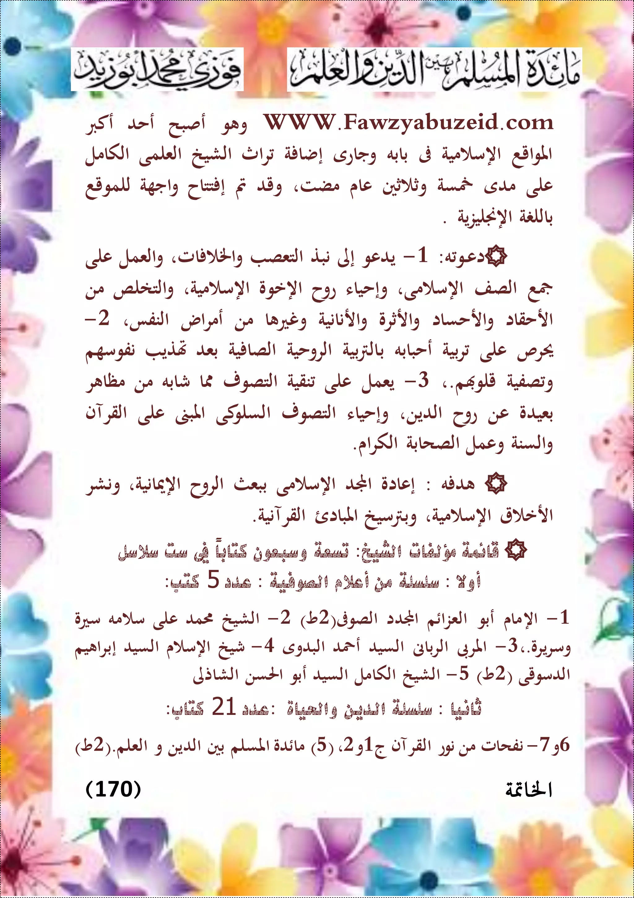 ‫اخل‬‫امتة‬(170)
WWW.Fawzyabuzeid.com‫عكرب‬ ‫عحد‬ ‫عصبح‬ ‫و‬ ‫و‬
‫الكامل‬ ‫العلمى‬ ‫الشيخ‬ ‫اث‬‫ر‬ ‫ة‬ ‫إضا‬ ‫وجاعى‬ ‫بابه‬ ‫ىف‬ ‫مية‬ ‫اهم‬ ‫ايد‬‫و‬‫امل‬
‫للمويد‬ ‫ة‬ ‫اج‬‫و‬ ‫تتاح‬ ‫إ‬ ‫مت‬ ‫ويد‬ ،‫مضت‬ ‫عاى‬ ‫ثني‬ ‫وث‬ ‫مخسة‬ ‫مدى‬ ‫على‬
. ‫ية‬‫ز‬‫اهجنلي‬ ‫ة‬ ‫بالل‬
‫اع‬‫ال‬‫ه‬‫و‬:3-‫امل‬ ‫اخل‬‫و‬ ‫التعص‬ ‫نبت‬ ‫إى‬ ‫يدعو‬،‫على‬ ‫العمل‬‫و‬
‫مى‬ ‫اهم‬ ‫الصف‬ ‫د‬،‫وإح‬‫عوح‬ ‫ياء‬‫اهعوو‬‫مية‬ ‫اهم‬،‫من‬ ‫التالص‬‫و‬
‫ارحساا‬‫و‬ ‫ارحقاا‬‫النفا‬ ‫اس‬‫ر‬‫عم‬ ‫من‬ ‫ا‬ ‫ونع‬ ‫ارنانية‬‫و‬ ‫ارثرو‬‫و‬،0-
‫عحبابه‬ ‫بية‬‫ر‬ ‫على‬ ‫حيرص‬‫ب‬‫نفو‬ ‫هتتي‬ ‫بعد‬ ‫ية‬ ‫الصا‬ ‫الروحية‬ ‫بية‬ ‫ال‬‫م‬‫م‬
‫م‬ ‫يلو‬ ‫صفية‬‫و‬،.1-‫نقية‬ ‫على‬ ‫يعمل‬‫التصور‬‫ر‬ ‫مظا‬ ‫من‬ ‫شابه‬ ‫ا‬
‫بعيد‬‫و‬‫الدين‬ ‫عوح‬ ‫عن‬،‫الت‬ ‫وإحياء‬‫صور‬‫ا‬‫القرآف‬ ‫على‬ ‫املب‬ ‫كى‬‫لسلو‬
‫الصحابة‬ ‫وعمل‬ ‫السنة‬‫و‬‫اى‬‫ر‬‫الك‬.
‫ه‬ ‫د‬:‫اهميانية‬ ‫الروح‬ ‫ببعث‬ ‫مى‬ ‫اهم‬ ‫اجملد‬ ‫إعااو‬،‫ونشر‬
‫مية‬ ‫اهم‬ ‫ارع‬‫وب‬ ،‫القرآنية‬ ‫املباائ‬ ‫ميخ‬.
‫سالسل‬ ‫ست‬ ‫يف‬ ً‫ا‬‫كتاب‬ ‫وسبعون‬ ‫تسعة‬ :‫الشيخ‬ ‫مؤلفات‬ ‫قائمة‬
‫عدد‬ : ‫الصوفية‬ ‫أعالم‬ ‫من‬ ‫سلسلة‬ : ‫أوال‬5:‫كتب‬
3-‫اه‬(‫الصوىف‬ ‫اجملدا‬ ‫م‬ ‫العزا‬ ‫عبو‬ ‫ماى‬0)‫و‬0-‫معو‬ ‫مه‬ ‫م‬ ‫على‬ ‫مد‬ ‫الشيخ‬
،.‫ومريرو‬1-‫البدوى‬ ‫عمحد‬ ‫السيد‬ ‫الرباىن‬ ‫املرىب‬5-‫يم‬ ‫إبرا‬ ‫السيد‬ ‫ى‬ ‫اهم‬ ‫شيخ‬
( ‫الدمويى‬0)‫و‬4-‫الشاتى‬ ‫احلسن‬ ‫عبو‬ ‫السيد‬ ‫الكامل‬ ‫الشيخ‬
‫:عدد‬ ‫واحلياة‬ ‫الدين‬ ‫سلسلة‬ : ‫ثانيا‬21:‫كتاب‬
6‫و‬7-‫القرآ‬ ‫نوع‬ ‫من‬ ‫نفحامل‬‫ج‬ ‫ف‬3‫و‬0،(4).‫العلم‬ ‫و‬ ‫الدين‬ ‫بني‬ ‫املسلم‬ ‫دو‬ ‫ما‬(0)‫و‬
 