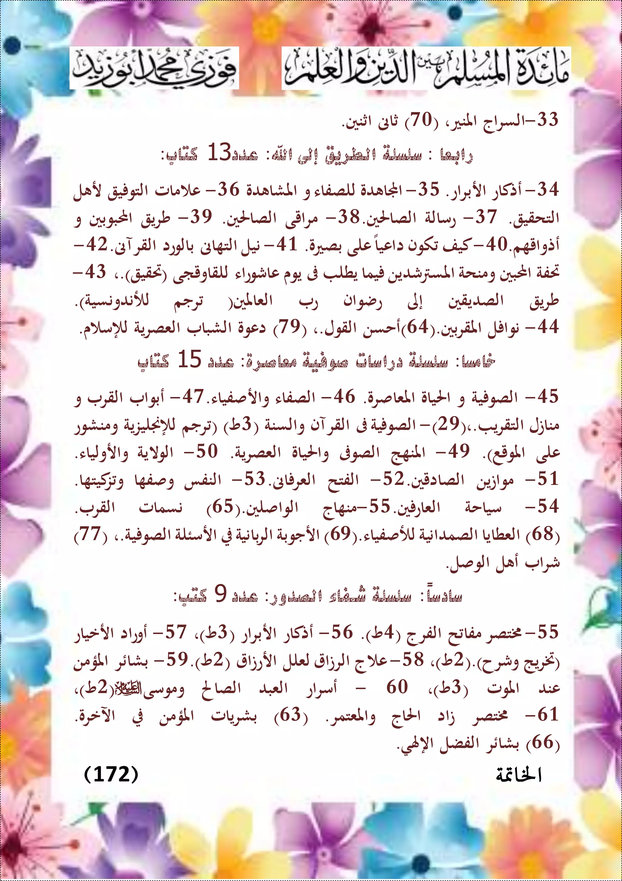 ‫اخل‬‫امتة‬(172)
11-( ،‫املنع‬ ‫السراج‬70.‫اثنني‬ ‫ثاىن‬ )
‫عدد‬ :‫اهلل‬ ‫إىل‬ ‫الطريق‬ ‫سلسلة‬ : ‫رابعا‬11:‫كتاب‬
15-.‫اربراع‬ ‫عتكاع‬14-‫دو‬ ‫املشا‬ ‫و‬‫للصفاء‬ ‫دو‬ ‫اجملا‬16-‫ل‬ ‫ر‬ ‫ي‬ ‫التو‬ ‫مامل‬ ‫ع‬
. ‫التحقي‬17-.‫الصاحلني‬ ‫عمالة‬18-.‫الصاحلني‬ ‫مرايى‬15-‫احمل‬ ‫شري‬‫و‬ ‫بوبني‬
.‫م‬ ‫عتواي‬50-.‫بصعو‬ ‫على‬‫ااعيا‬ ‫كوف‬ ‫كيف‬53-.‫القرآىن‬ ‫بالوعا‬ ‫اىن‬ ‫الت‬ ‫نيل‬50-
،.) ‫(ريقي‬ ‫للقاوياى‬ ‫عاشوعاء‬ ‫يوى‬ ‫ىف‬ ‫يطل‬ ‫يما‬ ‫شدين‬ ‫املس‬ ‫ومنحة‬ ‫احملبني‬ ‫ريفة‬51-
.)‫لألندونسية‬ ‫رجم‬ (‫العاملني‬ ‫ع‬ ‫عضواف‬ ‫إى‬ ‫الصديقني‬ ‫شري‬
55-(.‫املقربني‬ ‫ل‬ ‫نوا‬65( ،.‫القول‬ ‫)عحسن‬75).‫ى‬ ‫لإلم‬ ‫العصرية‬ ‫الشبا‬ ‫اعوو‬
‫عدد‬ :‫معاصرة‬ ‫صوفية‬ ‫دراسات‬ ‫سلسلة‬ :‫خامسا‬15‫كتاب‬
54-.‫املعاصرو‬ ‫احلياو‬ ‫و‬ ‫ية‬ ‫الصو‬56-.‫وارصفياء‬ ‫الصفاء‬57-‫و‬ ‫القر‬ ‫عبوا‬
(،. ‫التقري‬ ‫مناتل‬05)-( ‫والسنة‬ ‫القرآف‬ ‫ىف‬‫ية‬ ‫الصو‬1‫لإلجنليزية‬ ‫رجم‬ ( )‫و‬‫ومنشوع‬
‫املويد‬ ‫على‬.)55-‫واحلي‬ ‫الصوىف‬ ‫ذ‬ ‫املن‬.‫العصرية‬ ‫او‬40-.‫وارولياء‬ ‫الوالية‬
43-.‫الصاايني‬ ‫مواتين‬40-.‫اىن‬ ‫العر‬ ‫الفتح‬41-.‫ا‬ ‫كيت‬‫ز‬ ‫و‬ ‫ا‬ ‫وصف‬ ‫النفا‬
45-.‫ني‬‫العاع‬ ‫مياحة‬44-(.‫الواصلني‬ ‫اج‬ ‫من‬64. ‫القر‬ ‫نسمامل‬ )
(68(.‫لألصفياء‬ ‫الصمدانية‬ ‫العطايا‬ )65( ،.‫ية‬ ‫الصو‬ ‫ارمئلة‬ ‫بانية‬‫ر‬‫ال‬ ‫ارجوبة‬ )77)
.‫الوصل‬ ‫ل‬ ‫ع‬ ‫شرا‬
ً‫ا‬‫سادس‬‫عدد‬ :‫الصدور‬ ‫شـفاء‬ ‫سلسلة‬ :9:‫كتب‬
44-( ‫الفرج‬ ‫ح‬ ‫مفا‬ ‫خمتصر‬5.)‫و‬46-( ‫اربراع‬ ‫عتكاع‬1،)‫و‬47-‫ارعياع‬ ‫عوعاا‬
(.)‫وشرح‬ ‫(ختريذ‬0،)‫و‬48-( ‫ارعتا‬ ‫لعلل‬ ‫الرتا‬ ‫ج‬ ‫ع‬0.)‫و‬45-‫املؤمن‬ ‫ر‬ ‫بشا‬
( ‫املومل‬ ‫عند‬1،)‫و‬60-‫ومومى‬ ‫الصاحل‬ ‫العبد‬ ‫عمراع‬(0،)‫و‬
63-.‫واملعتمر‬ ‫احلاج‬ ‫تاا‬ ‫خمتصر‬(61.‫اآلعرو‬ ‫املؤمن‬ ‫بشريامل‬ )
(66. ‫اههل‬ ‫الفضل‬ ‫ر‬ ‫بشا‬ )
 