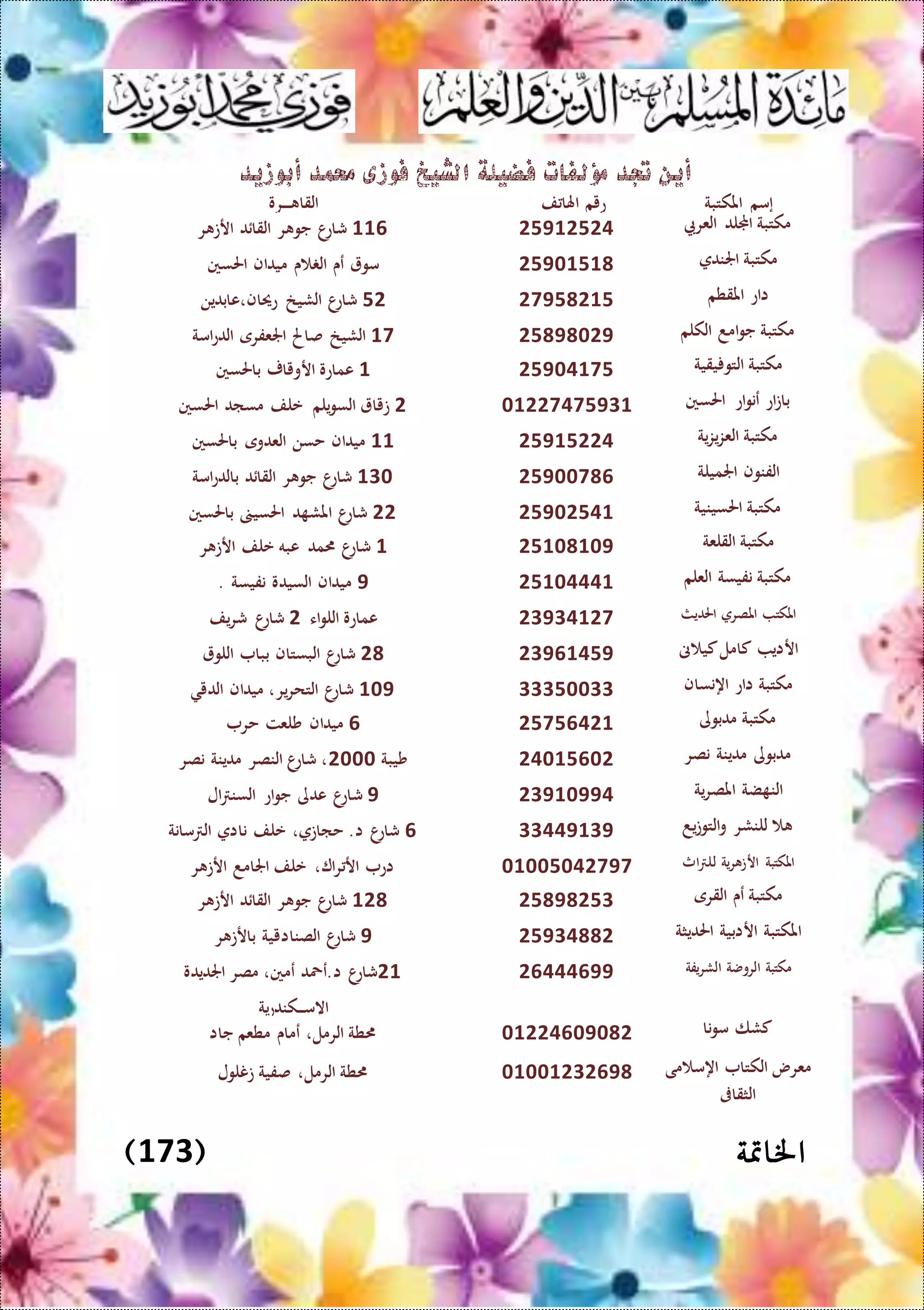 ‫اخل‬‫امتة‬(173)
‫أبوزيد‬ ‫حممد‬ ‫فوزى‬ ‫الشيخ‬ ‫فضيلة‬ ‫مؤلفات‬ ‫جتد‬ ‫أين‬
‫املكتبة‬ ‫إمم‬‫ف‬ ‫اهلا‬ ‫عيم‬‫الرو‬‫ال‬‫ال‬‫ال‬‫ال‬ ‫القا‬
‫العريب‬ ‫اجمللد‬ ‫مكتبة‬31743134447‫ر‬ ‫ارت‬ ‫د‬‫القا‬ ‫ر‬ ‫جو‬ ‫ا‬‫شاع‬
‫اجلند‬ ‫مكتبة‬31714148‫احلسني‬ ‫ميداف‬ ‫ى‬ ‫ال‬ ‫عى‬ ‫مو‬
‫املقطم‬ ‫ااع‬3971834113‫عحياف،عابدين‬ ‫الشيخ‬ ‫ا‬‫شاع‬
‫الكلم‬ ‫امد‬‫و‬‫ج‬ ‫مكتبة‬3187813749‫امة‬‫ع‬‫الد‬ ‫اجلعفرى‬ ‫صاحل‬ ‫الشيخ‬
‫يقية‬ ‫التو‬ ‫مكتبة‬317144914‫باحلسني‬ ‫ارويار‬ ‫عماعو‬
‫احلسني‬ ‫اع‬‫و‬‫عن‬ ‫اع‬‫ت‬‫با‬143394917443‫احلسني‬ ‫مساد‬ ‫علف‬ ‫يلم‬‫و‬‫الس‬ ‫تيا‬
‫ية‬‫ز‬‫ي‬‫ز‬‫الع‬ ‫مكتبة‬3174133444‫باحلس‬ ‫العدوى‬ ‫حسن‬ ‫ميداف‬‫ني‬
‫اجلميلة‬ ‫الفنوف‬31711987441‫امة‬‫ع‬‫بالد‬ ‫د‬‫القا‬ ‫ر‬ ‫جو‬ ‫ا‬‫شاع‬
‫احلسينية‬ ‫مكتبة‬3171314433‫باحلسني‬ ‫احلسي‬ ‫د‬ ‫املش‬ ‫ا‬‫شاع‬
‫القلعة‬ ‫مكتبة‬314184174‫ر‬ ‫ارت‬ ‫علف‬ ‫عبه‬ ‫مد‬ ‫ا‬‫شاع‬
‫العلم‬ ‫نفيسة‬ ‫مكتبة‬314144447. ‫نفيسة‬ ‫السيدو‬ ‫ميداف‬
‫احلديث‬ ‫املصر‬ ‫املكت‬34744439‫اللو‬ ‫عماعو‬‫اء‬3‫يف‬‫ر‬‫ش‬ ‫ا‬‫شاع‬
‫ىن‬ ‫كي‬‫كامل‬ ‫اراي‬3477441738‫اللو‬ ‫ببا‬ ‫البستاف‬ ‫ا‬‫شاع‬
‫اهنساف‬ ‫ااع‬ ‫مكتبة‬44411144417‫الدي‬ ‫ميداف‬ ،‫ير‬‫ر‬‫التح‬ ‫ا‬‫شاع‬
‫مدبوى‬ ‫مكتبة‬319174347‫حر‬ ‫شلعت‬ ‫ميداف‬
‫نصر‬ ‫مدينة‬ ‫مدبوى‬34141713‫شيبة‬3111‫نصر‬ ‫مدينة‬ ‫النصر‬ ‫ا‬‫شاع‬ ،
‫ية‬‫ر‬‫املص‬ ‫ضة‬ ‫الن‬347417747‫ش‬‫ال‬ ‫السن‬ ‫اع‬‫و‬‫ج‬ ‫عدى‬ ‫ا‬‫اع‬
‫يد‬‫ت‬‫التو‬‫و‬ ‫للنشر‬444474477‫مانة‬ ‫ال‬ ‫ناا‬ ‫علف‬ ، ‫حاات‬ .‫ا‬ ‫ا‬‫شاع‬
‫اث‬ ‫لل‬ ‫ية‬‫ر‬ ‫ارت‬ ‫املكتبة‬14111143979‫ر‬ ‫ارت‬ ‫اجلامد‬ ‫علف‬ ، ‫ا‬‫ر‬ ‫ار‬ ‫اع‬
‫القرى‬ ‫عى‬ ‫مكتبة‬31878314438‫ر‬ ‫ارت‬ ‫د‬‫القا‬ ‫ر‬ ‫جو‬ ‫ا‬‫شاع‬
‫احلديثة‬ ‫ارابية‬ ‫املكتبة‬317448837‫الصنااي‬ ‫ا‬‫شاع‬‫ر‬ ‫بارت‬ ‫ية‬
‫يفة‬‫ر‬‫الش‬ ‫الروضة‬ ‫مكتبة‬3744477734‫اجلديدو‬ ‫مصر‬ ،‫عمني‬ ‫ا.عمحد‬ ‫ا‬‫شاع‬
‫ية‬‫ع‬‫الكند‬‫ال‬‫ال‬‫ال‬‫م‬‫اه‬
‫نا‬‫و‬‫م‬ ‫كشا‬14334717183‫جاا‬ ‫مطعم‬ ‫عماى‬ ،‫الرمل‬ ‫طة‬
‫مى‬ ‫اهم‬ ‫الكتا‬ ‫معرس‬
‫الثقاىف‬
14114343778‫تنلول‬ ‫صفية‬ ،‫الرمل‬ ‫طة‬
 