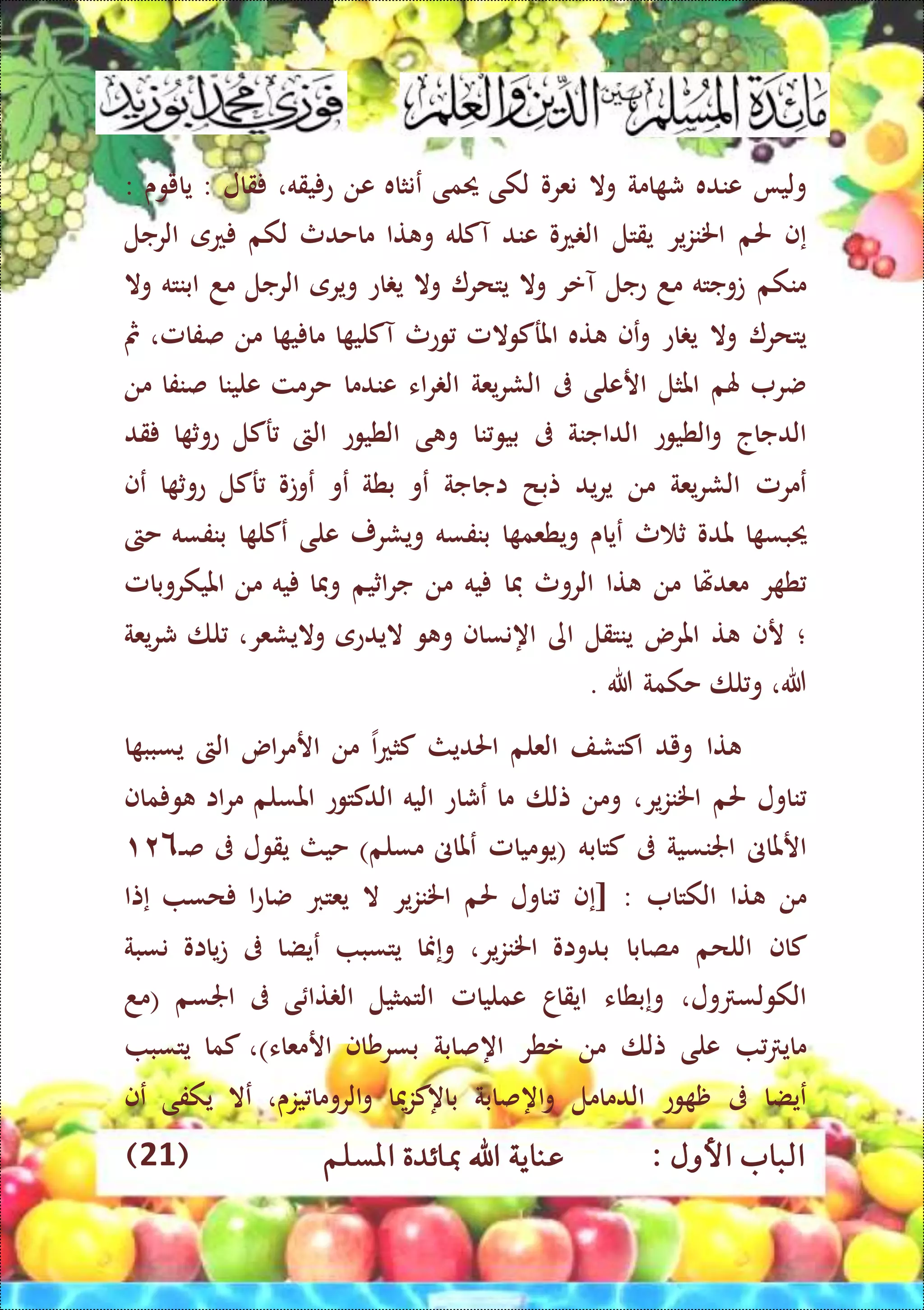 : ‫األول‬ ‫الباب‬‫عناي‬‫املسلم‬ ‫مبائدة‬ ‫اهلل‬ ‫ة‬(21)
‫وليا‬‫عنده‬‫امة‬ ‫ش‬‫وال‬‫نعرو‬‫لكى‬‫حيمى‬‫ع‬‫نثاه‬‫عن‬‫يقه‬ ‫ع‬،‫قال‬:‫يايوى‬:
‫إ‬‫ف‬‫حلم‬‫ير‬‫ز‬‫اخلن‬‫يقتل‬‫عو‬ ‫ال‬‫عند‬‫آكله‬‫تا‬ ‫و‬‫ماحدث‬‫لكم‬‫ع‬‫ى‬‫الرجل‬
‫منكم‬‫توجته‬‫مد‬‫عجل‬‫آعر‬‫وال‬‫يتحر‬‫وال‬‫اع‬ ‫ي‬‫ويرى‬‫الرجل‬‫مد‬‫ابنته‬‫وال‬
‫يتحر‬‫وال‬‫اع‬ ‫ي‬‫و‬‫ع‬‫ف‬‫ته‬‫املركوالمل‬‫وعث‬‫ا‬ ‫آكلي‬‫ا‬ ‫ي‬ ‫ما‬‫من‬‫صفامل‬،‫مث‬
‫ضر‬‫هلم‬‫املثل‬‫ارعلى‬‫ىف‬‫يعة‬‫ر‬‫الش‬‫اء‬‫ر‬ ‫ال‬‫عندما‬‫حرم‬‫ت‬‫علينا‬‫صنفا‬‫من‬
‫الدجاج‬‫الطيوع‬‫و‬‫الداجنة‬‫ىف‬‫نا‬‫بيو‬‫ى‬ ‫و‬‫الطيوع‬‫الىت‬‫ركل‬‫ا‬ ‫عوث‬‫قد‬
‫عمرمل‬‫يعة‬‫ر‬‫الش‬‫من‬‫يد‬‫ر‬‫ي‬‫تبح‬‫اجاجة‬‫عو‬‫بطة‬‫عو‬‫عوتو‬‫ركل‬‫ا‬ ‫عوث‬‫عف‬
‫حيب‬‫ا‬ ‫س‬‫ملدو‬‫ث‬ ‫ث‬‫ع‬‫ياى‬‫ا‬ ‫ويطعم‬‫بنفسه‬‫و‬‫يش‬‫رر‬‫على‬‫ا‬ ‫عكل‬‫بنفسه‬‫حىت‬
‫ر‬ ‫ط‬‫معدهتا‬‫من‬‫تا‬‫الروث‬‫فا‬‫يه‬‫من‬‫اثي‬‫ر‬‫ج‬‫م‬‫وفا‬‫يه‬‫من‬‫امليكروبامل‬
‫؛‬‫رف‬‫ت‬‫املرس‬‫ينتقل‬‫اى‬‫اه‬‫نساف‬‫و‬ ‫و‬‫اليدعى‬‫واليشعر‬،‫لا‬‫يعة‬‫ر‬‫ش‬
‫هللا‬،‫لا‬‫و‬‫حكمة‬‫هللا‬.
‫تا‬‫ويد‬‫اكتشف‬‫العلم‬‫احلديث‬‫ا‬‫ع‬‫كث‬‫من‬‫ار‬‫اس‬‫ر‬‫م‬‫الىت‬‫ا‬ ‫يسبب‬
‫ناول‬‫حلم‬‫ير‬‫ز‬‫اخلن‬،‫ومن‬‫تلا‬‫ما‬‫عشاع‬‫اليه‬‫الدكتوع‬‫املسلم‬‫اا‬‫ر‬‫م‬‫ماف‬ ‫و‬
‫ارملاىن‬‫اجلنسية‬‫ىف‬‫كتابه‬(‫يوميامل‬‫عملاىن‬‫مسلم‬)‫حيث‬‫يقول‬‫ىف‬‫ال‬‫ص‬۱۲٦
‫من‬‫تا‬‫الكتا‬[ :‫إ‬‫ف‬‫ناول‬‫حلم‬‫ير‬‫ز‬‫اخلن‬‫ال‬‫يعترب‬‫ا‬‫ع‬‫ضا‬‫حس‬‫إ‬‫تا‬
‫كاف‬‫اللحم‬‫مصابا‬‫بدواو‬،‫ير‬‫ز‬‫اخلن‬‫و‬‫إ‬‫منا‬‫يتسب‬‫عيضا‬‫ىف‬‫يااو‬‫ت‬‫نسبة‬
‫ول‬ ‫الكولس‬،‫و‬‫إ‬‫بطاء‬‫ايقاا‬‫عمليامل‬‫التمثيل‬‫ى‬ ‫تا‬ ‫ال‬‫ىف‬‫اجلسم‬(‫مد‬
‫ماي‬‫على‬‫تلا‬‫من‬‫عطر‬‫اه‬‫صابة‬‫بسرشاف‬‫ار‬‫معاء‬)،‫كما‬‫يتسب‬
‫عيضا‬‫ىف‬‫وع‬ ‫ظ‬‫الدمامل‬‫اه‬‫و‬‫صابة‬‫باه‬‫ميا‬‫ز‬‫ك‬‫الروما‬‫و‬‫ي‬‫زى‬،‫عال‬‫يكفى‬‫عف‬
 
