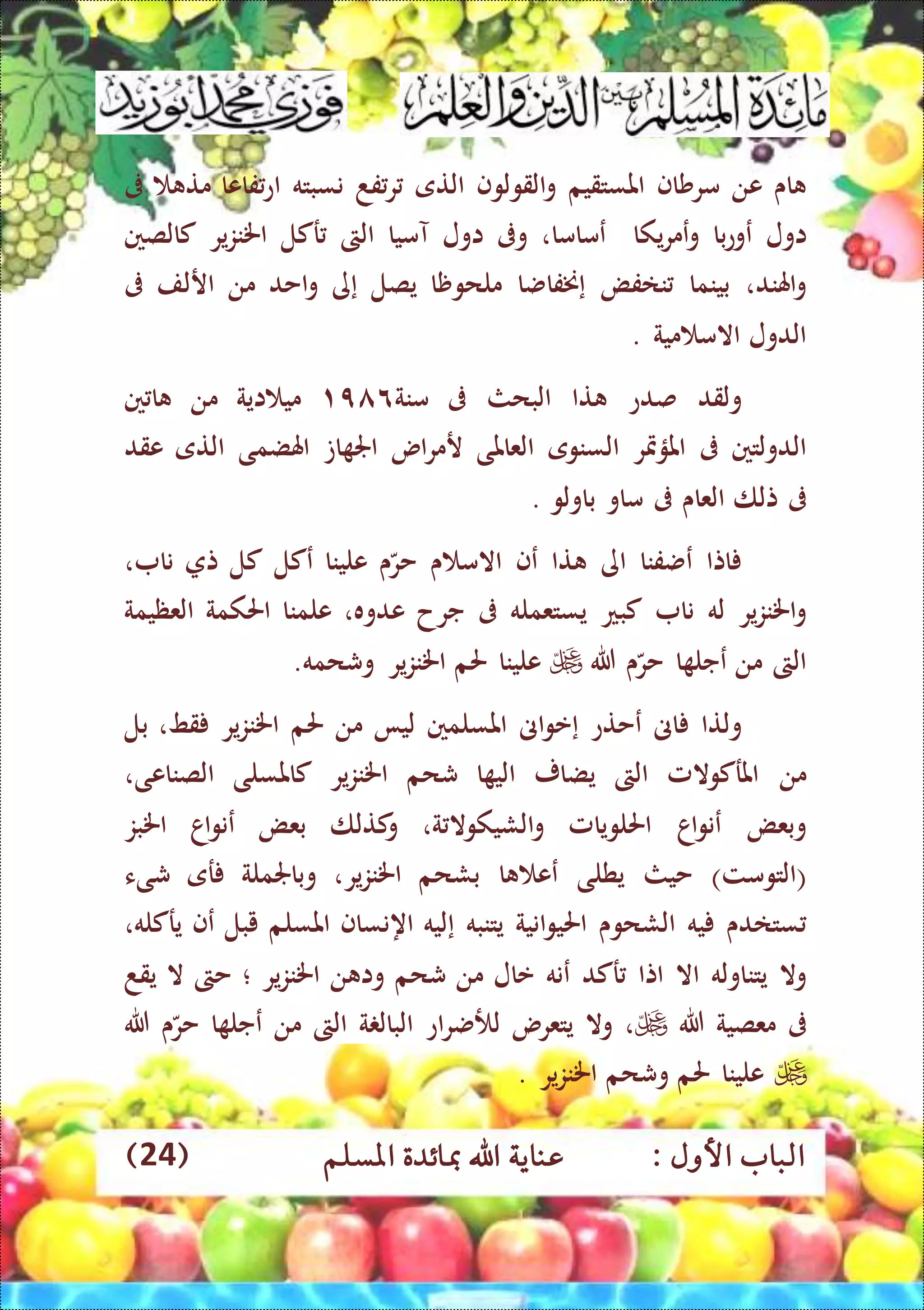 : ‫األول‬ ‫الباب‬‫عناي‬‫املسلم‬ ‫مبائدة‬ ‫اهلل‬ ‫ة‬(24)
‫اى‬‫عن‬‫مرشاف‬‫املستقيم‬‫القولوف‬‫و‬‫التى‬‫فد‬‫ر‬‫نسبته‬‫فاعا‬‫اع‬‫مت‬‫ىف‬
‫اول‬‫ع‬‫با‬‫ع‬‫و‬‫يكا‬‫ر‬‫عم‬‫و‬‫عماما‬،‫وىف‬‫اول‬‫آميا‬‫الىت‬‫ركل‬‫ير‬‫ز‬‫اخلن‬‫كالصني‬
‫اهلند‬‫و‬،‫بينما‬‫نافض‬‫إ‬‫خنفاضا‬‫مل‬‫ح‬‫وظا‬‫يصل‬‫إ‬‫ى‬‫احد‬‫و‬‫من‬‫ارلف‬‫ىف‬
‫الدول‬‫مية‬ ‫االم‬.
‫ولقد‬‫صدع‬‫تا‬‫البحث‬‫ىف‬‫منة‬۱٦٨٩‫اية‬ ‫مي‬‫من‬‫ني‬ ‫ا‬
‫الدولتني‬‫ىف‬‫املؤمتر‬‫السنوى‬‫العاملى‬‫اس‬‫ر‬‫رم‬‫ات‬ ‫اجل‬‫اهلضمى‬‫التى‬‫عقد‬
‫ىف‬‫تلا‬‫العاى‬‫ىف‬‫ماو‬‫ب‬‫اولو‬.
‫اتا‬‫عضفنا‬‫اى‬‫تا‬‫عف‬‫ى‬ ‫االم‬‫ى‬‫حر‬‫علينا‬‫عكل‬‫كل‬‫ت‬‫نا‬،
‫ير‬‫ز‬‫اخلن‬‫و‬‫له‬‫نا‬‫كبع‬‫يستعمله‬‫ىف‬‫جرح‬‫عدوه‬،‫علمنا‬‫احلكمة‬‫العظيمة‬
‫الىت‬‫من‬‫ا‬ ‫عجل‬‫ى‬‫حر‬‫هللا‬‫علينا‬‫حلم‬‫ير‬‫ز‬‫اخلن‬‫وشحمه‬.
‫ولتا‬‫اىن‬‫عحتع‬‫إ‬‫اىن‬‫و‬‫ع‬‫املسلمني‬‫ليا‬‫من‬‫حلم‬‫ير‬‫ز‬‫اخلن‬‫قط‬،‫بل‬
‫من‬‫املركوالمل‬‫الىت‬‫يضا‬‫ر‬‫ا‬ ‫الي‬‫شحم‬‫ير‬‫ز‬‫اخلن‬‫كاملسلى‬‫الصناعى‬،
‫وبعض‬‫اا‬‫و‬‫عن‬‫احللويامل‬‫ة‬ ‫الشيكوال‬‫و‬،‫كتلا‬‫و‬‫بعض‬‫اا‬‫و‬‫عن‬‫اخلبز‬
(‫التومت‬)‫حيث‬‫يطلى‬‫ا‬ ‫عع‬‫بشحم‬‫ير‬‫ز‬‫اخلن‬،‫وباجلملة‬‫ر‬‫ى‬‫شىء‬
‫ستادى‬‫يه‬‫الشحوى‬‫انية‬‫و‬‫احلي‬‫يتنبه‬‫إ‬‫ليه‬‫اه‬‫نساف‬‫املسلم‬‫يبل‬‫ع‬‫ف‬،‫يركله‬
‫وال‬‫يتناوله‬‫اال‬‫اتا‬‫ركد‬‫عنه‬‫عال‬‫من‬‫شحم‬‫ن‬ ‫وا‬‫ير‬‫ز‬‫اخلن‬‫؛‬‫حىت‬‫ال‬‫يقد‬
‫ىف‬‫معصية‬‫هللا‬،‫وال‬‫يتعرس‬‫اع‬‫ر‬‫لألض‬‫ة‬ ‫البال‬‫الىت‬‫من‬‫ا‬ ‫عجل‬‫ى‬‫حر‬‫هللا‬
‫علينا‬‫حلم‬‫وشحم‬‫ير‬‫ز‬‫اخلن‬.
 