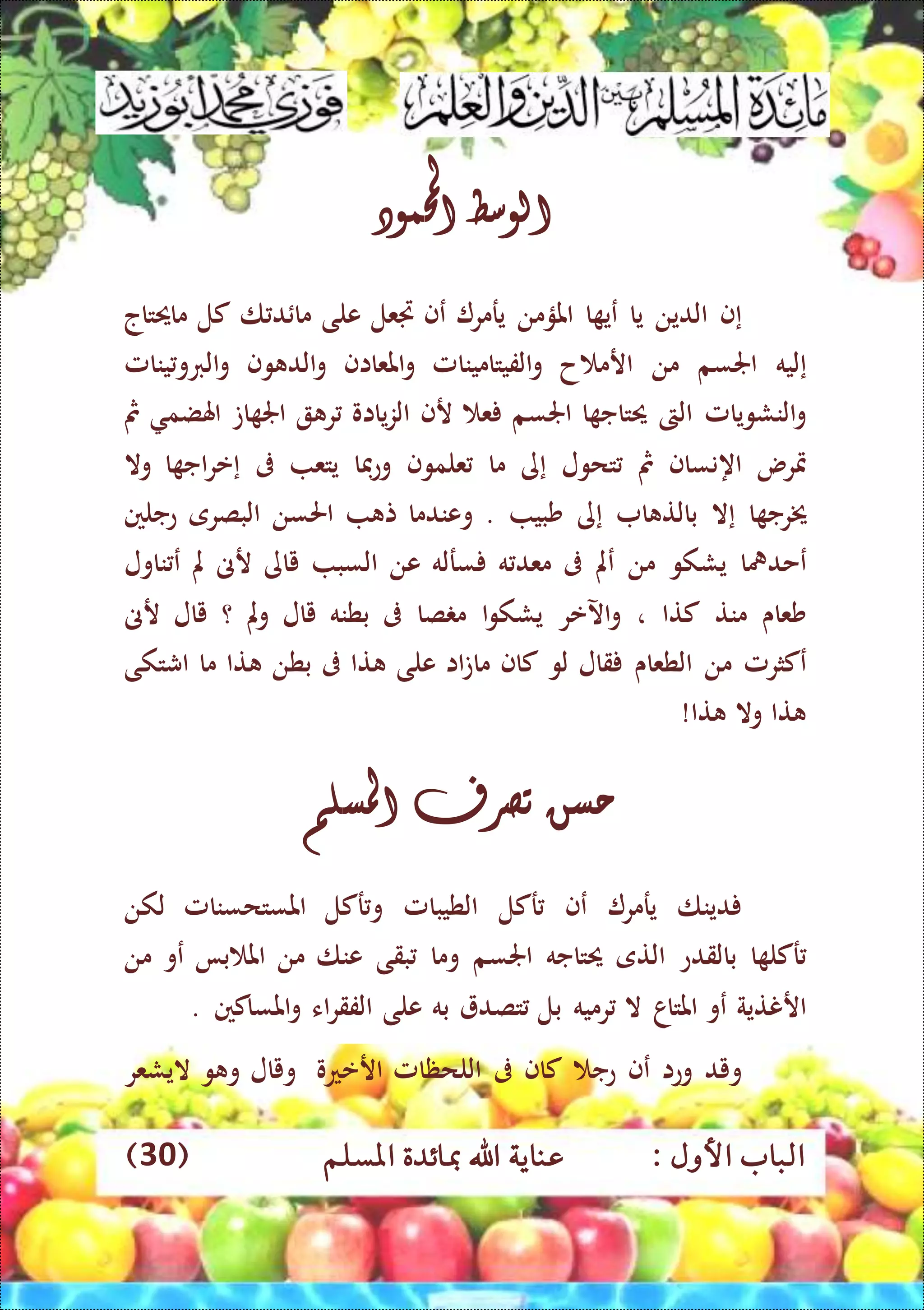 : ‫األول‬ ‫الباب‬‫عناي‬‫املسلم‬ ‫مبائدة‬ ‫اهلل‬ ‫ة‬(30)
‫الوسط‬‫احملمود‬
‫إ‬‫ف‬‫الدين‬‫يا‬‫ا‬ ‫عي‬‫املؤمن‬‫يرمر‬‫عف‬‫جتعل‬‫على‬‫ا‬ ‫د‬ ‫ما‬‫كل‬‫ماحيتاج‬
‫إ‬‫ليه‬‫اجلسم‬‫من‬‫ح‬ ‫ارم‬‫الفيتامينامل‬‫و‬‫املعااف‬‫و‬‫وف‬ ‫الد‬‫و‬‫ينامل‬‫الربو‬‫و‬
‫النشويامل‬‫و‬‫الىت‬‫ا‬ ‫حيتاج‬‫اجلس‬‫م‬‫ع‬‫رف‬‫يااو‬‫ز‬‫ال‬‫ر‬‫ات‬ ‫اجل‬‫اهلضم‬‫مث‬
‫مترس‬‫اه‬‫نساف‬‫مث‬‫تحول‬‫إ‬‫ى‬‫ما‬‫علموف‬‫وعفا‬‫يتع‬‫ىف‬‫إ‬‫ا‬ ‫اج‬‫ر‬‫ع‬‫وال‬
‫ا‬ ‫خيرج‬‫إ‬‫ال‬‫ا‬ ‫بالت‬‫إ‬‫ى‬‫شبي‬.‫وعندما‬‫ت‬‫احلسن‬‫البصرى‬‫عجلني‬
‫عحدمها‬‫يشكو‬‫من‬‫عمل‬‫ىف‬‫ه‬ ‫معد‬‫سرله‬‫عن‬‫السب‬‫ياى‬‫رىن‬‫مل‬‫ناول‬ ‫ع‬
‫شعاى‬‫منت‬‫كتا‬،‫اآلعر‬‫و‬‫ا‬‫و‬‫يشك‬‫صا‬ ‫م‬‫ىف‬‫بطنه‬‫يال‬‫مل‬‫و‬‫؟‬‫يال‬‫رىن‬
‫عكثرمل‬‫من‬‫الطعاى‬‫قال‬‫لو‬‫كاف‬‫اا‬‫ت‬‫ما‬‫على‬‫تا‬‫ىف‬‫بطن‬‫تا‬‫ما‬‫اش‬‫تكى‬
‫تا‬‫وال‬‫تا‬!
‫حسن‬‫تصرف‬‫املسلم‬
‫دينا‬‫يرمر‬‫عف‬‫ركل‬‫الطيبامل‬‫و‬‫ركل‬‫امل‬‫س‬‫تحسنامل‬‫لكن‬
‫ا‬ ‫ركل‬‫بالقدع‬‫التى‬‫حيتاجه‬‫اجلسم‬‫وما‬‫بقى‬‫عنا‬‫من‬‫با‬ ‫امل‬‫عو‬‫من‬
‫ار‬‫نتية‬‫عو‬‫املتاا‬‫ال‬‫رميه‬‫بل‬‫تصد‬‫به‬‫على‬‫اء‬‫ر‬‫الفق‬‫املساكني‬‫و‬.
‫ويد‬‫وعا‬‫عف‬‫عج‬‫كاف‬‫ىف‬‫اللحظامل‬‫ارععو‬‫ويال‬‫و‬ ‫و‬‫اليشعر‬
 