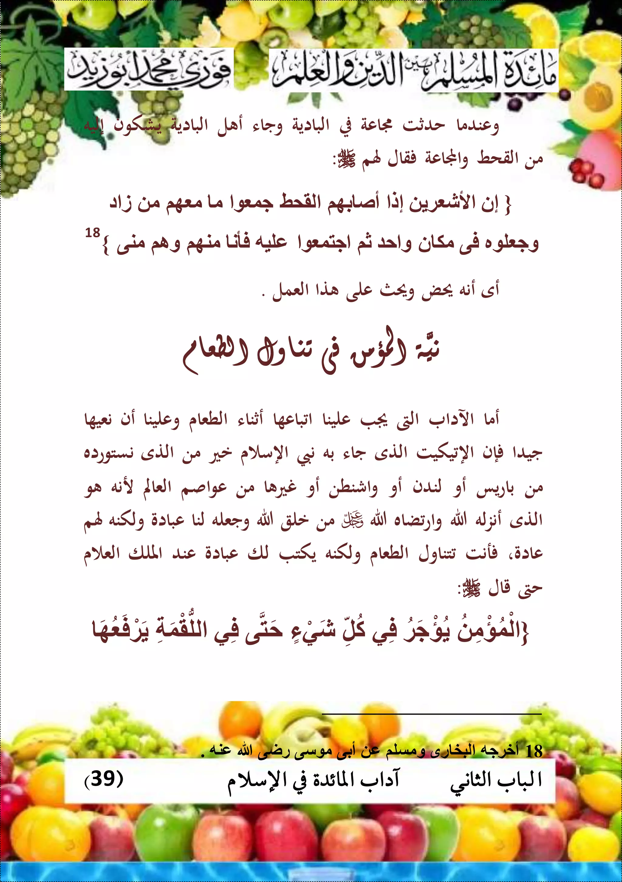 ‫ا‬( ‫اإلسالم‬ ‫يف‬ ‫املائدة‬ ‫آداب‬ ‫الثاني‬ ‫لباب‬39)
‫وعندما‬‫حدثت‬‫جماعة‬‫البااية‬‫وجاء‬‫ل‬ ‫ع‬‫البااية‬‫يشكوف‬‫إ‬‫ليه‬
‫من‬‫القحط‬‫اجملاعة‬‫و‬‫قال‬‫هلم‬:
{‫إ‬‫ن‬‫ة‬ ‫ألش‬‫إ‬‫ل‬‫بهم‬ ‫أص‬‫لقمط‬‫جو‬‫م‬‫هم‬ ‫م‬‫م‬‫د‬ ‫ز‬
‫ر‬ ‫ل‬ ‫وج‬‫فى‬‫ن‬ ‫مك‬‫ح‬ ‫و‬‫ثم‬‫جتو‬‫عليه‬‫فأن‬‫منهم‬‫وام‬‫منى‬}
18
‫عى‬‫عنه‬‫حيض‬‫وحيث‬‫على‬‫تا‬‫العمل‬.
َّ‫ني‬‫ة‬‫املؤمن‬‫فى‬‫تناول‬‫الطعام‬
‫عما‬‫اآلاا‬‫الىت‬‫علينا‬‫ا‬ ‫باع‬ ‫ا‬‫عثناء‬‫الطعاى‬‫وعلينا‬‫عف‬‫ا‬ ‫نعي‬
‫جيدا‬‫إ‬‫ف‬‫اه‬‫يكيت‬‫التى‬‫جاء‬‫به‬‫ن‬‫ن‬‫اه‬‫ى‬ ‫م‬‫عع‬‫من‬‫التى‬‫نستوعاه‬
‫من‬‫يا‬‫ع‬‫با‬‫عو‬‫لندف‬‫عو‬‫اشنطن‬‫و‬‫عو‬‫ا‬ ‫نع‬‫من‬‫اصم‬‫و‬‫ع‬‫العامل‬‫رنه‬‫و‬
‫التى‬‫له‬‫ز‬‫عن‬‫هللا‬‫ضاه‬‫اع‬‫و‬‫هللا‬‫من‬‫عل‬‫هللا‬‫وجع‬‫له‬‫لنا‬‫عبااو‬‫ولكنه‬‫هلم‬
‫عااو‬،‫رنت‬‫تناول‬‫الطعاى‬‫ولكنه‬‫يكت‬‫لا‬‫عبااو‬‫عند‬‫امللا‬‫ى‬ ‫الع‬
‫حىت‬‫يال‬:
{ِّ‫م‬ْ‫ؤ‬‫و‬ْ‫ل‬‫ة‬َ‫ج‬ْ‫ؤ‬‫ي‬ِّ‫ف‬ِّ‫ل‬‫ك‬‫ء‬ ْ‫ي‬َ‫ش‬‫ى‬‫ت‬َ‫ح‬‫ي‬ِّ‫ف‬ِّ َ‫و‬ْ‫ق‬ُّ‫لل‬َ‫ه‬ َ‫ف‬ ْ‫ة‬َ
18‫راى‬ ‫سى‬ ‫م‬ ‫أبى‬ ‫ع‬ ‫ومسلم‬ ‫رق‬ ‫لبخ‬ ‫أخةجه‬. ‫عنه‬ ‫هللا‬
 