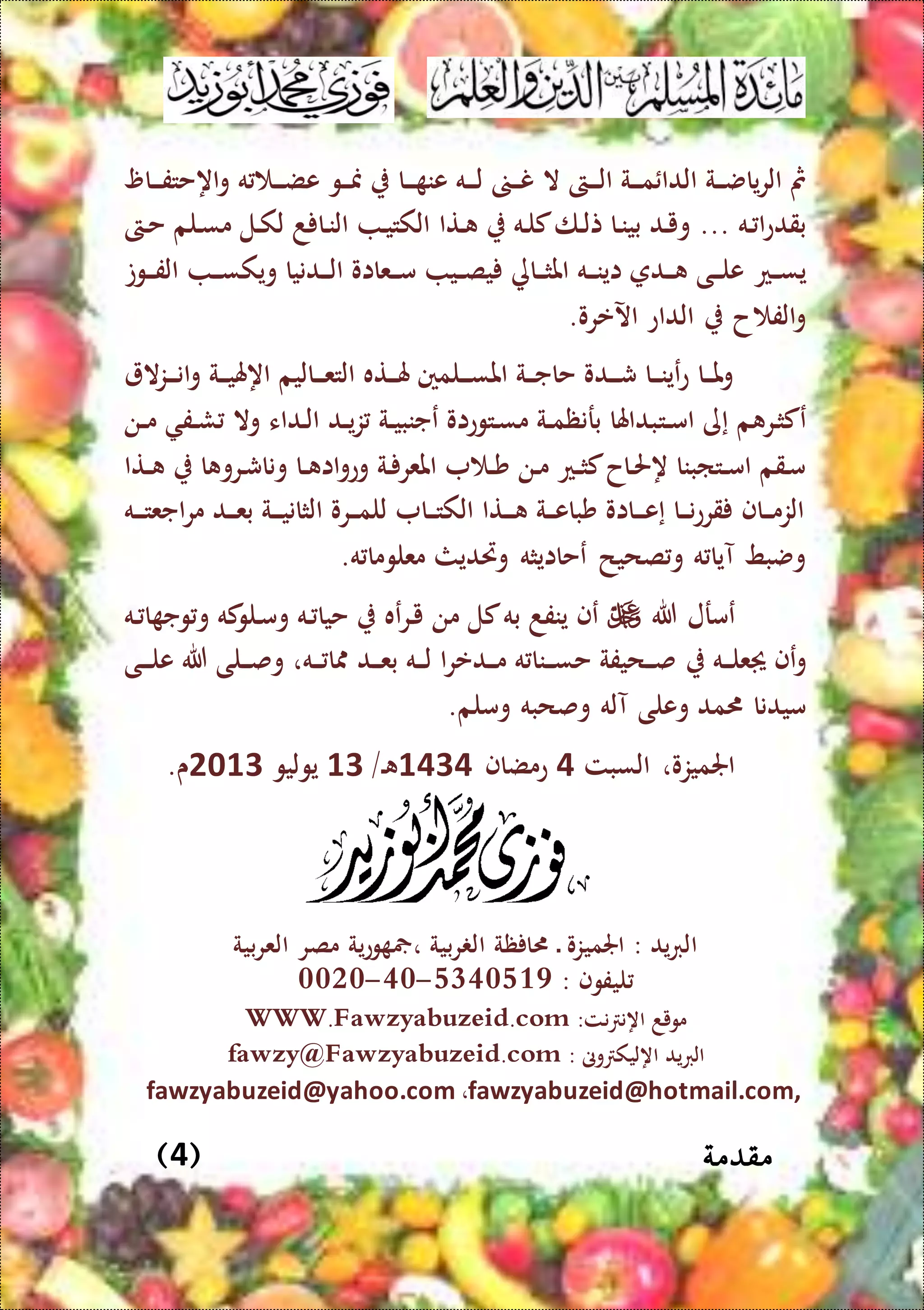 ‫مقدمة‬(4)
‫ال‬ ‫الىت‬‫ال‬‫ال‬‫ل‬‫ا‬ ‫الة‬‫ال‬‫ال‬‫م‬ ‫الدا‬ ‫الة‬‫ال‬‫ال‬‫ض‬‫يا‬‫ر‬‫ال‬ ‫مث‬‫الا‬‫ال‬‫ال‬ ‫عن‬ ‫اله‬‫ال‬‫ال‬‫ل‬ ‫ال‬‫ال‬‫ال‬‫ن‬‫الا‬‫ال‬‫ال‬‫ف‬‫اهحت‬‫و‬ ‫ه‬ ‫ال‬‫ال‬‫ال‬‫ض‬‫ع‬ ‫الو‬‫ال‬‫ال‬‫من‬
... ‫اله‬ ‫ا‬‫ع‬‫بقد‬‫التا‬ ‫اله‬‫ل‬‫ك‬‫الا‬‫ل‬‫ت‬ ‫الا‬‫ن‬‫بي‬ ‫الد‬‫ي‬‫و‬‫الىت‬‫ح‬ ‫اللم‬‫س‬‫م‬ ‫الل‬‫ك‬‫ل‬ ‫د‬ ‫الا‬‫ن‬‫ال‬ ‫ال‬‫ي‬‫الكت‬
‫الع‬‫ال‬‫س‬‫ي‬‫الوت‬‫ال‬‫ال‬‫ف‬‫ال‬ ‫ال‬‫ال‬‫ال‬‫س‬‫ويك‬ ‫الدنيا‬‫ال‬‫ال‬‫ل‬‫ا‬ ‫العااو‬‫ال‬‫ال‬‫م‬ ‫الي‬‫ال‬‫ص‬‫ي‬ ‫الاة‬‫ال‬‫ال‬‫ث‬‫امل‬ ‫اله‬‫ال‬‫ال‬‫ن‬‫اي‬ ‫الد‬‫ال‬‫ال‬ ‫الى‬‫ال‬‫ال‬‫ل‬‫ع‬
.‫اآلعرو‬ ‫الداع‬ ‫ح‬ ‫الف‬‫و‬
‫ال‬‫ز‬‫ال‬‫ال‬‫ال‬‫ن‬‫ا‬‫و‬ ‫الة‬‫ال‬‫ال‬‫ي‬‫اههل‬ ‫الاليم‬‫ال‬‫ال‬‫ع‬‫الت‬ ‫الته‬‫ال‬‫ال‬‫هل‬ ‫اللمني‬‫ال‬‫ال‬‫س‬‫امل‬ ‫الة‬‫ال‬‫ال‬‫ج‬‫حا‬ ‫الدو‬‫ال‬‫ال‬‫ش‬ ‫الا‬‫ال‬‫ال‬‫ن‬‫عي‬‫ع‬ ‫الا‬‫ال‬‫ال‬‫مل‬‫و‬
‫الت‬‫ال‬‫م‬‫ا‬ ‫إى‬ ‫م‬ ‫الر‬‫ث‬‫عك‬‫الن‬‫ال‬‫م‬ ‫الف‬‫ال‬‫ش‬ ‫وال‬ ‫الداء‬‫ل‬‫ا‬ ‫الد‬‫ال‬‫ي‬‫ز‬ ‫الة‬‫ال‬‫ي‬‫عجنب‬ ‫التوعاو‬‫س‬‫م‬ ‫الة‬‫ال‬‫م‬‫برنظ‬ ‫بداهلا‬
‫التا‬‫ال‬ ‫ا‬ ‫الرو‬‫ش‬‫ونا‬ ‫الا‬‫ال‬ ‫اا‬‫و‬‫وع‬ ‫الة‬ ‫املعر‬ ‫ال‬‫ال‬‫ش‬ ‫الن‬‫م‬ ‫الع‬‫ال‬‫ث‬‫ك‬‫الاح‬‫حل‬‫ه‬ ‫التابنا‬‫ال‬‫م‬‫ا‬ ‫القم‬‫م‬
‫اله‬‫ال‬‫ال‬‫ت‬‫اجع‬‫ر‬‫م‬ ‫الد‬‫ال‬‫ال‬‫ع‬‫ب‬ ‫الة‬‫ال‬‫ال‬‫ي‬‫الثان‬ ‫الرو‬‫ال‬‫ال‬‫م‬‫لل‬ ‫الا‬‫ال‬‫ال‬‫ت‬‫الك‬ ‫التا‬‫ال‬‫ال‬ ‫الة‬‫ال‬‫ال‬‫ع‬‫شبا‬ ‫الااو‬‫ال‬‫ال‬‫ع‬‫إ‬ ‫الا‬‫ال‬‫ال‬‫ن‬‫ع‬‫قر‬ ‫الاف‬‫ال‬‫ال‬‫م‬‫الز‬
.‫ه‬ ‫معلوما‬ ‫وريديث‬ ‫عحاايثه‬ ‫صحيح‬‫و‬ ‫ه‬ ‫آيا‬ ‫وضبط‬
‫هللا‬ ‫عمرل‬‫عه‬‫ر‬‫ال‬‫ي‬ ‫من‬ ‫كل‬‫به‬ ‫ينفد‬ ‫عف‬‫اله‬ ‫ا‬ ‫وج‬‫و‬ ‫كه‬‫اللو‬‫م‬‫و‬ ‫اله‬ ‫حيا‬
‫اله‬‫ال‬‫ال‬‫ل‬‫ع‬ ‫عف‬‫و‬،‫اله‬‫ال‬‫ال‬ ‫ا‬ ‫الد‬‫ال‬‫ال‬‫ع‬‫ب‬ ‫اله‬‫ال‬‫ال‬‫ل‬ ‫ا‬‫ر‬‫الدع‬‫ال‬‫ال‬‫م‬ ‫ه‬ ‫النا‬‫ال‬‫ال‬‫س‬‫ح‬ ‫الحيفة‬‫ال‬‫ال‬‫ص‬‫الى‬‫ال‬‫ال‬‫ل‬‫ع‬ ‫هللا‬ ‫اللى‬‫ال‬‫ال‬‫ص‬‫و‬
‫وملم‬ ‫وصحبه‬ ‫آله‬ ‫وعلى‬ ‫مد‬ ‫ميدنا‬.
،‫اجلميزو‬‫السبت‬4‫عمضاف‬4444‫ال‬/44‫يوليو‬3144.‫ى‬
‫العربية‬ ‫مصر‬ ‫وعية‬ ، ‫ربية‬ ‫ال‬ ‫ظة‬ ‫ا‬ ‫ال‬ ‫اجلميزو‬ : ‫الربيد‬
: ‫ليفوف‬4150435-50-0000
‫اهن‬ ‫مويد‬‫نت‬:WWW.Fawzyabuzeid.com
‫الربيد‬‫وىن‬ ‫اهليك‬:fawzy@Fawzyabuzeid.com
fawzyabuzeid@hotmail.com,،fawzyabuzeid@yahoo.com
 