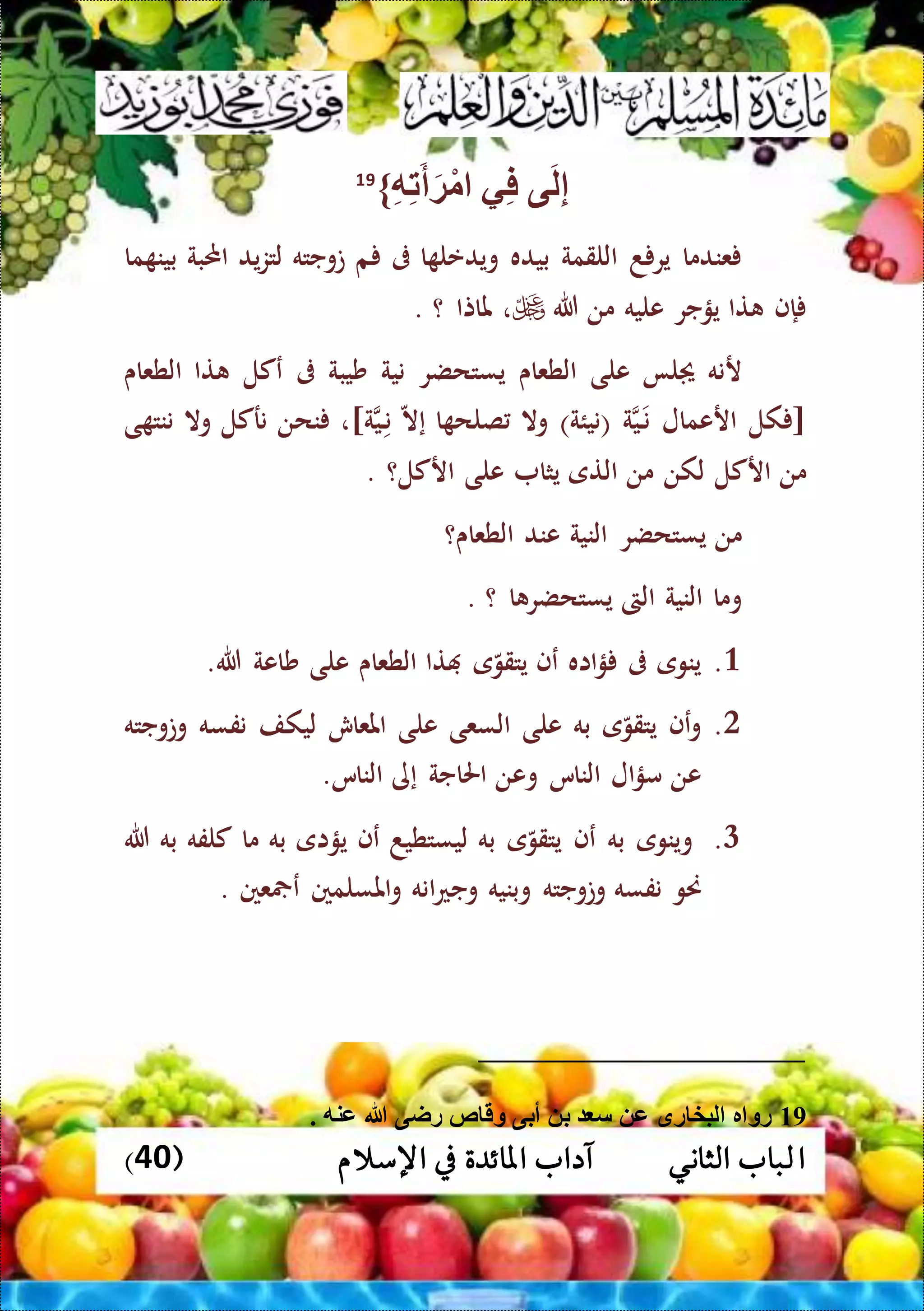 ‫ا‬( ‫اإلسالم‬ ‫يف‬ ‫املائدة‬ ‫آداب‬ ‫الثاني‬ ‫لباب‬40)
‫ى‬َ‫ل‬ِّ‫إ‬‫ي‬ِّ‫ف‬ِّ‫ه‬ِّ‫ت‬َ‫أ‬َ‫ة‬ْ‫م‬}19
‫عندما‬‫د‬ ‫ير‬‫اللقمة‬‫بيده‬‫ا‬ ‫ويدعل‬‫ىف‬‫م‬‫توجته‬‫يد‬‫ز‬‫لت‬‫احملبة‬‫م‬ ‫بين‬‫ا‬
‫إ‬‫ف‬‫تا‬‫يؤجر‬‫عليه‬‫من‬‫هللا‬،‫ملاتا‬‫؟‬.
‫رنه‬‫لا‬‫على‬‫الطعاى‬‫يستحضر‬‫نية‬‫شيبة‬‫ىف‬‫عكل‬‫تا‬‫الطعاى‬
[‫كل‬‫ارعمال‬‫ن‬‫ال‬‫ي‬‫ة‬)‫(نيئة‬‫وال‬‫ا‬ ‫صلح‬‫إ‬‫ال‬‫ن‬‫ال‬‫ي‬‫ة‬]،‫نحن‬‫نركل‬‫وال‬‫ى‬ ‫ننت‬
‫من‬‫اركل‬‫لكن‬‫من‬‫التى‬‫يثا‬‫على‬‫اركل؟‬.
‫من‬‫يستحضر‬‫النية‬‫عند‬‫الطعاى‬‫؟‬
‫وما‬‫النية‬‫الىت‬‫يستح‬‫ا‬ ‫ضر‬‫؟‬.
3.‫ينوى‬‫ىف‬‫ااه‬‫ؤ‬‫عف‬‫ى‬‫يتقو‬‫تا‬‫الطعاى‬‫على‬‫شاعة‬‫هللا‬.
0.‫عف‬‫و‬‫ى‬‫يتقو‬‫به‬‫على‬‫السعى‬‫على‬‫املعاش‬‫ليكف‬‫نفسه‬‫وتوجته‬
‫عن‬‫ال‬‫ؤ‬‫م‬‫الناس‬‫وعن‬‫احلاجة‬‫إ‬‫ى‬‫الناس‬.
1.‫وينو‬‫ى‬‫به‬‫عف‬‫ى‬‫يتقو‬‫به‬‫ليستطيد‬‫ع‬‫ف‬‫يؤاى‬‫به‬‫ما‬‫كلفه‬‫به‬‫هللا‬
‫حنو‬‫نفسه‬‫وتوجته‬‫وبنيه‬‫انه‬‫ع‬‫وج‬‫املسلمني‬‫و‬‫عني‬ ‫ع‬.
19. ‫عنه‬ ‫هللا‬ ‫راى‬ ‫ص‬ ‫وق‬ ‫أبى‬ ‫ب‬ ‫س‬ ‫ع‬ ‫رق‬ ‫لبخ‬ ‫ر‬ ‫رو‬
 