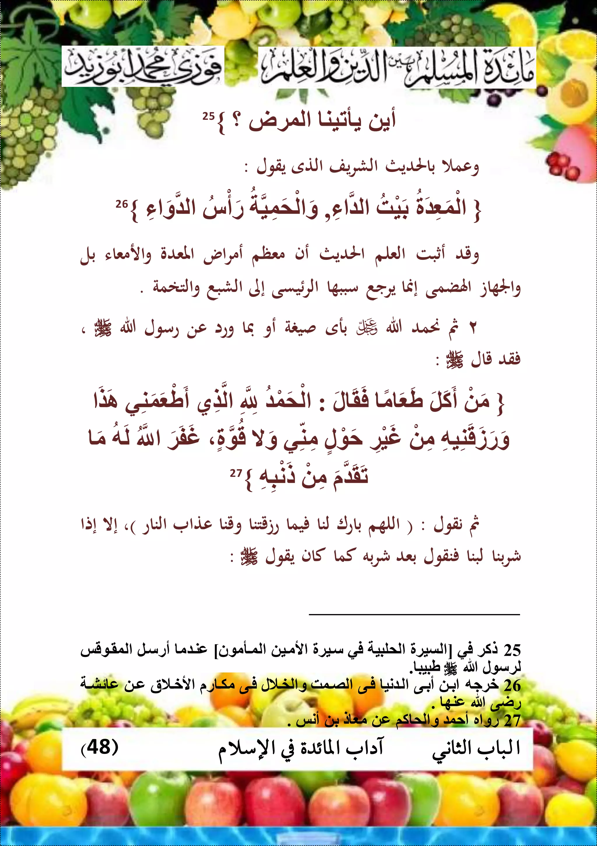 ‫ا‬( ‫اإلسالم‬ ‫يف‬ ‫املائدة‬ ‫آداب‬ ‫الثاني‬ ‫لباب‬48)
‫أ‬‫أتين‬‫لوةض‬‫؟‬}25
‫وعم‬‫باحلديث‬‫الش‬‫يف‬‫ر‬‫التى‬‫يقول‬:
{َ ِّ َ‫و‬ْ‫ل‬‫ْه‬‫ي‬َ‫ب‬ِّ‫ء‬ ‫ل‬,‫ي‬ِّ‫و‬َ‫م‬ْ‫ل‬ َ‫و‬‫س‬ْ‫أ‬َ‫ر‬ِّ‫ء‬ َ‫و‬ ‫ل‬}26
‫ويد‬‫ع‬‫ثبت‬‫العلم‬‫احلديث‬‫عف‬‫معظم‬‫اس‬‫ر‬‫عم‬‫املعدو‬‫ارمعاء‬‫و‬‫بل‬
‫ات‬ ‫اجل‬‫و‬‫اهلضمى‬‫إمنا‬‫يرجد‬‫ا‬ ‫مبب‬‫يسى‬‫الر‬‫إى‬‫الشبد‬‫التامة‬‫و‬.
٢‫مث‬‫حنمد‬‫هللا‬‫برى‬‫ة‬ ‫صي‬‫عو‬‫فا‬‫وعا‬‫عن‬‫عمول‬‫هللا‬،
‫قد‬‫ي‬‫ال‬:
{َ‫ض‬َ‫ا‬ ‫ي‬ِّ‫ن‬َ‫و‬َ ْ‫ط‬َ‫أ‬ ‫ِّي‬‫ض‬‫ل‬ ِّ ِّ‫َّلل‬ ْ‫و‬َ‫م‬ْ‫ل‬ : َ‫ل‬ َ‫ق‬َ‫ف‬ ً‫م‬ َ َ‫ط‬ َ‫ل‬َ‫ك‬َ‫أ‬ ْ َ‫م‬
‫ق‬ ‫ال‬َ‫و‬ ‫ي‬ِّ‫ن‬ِّ‫م‬ ‫ل‬ ْ َ‫ح‬ ِّ‫ْة‬‫ي‬َ‫غ‬ ْ ِّ‫م‬ ِّ‫ه‬‫ي‬ِّ‫ن‬َ‫ق‬َ‫ز‬َ‫ر‬َ‫و‬َ‫م‬ ‫ه‬َ‫ل‬ ‫َّلل‬ َ‫ة‬َ‫ف‬َ‫غ‬
ِّ‫ه‬ِّ‫ب‬ْ‫ن‬َ‫ل‬ ْ ِّ‫م‬ َ َ‫ق‬َ‫ت‬}27
‫مث‬‫نقول‬( :‫م‬ ‫الل‬‫باع‬‫لنا‬‫يما‬‫عتيتنا‬‫وينا‬‫عتا‬‫الناع‬)،‫إال‬‫إتا‬
‫ش‬‫بنا‬‫ر‬‫لبنا‬‫نقول‬‫بعد‬‫به‬‫ر‬‫ش‬‫كما‬‫كاف‬‫يقول‬:
25‫قس‬ ‫لوقت‬ ‫أرستل‬ ‫م‬ ‫عنت‬ ‫نن‬ ‫لوتأم‬ ‫ألمتي‬ ‫ستية‬ ‫في‬ ‫لملبي‬ ‫لسية‬ [ ‫في‬ ‫لكة‬
‫هللا‬ ‫ل‬ ‫لةس‬. ‫طبيب‬
26‫ئشت‬ ‫ع‬ ‫عت‬ ‫ألختالة‬ ‫ر‬ ‫مكت‬ ‫فتى‬ ‫لختالل‬ ‫و‬ ‫لصتوه‬ ‫فتى‬ ‫ني‬ ‫لت‬ ‫أبتى‬ ‫بت‬ ‫خةجه‬
. ‫عنه‬ ‫هللا‬ ‫راى‬
27‫م‬ ‫ع‬ ‫كم‬ ‫لم‬ ‫و‬ ‫أحو‬ ‫ر‬ ‫رو‬. ‫أنس‬ ‫ب‬ ‫ل‬
 