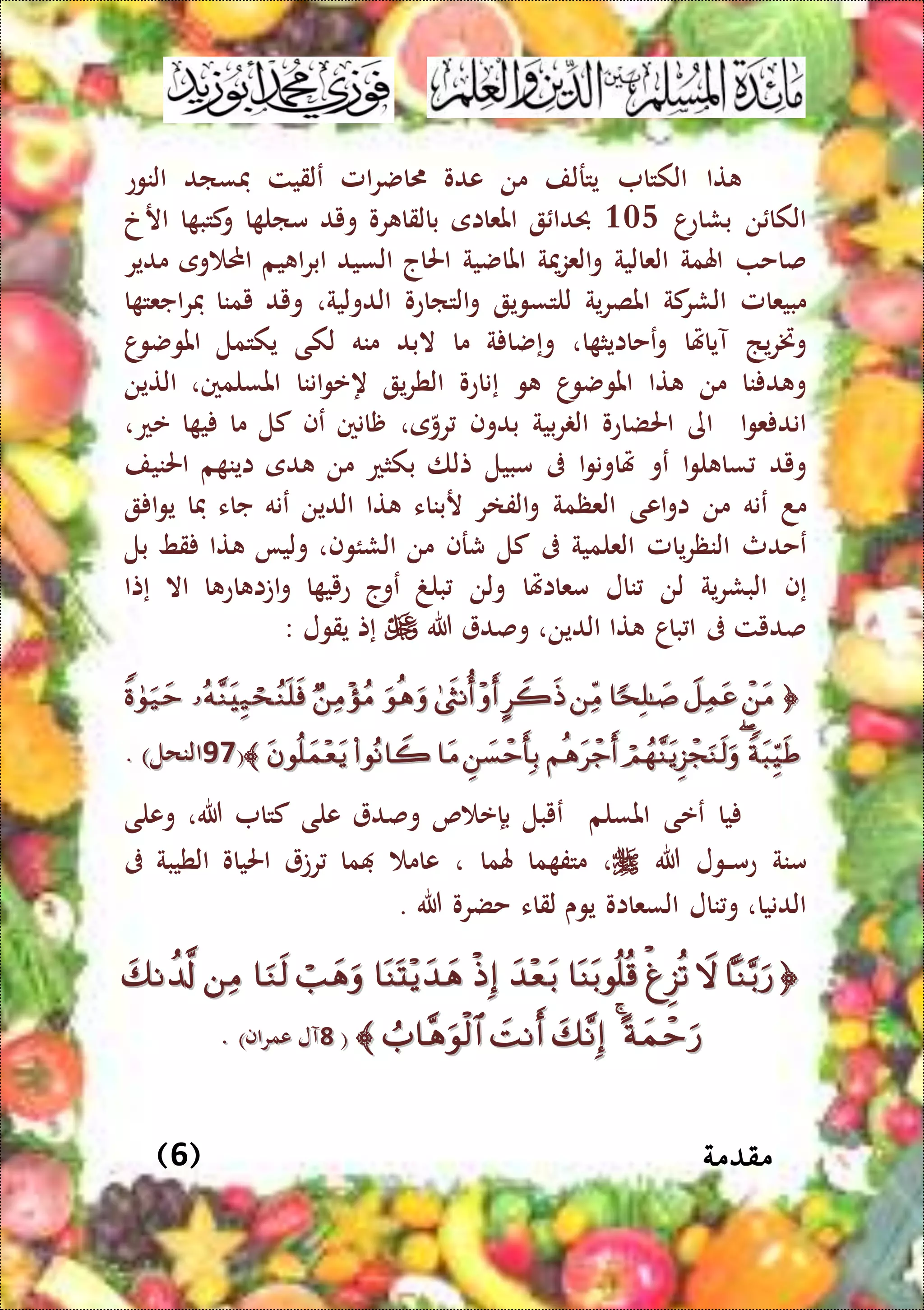 ‫مقدمة‬(6)
‫تا‬‫الكتا‬‫يت‬‫ر‬‫لف‬‫من‬‫عدو‬‫ا‬‫ض‬‫امل‬‫ر‬‫ع‬‫لقيت‬‫فساد‬‫النوع‬
‫ن‬ ‫الكا‬‫ا‬‫بشاع‬304‫حبدا‬‫املعااى‬‫رو‬ ‫بالقا‬‫ويد‬‫ا‬ ‫مال‬‫ا‬ ‫كتب‬‫و‬‫ار‬‫خ‬
‫صاح‬‫اهلمة‬‫العالية‬‫و‬‫مية‬‫ز‬‫الع‬‫املاضية‬‫احلاج‬‫السيد‬‫يم‬ ‫ا‬‫ر‬‫اب‬‫و‬ ‫احمل‬‫ى‬‫مدير‬
‫مبيعامل‬‫كة‬‫الشر‬‫ية‬‫ر‬‫املص‬‫للتسوي‬‫التااعو‬‫و‬‫الدولية‬،‫ويد‬‫يمنا‬‫ا‬ ‫اجعت‬‫ر‬‫ف‬
‫يذ‬‫ر‬‫وخت‬‫آياهتا‬‫و‬‫ع‬‫ا‬ ‫حاايث‬،‫و‬‫إ‬‫ة‬ ‫ضا‬‫ما‬‫البد‬‫منه‬‫لكى‬‫يكتمل‬‫ا‬‫املوضو‬
‫نا‬ ‫د‬ ‫و‬‫من‬‫تا‬‫ا‬‫املوضو‬‫و‬‫إ‬‫ناعو‬‫ي‬‫ر‬‫الط‬‫ه‬‫اننا‬‫و‬‫ع‬،‫املسلمني‬‫التين‬
‫ا‬‫و‬‫ع‬ ‫اند‬‫اى‬‫ا‬‫حلضاعو‬‫بية‬‫ر‬ ‫ال‬‫بدوف‬،‫ى‬‫رو‬‫ظانني‬‫عف‬‫كل‬‫ما‬‫ا‬ ‫ي‬،‫عع‬
‫ويد‬‫ا‬‫و‬‫ل‬ ‫سا‬‫عو‬‫ا‬‫و‬‫هتاون‬‫ىف‬‫مبيل‬‫تلا‬‫بكثع‬‫من‬‫دى‬‫م‬ ‫اين‬‫احلنيف‬
‫مد‬‫ع‬‫نه‬‫من‬‫اعى‬‫و‬‫ا‬‫العظمة‬‫الفار‬‫و‬‫ربناء‬‫تا‬‫الدين‬‫عنه‬‫جاء‬‫فا‬‫ا‬‫و‬‫ي‬
‫ع‬‫حدث‬‫يامل‬‫ر‬‫النظ‬‫العلمية‬‫ىف‬‫كل‬‫شرف‬‫من‬،‫الشئوف‬‫وليا‬‫تا‬‫قط‬‫بل‬
‫إ‬‫ف‬‫ية‬‫ر‬‫البش‬‫لن‬‫نال‬‫معااهتا‬‫ولن‬‫بلغ‬‫ع‬‫وج‬‫ا‬ ‫عيي‬‫ا‬ ‫اع‬ ‫اتا‬‫و‬‫اال‬‫إ‬‫تا‬
‫صديت‬‫ىف‬‫باا‬ ‫ا‬‫تا‬‫الدين‬،‫وصد‬‫هللا‬‫إ‬‫ت‬‫يقول‬:
  
((7979)‫النحل‬)‫النحل‬..
‫يا‬‫ععى‬‫املسلم‬‫ع‬‫يبل‬‫بإ‬‫ص‬ ‫ع‬‫وصد‬‫على‬‫كتا‬‫هللا‬،‫وعلى‬
‫منة‬‫الول‬‫ال‬‫م‬‫ع‬‫هللا‬،‫ما‬ ‫متف‬‫هلما‬،‫عام‬‫ما‬‫رت‬‫احلياو‬‫الطيبة‬‫ىف‬
‫الدنيا‬،‫نال‬‫و‬‫السعااو‬‫يوى‬‫لقاء‬‫حضرو‬‫هللا‬.

((88)‫عمراف‬ ‫آل‬)‫عمراف‬ ‫آل‬..
 