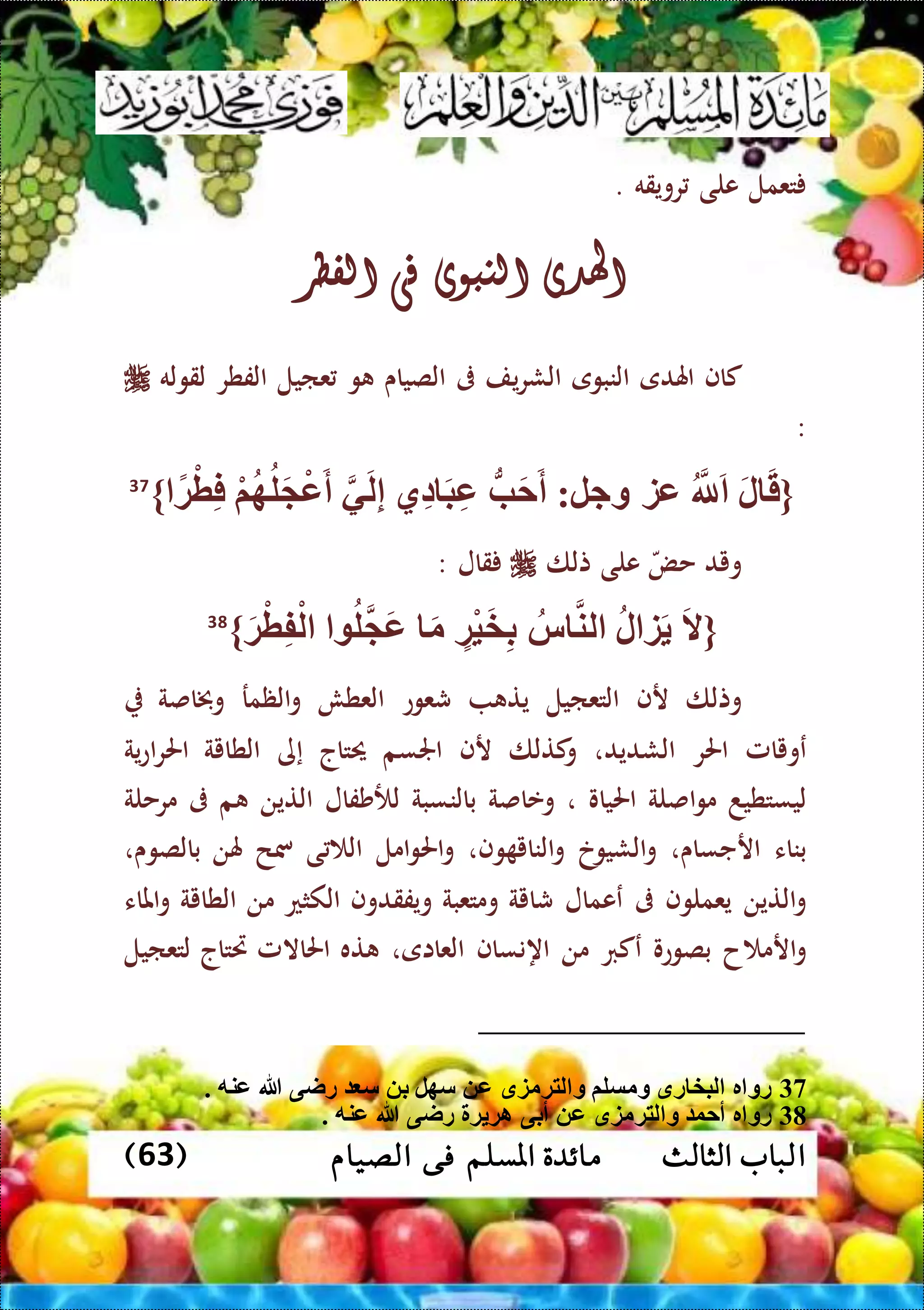 ‫ا‬‫الثالث‬ ‫لباب‬( ‫الصيام‬ ‫فى‬ ‫املسلم‬ ‫مائدة‬63)
‫تعمل‬‫على‬‫رويقه‬.
‫اهلدى‬‫النبوى‬‫فى‬‫الفطر‬
‫كاف‬‫اهلدى‬‫النبوى‬‫يف‬‫ر‬‫الش‬‫ىف‬‫الصياى‬‫و‬‫عايل‬‫الفطر‬‫لقوله‬
:
{ً‫ة‬ْ‫ط‬ِّ‫ف‬ ْ‫م‬‫ه‬‫ل‬َ ْ‫ع‬َ‫أ‬ ‫ي‬َ‫ل‬ِّ‫إ‬ ‫ِّي‬‫د‬ َ‫ب‬ِّ‫ع‬ ُّ‫ب‬َ‫ح‬َ‫أ‬ :‫وجل‬ ‫عز‬ ‫َّلل‬َ َ‫ل‬ َ‫ق‬}37
‫ويد‬‫حض‬‫على‬‫تلا‬‫قال‬:
{َ‫ال‬‫ل‬ ‫ز‬َ‫س‬ ‫لن‬‫ْة‬‫ي‬َ‫خ‬ِّ‫ب‬َ‫م‬‫ل‬ َ‫ع‬َ‫ة‬ْ‫ط‬ِّ‫ف‬ْ‫ل‬}38
‫وتلا‬‫رف‬‫التعايل‬‫يت‬‫شعوع‬‫العطش‬‫الظمر‬‫و‬‫وخباصة‬
‫عويامل‬‫احلر‬‫الشديد‬،‫و‬‫كتلا‬‫رف‬‫اجلسم‬‫حيتاج‬‫إى‬‫الطاية‬‫ية‬‫ع‬‫ا‬‫ر‬‫احل‬
‫ليستطيد‬‫اصلة‬‫و‬‫م‬‫احلياو‬،‫وعاصة‬‫بالنسبة‬‫لألشفال‬‫التين‬‫م‬‫ىف‬‫مرحلة‬
‫بناء‬‫ارجساى‬،‫الشيوخ‬‫و‬‫وف‬ ‫الناي‬‫و‬،‫امل‬‫و‬‫احل‬‫و‬‫ى‬ ‫ال‬‫مسح‬‫هلن‬‫بالصوى‬،
‫التين‬‫و‬‫يعملوف‬‫ىف‬‫ععمال‬‫شاية‬‫ومتعبة‬‫ويفقدوف‬‫الكثع‬‫من‬‫الطاية‬‫املاء‬‫و‬
‫ح‬ ‫ارم‬‫و‬‫بصوعو‬‫عكرب‬‫من‬‫اه‬‫نساف‬‫العااى‬،‫ته‬‫احلاالمل‬‫ريتاج‬‫لتعايل‬
37. ‫عنه‬ ‫هللا‬ ‫راى‬ ‫س‬ ‫ب‬ ‫سهل‬ ‫ع‬ ‫لتةمزق‬ ‫و‬ ‫ومسلم‬ ‫رق‬ ‫لبخ‬ ‫ر‬ ‫رو‬
38. ‫عنه‬ ‫هللا‬ ‫راى‬ ‫ة‬ ‫اة‬ ‫أبى‬ ‫ع‬ ‫لتةمزق‬ ‫و‬ ‫أحو‬ ‫ر‬ ‫رو‬
 