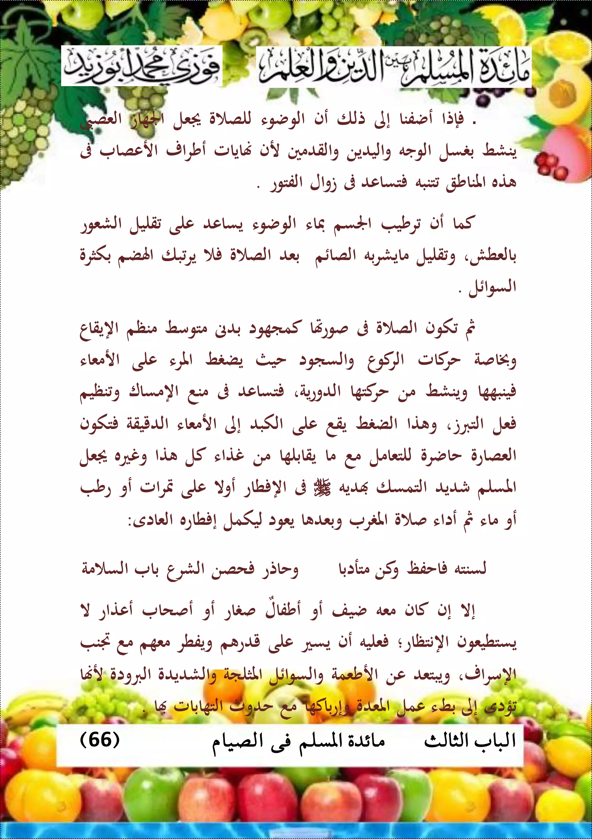 ‫ا‬‫الثالث‬ ‫لباب‬( ‫الصيام‬ ‫فى‬ ‫املسلم‬ ‫مائدة‬66)
‫ال‬‫إتا‬‫عضفنا‬‫إى‬‫تلا‬‫عف‬‫الوضوء‬‫و‬ ‫للص‬‫عل‬‫ات‬ ‫اجل‬‫العصىب‬
‫ينشط‬‫سل‬ ‫ب‬‫الوجه‬‫اليدين‬‫و‬‫القدمني‬‫و‬‫رف‬‫هنايامل‬‫ار‬‫ر‬‫عش‬‫ارعصا‬‫ىف‬
‫ته‬‫املناش‬‫تنبه‬‫تساعد‬‫ىف‬‫ال‬‫و‬‫ت‬‫الفتوع‬.
‫كما‬‫عف‬‫رشي‬‫اجلسم‬‫فاء‬‫الوضوء‬‫يساعد‬‫على‬‫قليل‬‫الشعوع‬
‫بالعطش‬،‫قليل‬‫و‬‫مايش‬‫به‬‫ر‬‫م‬ ‫الصا‬‫بعد‬‫و‬ ‫الص‬‫با‬‫ير‬‫اهلضم‬‫بكثرو‬
‫ل‬ ‫ا‬‫و‬‫الس‬.
‫مث‬‫كوف‬‫و‬ ‫الص‬‫ىف‬‫هتا‬‫ع‬‫صو‬‫وا‬ ‫كما‬‫بدىن‬‫متومط‬‫منظم‬‫اهيقاا‬
‫وخباصة‬‫كامل‬‫حر‬‫ا‬‫كو‬‫الر‬‫الساوا‬‫و‬‫حيث‬‫ط‬ ‫يض‬‫املرء‬‫على‬‫ارمعاء‬
‫ا‬ ‫ينب‬‫وينشط‬‫من‬‫ا‬ ‫كت‬‫حر‬‫ية‬‫ع‬‫الدو‬،‫تساعد‬‫ىف‬‫مند‬‫اهمسا‬‫نظيم‬‫و‬
‫عل‬‫التربت‬،‫تا‬ ‫و‬‫ط‬ ‫الض‬‫يقد‬‫ع‬‫لى‬‫الكبد‬‫إى‬‫ارمعاء‬‫الدييقة‬‫تكوف‬
‫العصاعو‬‫حاضرو‬‫للتعامل‬‫مد‬‫ما‬‫ا‬ ‫يقابل‬‫من‬‫نتاء‬‫كل‬‫تا‬‫ونعه‬‫عل‬
‫املسلم‬‫شديد‬‫التمسا‬‫ديه‬‫ىف‬‫طاع‬ ‫اه‬‫عوال‬‫على‬‫امل‬‫ر‬‫مت‬‫عو‬‫عش‬
‫عو‬‫ماء‬‫مث‬‫عااء‬‫و‬ ‫ص‬‫ر‬ ‫امل‬‫ا‬ ‫وبعد‬‫يعوا‬‫ليكمل‬‫طاعه‬ ‫إ‬‫العااى‬:
‫مترابا‬ ‫كن‬‫و‬ ‫احفظ‬ ‫لسنته‬‫و‬‫الشر‬ ‫حصن‬ ‫حاتع‬‫مة‬ ‫الس‬ ‫با‬ ‫ا‬
‫إال‬‫إ‬‫ف‬‫كاف‬‫معه‬‫ضيف‬‫عو‬‫عشفال‬‫اع‬ ‫ص‬‫ع‬‫و‬‫عصحا‬‫ععتاع‬‫ال‬
‫يستطيعوف‬‫اهنتظاع‬‫؛‬‫عليه‬‫عف‬‫يسع‬‫على‬‫م‬ ‫يدع‬‫ويفطر‬‫م‬ ‫مع‬‫جتن‬ ‫مد‬
،‫ار‬‫ر‬‫اهم‬‫ويبتعد‬‫عن‬‫ارشعمة‬‫ل‬ ‫ا‬‫و‬‫الس‬‫و‬‫املثلاة‬‫الشديدو‬‫و‬‫الربواو‬‫رهنا‬
‫ؤاى‬‫إى‬‫بطء‬‫عمل‬‫املعدو‬‫ا‬ ‫باك‬‫ع‬‫وإ‬‫مد‬‫حدوث‬‫ابامل‬ ‫الت‬‫ا‬.
 