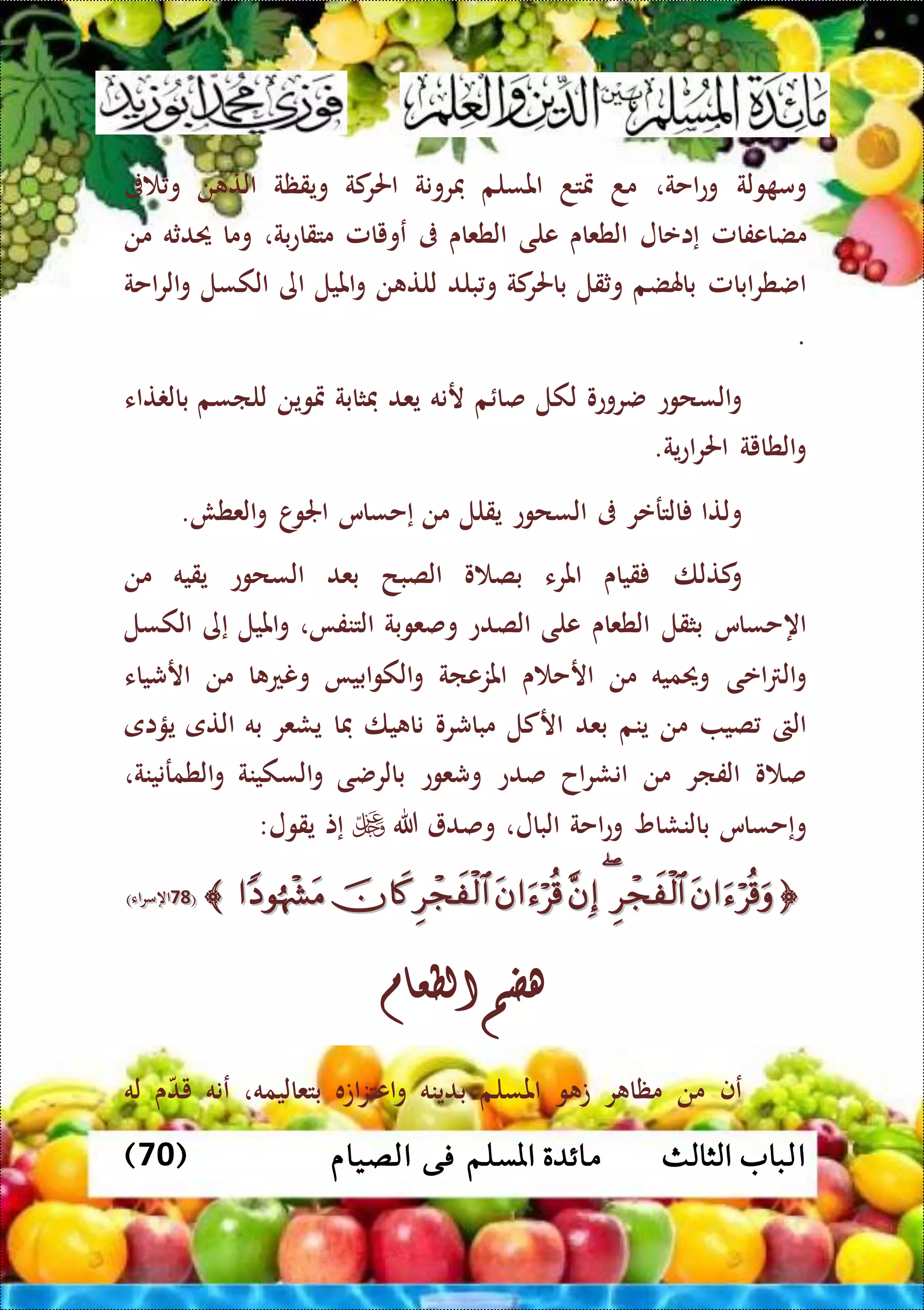 ‫ا‬‫الثالث‬ ‫لباب‬( ‫الصيام‬ ‫فى‬ ‫املسلم‬ ‫مائدة‬70)
‫ولة‬ ‫وم‬‫احة‬‫ع‬‫و‬،‫م‬‫د‬‫متتد‬‫املسلم‬‫فرونة‬‫كة‬‫احلر‬‫ويقظة‬‫ن‬ ‫الت‬‫ىف‬ ‫و‬
‫مضاعفامل‬‫إاعال‬‫الطعاى‬‫على‬‫الطعاى‬‫ىف‬‫عويامل‬،‫بة‬‫ع‬‫متقا‬‫وما‬‫حيدثه‬‫من‬
‫ابامل‬‫ر‬‫اضط‬‫باهلضم‬‫وثقل‬‫كة‬‫باحلر‬‫بلد‬‫و‬‫ن‬ ‫للت‬‫امليل‬‫و‬‫اى‬‫الكسل‬‫احة‬‫ر‬‫ال‬‫و‬
.
‫السحوع‬‫و‬‫ضروعو‬‫لكل‬‫م‬ ‫صا‬‫رنه‬‫يعد‬‫فثابة‬‫متوين‬‫للاسم‬‫تاء‬ ‫بال‬
‫الطاية‬‫و‬‫ية‬‫ع‬‫ا‬‫ر‬‫احل‬.
‫و‬‫لتا‬‫الترعر‬‫ىف‬‫السحوع‬‫يقلل‬‫من‬‫إحساس‬‫ا‬‫اجلو‬‫العطش‬‫و‬.
‫كتلا‬‫و‬‫قياى‬‫املرء‬‫و‬ ‫بص‬‫الصبح‬‫بعد‬‫السحوع‬‫يقيه‬‫من‬
‫اهحساس‬‫بثقل‬‫الطعاى‬‫على‬‫الصدع‬‫وصعوبة‬،‫التنفا‬‫امليل‬‫و‬‫إى‬‫الكسل‬
‫اعى‬ ‫ال‬‫و‬‫وحيميه‬‫من‬‫ى‬ ‫ارح‬‫املزعاة‬‫ابيا‬‫و‬‫الك‬‫و‬‫ا‬ ‫ونع‬‫من‬‫ارشياء‬
‫الىت‬‫صي‬‫من‬‫ينم‬‫بعد‬‫اركل‬‫مباشر‬‫و‬‫يا‬ ‫نا‬‫فا‬‫يشعر‬‫به‬‫التى‬‫يؤاى‬
‫و‬ ‫ص‬‫الفار‬‫من‬‫اح‬‫ر‬‫انش‬‫صدع‬‫وشعوع‬‫بالرضى‬‫السكينة‬‫و‬،‫الطمرنينة‬‫و‬
‫وإحساس‬‫بالنشاو‬‫احة‬‫ع‬‫و‬‫البال‬،‫وصد‬‫هللا‬‫إت‬‫يقول‬:
((9898‫اء‬‫ر‬‫اهم‬‫اء‬‫ر‬‫اهم‬))
‫هضم‬‫الطعام‬
‫عف‬‫من‬‫ر‬ ‫مظا‬‫و‬ ‫ت‬‫املسلم‬‫بدينه‬‫اته‬‫ز‬‫اعت‬‫و‬‫بتعاليمه‬،‫عنه‬‫ى‬‫يد‬‫له‬
 