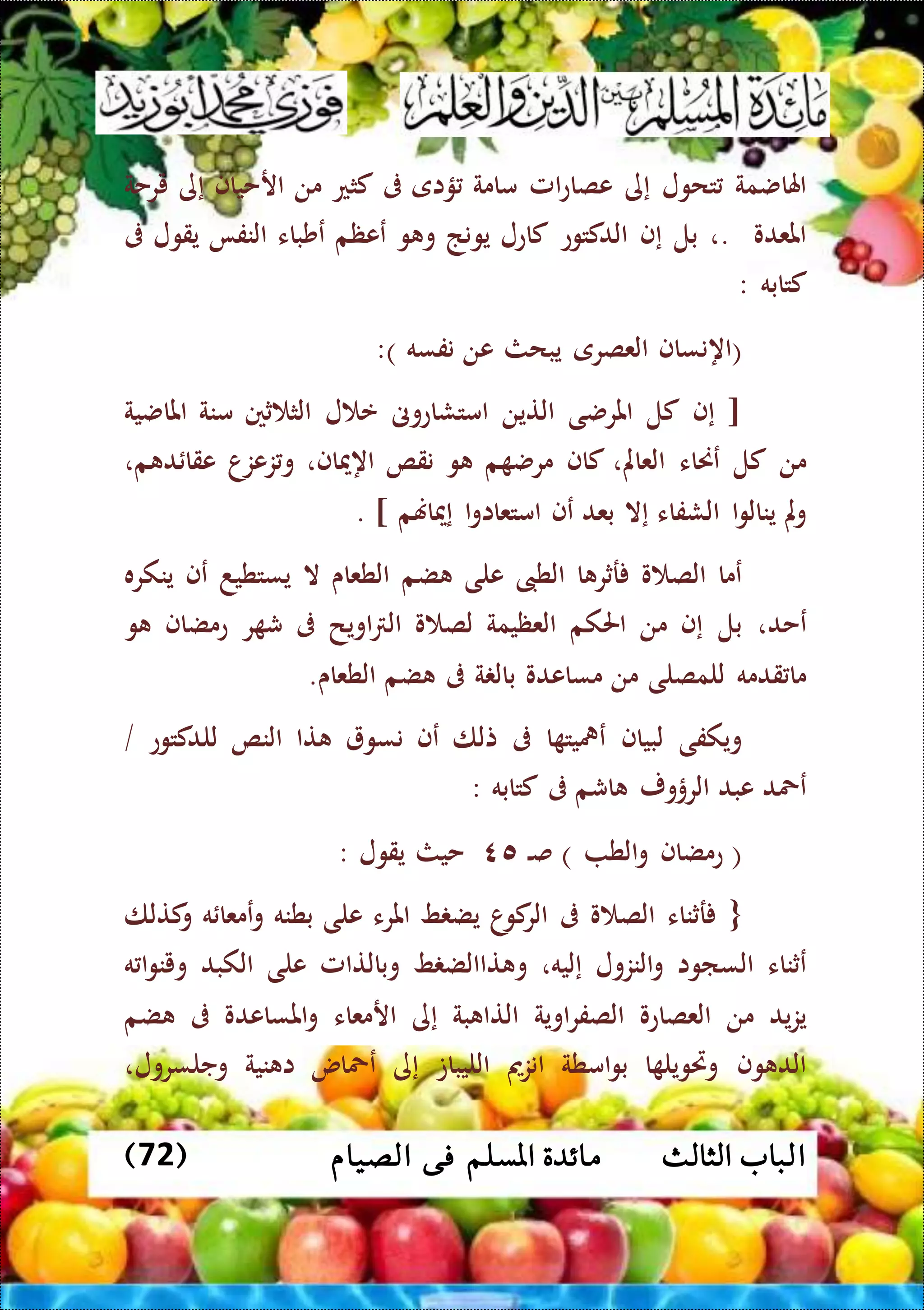 ‫ا‬‫الثالث‬ ‫لباب‬( ‫الصيام‬ ‫فى‬ ‫املسلم‬ ‫مائدة‬72)
‫اهلاضمة‬‫تحول‬‫إى‬‫امل‬‫ع‬‫عصا‬‫مامة‬‫ؤاى‬‫ىف‬‫كثع‬‫من‬‫ار‬‫حياف‬‫إى‬‫يرحة‬
‫املعدو‬.،‫بل‬‫إف‬‫الدكتوع‬‫كاعل‬‫يونذ‬‫و‬ ‫و‬‫ععظم‬‫عشباء‬‫النفا‬‫يقول‬‫ىف‬
‫كتابه‬:
(‫اهنساف‬‫العصرى‬‫يبحث‬‫عن‬‫نفسه‬):
[‫إف‬‫كل‬‫املرضى‬‫التين‬‫امتشاعوىن‬‫ل‬ ‫ع‬‫ثني‬ ‫الث‬‫منة‬‫املاضية‬
‫من‬‫كل‬‫عحناء‬‫العامل‬،‫كاف‬‫م‬ ‫مرض‬‫و‬‫نقص‬،‫اهمياف‬‫زعز‬‫و‬‫ا‬،‫م‬ ‫د‬ ‫عقا‬
‫مل‬‫و‬‫ا‬‫و‬‫ينال‬‫الشفاء‬‫إال‬‫بعد‬‫عف‬‫ا‬‫و‬‫امتعاا‬‫إمياهنم‬. ]
‫عما‬‫و‬ ‫الص‬‫ا‬ ‫رثر‬‫الطىب‬‫على‬‫ضم‬‫الطعاى‬‫ال‬‫يستطيد‬‫عف‬‫ينكره‬
‫عحد‬،‫بل‬‫إف‬‫من‬‫احلكم‬‫العظيمة‬‫و‬ ‫لص‬‫اويح‬ ‫ال‬‫ىف‬‫ر‬ ‫ش‬‫عمضاف‬‫و‬
‫قدمه‬ ‫ما‬‫للمصلى‬‫من‬‫مساعدو‬‫ة‬ ‫بال‬‫ىف‬‫ضم‬‫الطعاى‬.
‫ويكفى‬‫لبياف‬‫ا‬ ‫عمهيت‬‫ىف‬‫تلا‬‫عف‬‫نسو‬‫تا‬‫النص‬‫للدكتوع‬/
‫عمحد‬‫ع‬‫بد‬‫الرؤور‬‫اشم‬‫ىف‬‫كتابه‬:
(‫عمضاف‬‫الط‬‫و‬)‫ال‬‫ص‬٤٥‫حيث‬‫يقول‬:
{‫رثناء‬‫و‬ ‫الص‬‫ىف‬‫ا‬‫كو‬‫الر‬‫ط‬ ‫يض‬‫املرء‬‫على‬‫بطنه‬‫ه‬ ‫عمعا‬‫و‬‫كتلا‬‫و‬
‫عثناء‬‫الساوا‬‫النزول‬‫و‬‫إليه‬،‫ط‬ ‫تاالض‬ ‫و‬‫وبالتامل‬‫على‬‫الكبد‬‫ه‬ ‫ا‬‫و‬‫وين‬
‫يد‬‫ز‬‫ي‬‫من‬‫العصاعو‬‫اوية‬‫ر‬‫الصف‬‫بة‬ ‫التا‬‫إى‬‫ارمعاء‬‫املساعدو‬‫و‬‫ىف‬‫ضم‬
‫وف‬ ‫الد‬‫وري‬‫ا‬ ‫ويل‬‫امطة‬‫و‬‫ب‬‫انزمي‬‫الليبات‬‫إى‬‫عمحاس‬‫نية‬ ‫ا‬،‫وجلسرول‬
 
