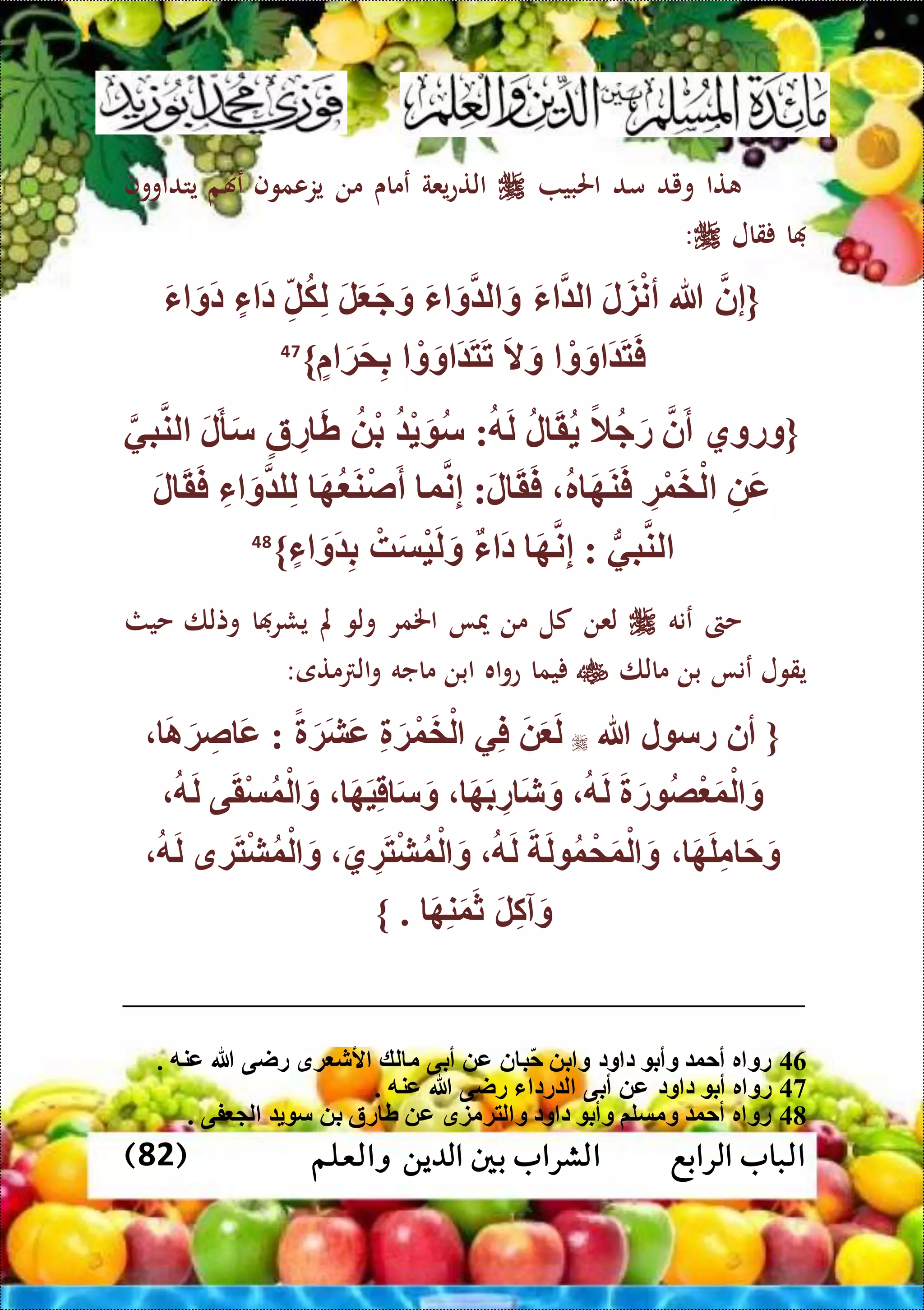 ‫الرابع‬ ‫الباب‬‫والعلم‬ ‫الدين‬ ‫بني‬ ‫الشراب‬(82)
‫تا‬‫ويد‬‫مد‬‫احلبي‬‫يعة‬‫ع‬‫الت‬‫عماى‬‫من‬‫يزعموف‬‫عهنم‬‫يتداووف‬
‫ا‬‫قال‬:
{‫إن‬‫هللا‬َ‫ل‬َ‫ز‬ْ‫ن‬‫أ‬َ‫ء‬ ‫ل‬َ‫ء‬ َ‫و‬ ‫ل‬ َ‫و‬َ‫ل‬َ َ‫ج‬َ‫و‬ِّ‫ل‬‫ك‬ِّ‫ل‬‫ء‬ َ‫د‬َ‫ء‬ َ‫َو‬‫د‬
ْ‫و‬َ‫و‬ َ َ‫ت‬َ‫ف‬َ‫ال‬َ‫و‬ْ‫و‬َ‫و‬ َ َ‫ت‬َ‫ت‬َ‫ة‬َ‫م‬ِّ‫ب‬}47
‫{وروي‬‫ن‬َ‫أ‬ً‫ال‬‫ج‬َ‫ر‬‫ل‬ َ‫ق‬‫ه‬َ‫ل‬:ْ َ ‫س‬ْ‫ب‬‫ة‬ ِّ‫ر‬ َ‫ط‬َ‫ل‬َ‫أ‬َ‫س‬‫بي‬‫لن‬
ِّ َ‫ع‬ِّ‫ة‬ْ‫و‬َ‫خ‬ْ‫ل‬‫ر‬ َ‫ه‬َ‫ن‬َ‫ف‬َ‫ل‬ َ‫ق‬َ‫ف‬:‫و‬‫ن‬ِّ‫إ‬َ‫ه‬ َ‫ن‬ْ‫ص‬َ‫أ‬ِّ‫ل‬ِّ‫ء‬ َ‫و‬ ‫ل‬َ‫ل‬ َ‫ق‬َ‫ف‬
ُّ‫بي‬‫لن‬:َ‫ه‬‫ن‬ِّ‫إ‬‫ء‬ َ‫د‬ْ‫ه‬َ‫س‬ْ‫ي‬َ‫ل‬َ‫و‬‫ء‬ َ‫َو‬ ِّ‫ب‬}48
‫حىت‬‫عنه‬‫لعن‬‫كل‬‫من‬‫ميا‬‫اخلمر‬‫ولو‬‫مل‬‫ا‬ ‫يشر‬‫وتلا‬‫حيث‬
‫يقول‬‫عنا‬‫بن‬‫مالا‬‫يما‬‫اه‬‫و‬‫ع‬‫ابن‬‫ماجه‬‫متى‬ ‫ال‬‫و‬:
{‫أن‬‫ل‬ ‫رس‬‫هللا‬َ‫ا‬َ‫ة‬ ِّ‫ص‬ َ‫ع‬ : ً َ‫َة‬‫ش‬َ‫ع‬ ِّ َ‫ة‬ْ‫و‬َ‫خ‬ْ‫ل‬ ‫ي‬ِّ‫ف‬ َ َ َ‫ل‬
‫ه‬َ‫ل‬ َ َ‫ر‬ ‫ْص‬ َ‫و‬ْ‫ل‬ َ‫و‬َ‫ه‬َ‫ب‬ ِّ‫ر‬ َ‫ش‬َ‫و‬َ‫ه‬َ‫ي‬ِّ‫ق‬ َ‫س‬َ‫و‬‫ه‬َ‫ل‬ ‫ى‬َ‫ق‬ْ‫س‬‫و‬ْ‫ل‬ َ‫و‬
َ‫ه‬َ‫ل‬ِّ‫م‬ َ‫ح‬َ‫و‬‫ه‬َ‫ل‬ َ َ‫ل‬ ‫و‬ ْ‫م‬َ‫و‬ْ‫ل‬ َ‫و‬َ‫ي‬ ِّ‫ة‬َ‫ت‬ْ‫ش‬‫و‬ْ‫ل‬ َ‫و‬‫ه‬َ‫ل‬ ‫ةق‬َ‫ت‬ْ‫ش‬‫و‬ْ‫ل‬ َ‫و‬
. َ‫ه‬ِّ‫ن‬َ‫و‬َ‫ث‬ َ‫ل‬ِّ‫ك‬‫آ‬َ‫و‬}
46. ‫عنه‬ ‫هللا‬ ‫راى‬ ‫ةق‬ ‫ألش‬ ‫لك‬ ‫م‬ ‫أبى‬ ‫ع‬ ‫ن‬ ‫ب‬‫ح‬ ‫ب‬ ‫و‬ ‫ود‬ ‫د‬ ‫وأب‬ ‫أحو‬ ‫ر‬ ‫رو‬
47. ‫عنه‬ ‫هللا‬ ‫راى‬ ‫ء‬ ‫رد‬ ‫ل‬ ‫أبى‬ ‫ع‬ ‫ود‬ ‫د‬ ‫أب‬ ‫ر‬ ‫رو‬
48. ‫فى‬ ‫ل‬ ‫س‬ ‫ب‬ ‫رة‬ ‫ط‬ ‫ع‬ ‫لتةمزق‬ ‫و‬ ‫ود‬ ‫د‬ ‫وأب‬ ‫ومسلم‬ ‫أحو‬ ‫ر‬ ‫رو‬
 