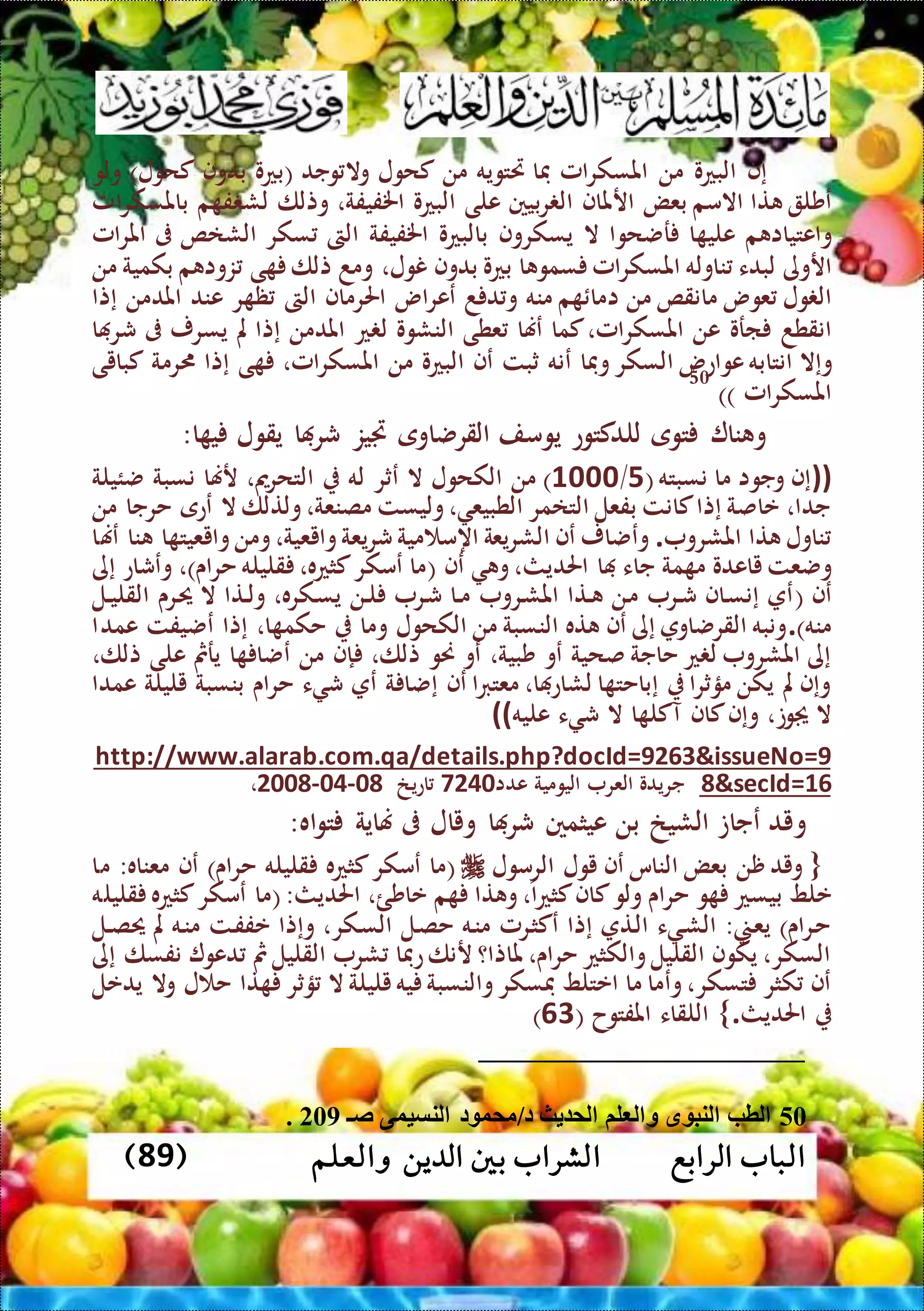 ‫الرابع‬ ‫الباب‬‫والعلم‬ ‫الدين‬ ‫بني‬ ‫الشراب‬(89)
‫إف‬‫البعو‬‫من‬‫املسكرامل‬‫فا‬‫ريتويه‬‫من‬‫كحول‬‫وجد‬ ‫وال‬(‫بعو‬‫بدوف‬‫كحول‬)‫ولو‬
‫عشل‬‫تا‬‫االمم‬‫بعض‬‫ارملاف‬‫ربيني‬ ‫ال‬‫على‬‫البعو‬،‫اخلفيفة‬‫وتلا‬‫ل‬‫م‬ ‫ف‬ ‫ش‬‫باملسكرامل‬
‫م‬ ‫واعتياا‬‫ا‬ ‫علي‬‫رضحوا‬‫ال‬‫يسكروف‬‫بالبعو‬‫اخلفيفة‬‫الىت‬‫سكر‬‫الشاص‬‫ىف‬‫املرامل‬
‫اروى‬‫لبدء‬‫ناوله‬‫املسكرامل‬‫ا‬ ‫سمو‬‫بعو‬‫بدوف‬،‫نول‬‫ومد‬‫تلا‬‫ى‬‫م‬ ‫زوا‬‫بكمية‬‫من‬
‫ول‬ ‫ال‬‫عوس‬‫مانقص‬‫من‬‫م‬ ‫اما‬‫منه‬‫د‬ ‫د‬ ‫و‬‫ععراس‬‫احلرماف‬‫الىت‬‫ر‬ ‫ظ‬‫عند‬‫املدمن‬‫إتا‬
‫انقطد‬‫ارو‬‫عن‬‫املسكرامل‬،‫كما‬‫عهنا‬‫عطى‬‫النشوو‬‫ع‬ ‫ل‬‫املدمن‬‫إتا‬‫مل‬‫يسرر‬‫ىف‬‫ا‬ ‫شر‬
‫وإال‬‫انتابه‬‫عواعس‬‫السكر‬‫وفا‬‫عنه‬‫ثبت‬‫عف‬‫البعو‬‫من‬،‫املسكرامل‬‫ى‬‫إتا‬‫رمة‬‫كبايى‬
‫املسكرامل‬))
50
‫ي‬ ‫يقول‬ ‫ا‬ ‫شر‬ ‫جتيز‬ ‫القرضاوى‬ ‫يومف‬ ‫للدكتوع‬ ‫توى‬ ‫نا‬ ‫و‬‫ا‬:
))‫نسبته‬ ‫ما‬ ‫وجوا‬ ‫إف‬(1/4111)‫ضئيلة‬ ‫نسبة‬ ‫رهنا‬ ،‫مي‬‫ر‬‫التح‬ ‫له‬ ‫عثر‬ ‫ال‬ ‫الكحول‬ ‫من‬
‫من‬ ‫حرجا‬ ‫ععى‬ ‫ال‬ ‫ولتلا‬،‫مصنعة‬ ‫وليست‬، ‫الطبيع‬ ‫التامر‬ ‫بفعل‬ ‫كانت‬‫إتا‬ ‫عاصة‬ ،‫جدا‬
‫املشرو‬ ‫تا‬ ‫ناول‬.‫عهنا‬ ‫نا‬ ‫ا‬ ‫وايعيت‬‫ومن‬،‫وايعية‬‫شريعة‬ ‫مية‬ ‫اهم‬ ‫الشريعة‬ ‫عف‬ ‫وعضار‬
‫جا‬ ‫مة‬ ‫م‬ ‫ياعدو‬ ‫وضعت‬‫احلديث‬ ‫ا‬ ‫ء‬‫عف‬ ‫و‬،(‫حراى‬ ‫قليله‬ ،‫كثعه‬‫عمكر‬ ‫ما‬)‫إى‬ ‫وعشاع‬ ،
‫عف‬(‫الل‬‫ال‬‫ي‬‫القل‬ ‫الرى‬‫حي‬ ‫ال‬ ‫التا‬‫ال‬‫ل‬‫و‬ ،‫الكره‬‫س‬‫ي‬ ‫الن‬‫ال‬‫ل‬ ‫الر‬‫ش‬ ‫الا‬‫ال‬‫م‬ ‫الرو‬‫ش‬‫امل‬ ‫التا‬‫ال‬ ‫الن‬‫م‬ ‫الر‬‫ال‬‫ش‬ ‫الاف‬‫س‬‫إن‬ ‫ع‬
‫منه‬).‫عمدا‬ ‫عضيفت‬ ‫إتا‬ ،‫ا‬ ‫حكم‬ ‫وما‬ ‫الكحول‬ ‫من‬ ‫النسبة‬ ‫ته‬ ‫عف‬ ‫إى‬ ‫القرضاو‬ ‫ونبه‬
،‫تلا‬ ‫حنو‬ ‫عو‬ ،‫شبية‬ ‫عو‬ ‫صحية‬ ‫حاجة‬ ‫ع‬ ‫ل‬ ‫املشرو‬ ‫إى‬،‫تلا‬ ‫على‬ ‫يرمث‬ ‫ا‬ ‫عضا‬ ‫من‬ ‫إف‬
‫عمدا‬ ‫يليلة‬ ‫بنسبة‬ ‫حراى‬ ‫ء‬ ‫ش‬ ‫ع‬ ‫ة‬ ‫إضا‬ ‫عف‬ ‫معتربا‬ ،‫ا‬ ‫لشاع‬ ‫ا‬ ‫إباحت‬ ‫مؤثرا‬ ‫يكن‬ ‫مل‬ ‫وإف‬
‫عليه‬ ‫ء‬ ‫ش‬ ‫ال‬ ‫ا‬ ‫آكل‬ ‫كاف‬‫وإف‬ ،‫وت‬ ‫ال‬((
tails.php?docId=9263&issueNo=9http://www.alarab.com.qa/de
8&secId=16‫العر‬ ‫جريدو‬‫اليومية‬‫عدا‬9341‫اعيخ‬08-04-2008،
‫و‬‫اه‬‫و‬‫ت‬ ‫هناية‬ ‫ىف‬ ‫ويال‬ ‫ا‬ ‫شر‬ ‫عيثمني‬ ‫بن‬ ‫الشيخ‬ ‫عجات‬ ‫يد‬:
‫الرمول‬ ‫يول‬ ‫عف‬ ‫الناس‬ ‫بعض‬ ‫ظن‬ ‫ويد‬ {‫ما‬ :‫معناه‬ ‫عف‬ )‫حراى‬ ‫قليله‬ ‫كثعه‬‫عمكر‬ ‫(ما‬
‫حرا‬ ‫و‬ ‫بيسع‬ ‫علط‬،‫كثعا‬‫كاف‬‫ولو‬ ‫ى‬‫عاشئ‬ ‫م‬ ‫تا‬ ‫و‬‫ا‬ ،‫قليله‬ ‫كثعه‬‫عمكر‬ ‫(ما‬:‫حلديث‬
‫الل‬‫ال‬‫ص‬‫حي‬ ‫مل‬ ‫اله‬‫ن‬‫م‬ ‫الت‬‫ف‬‫عف‬ ‫وإتا‬ ،‫الكر‬‫س‬‫ال‬ ‫الل‬‫ص‬‫ح‬ ‫اله‬‫ن‬‫م‬ ‫الرمل‬‫ث‬‫عك‬ ‫إتا‬ ‫الت‬‫ل‬‫ا‬ ‫ء‬ ‫ال‬‫ش‬‫ال‬ :‫الس‬‫ع‬‫ي‬ )‫الراى‬‫ح‬
‫إى‬ ‫نفسا‬ ‫دعو‬ ‫مث‬‫القليل‬ ‫شر‬ ‫عفا‬‫رنا‬ ‫ملاتا؟‬ ،‫حراى‬ ‫والكثع‬‫القليل‬ ‫يكوف‬ ،‫السكر‬
‫ؤثر‬ ‫ال‬ ‫يليلة‬‫يه‬ ‫والنسبة‬‫فسكر‬ ‫اعتلط‬ ‫ما‬ ‫وعما‬،‫تسكر‬ ‫كثر‬ ‫عف‬‫يدعل‬ ‫وال‬ ‫ل‬ ‫ح‬ ‫تا‬
‫احلديث‬.}( ‫املفتوح‬ ‫اللقاء‬74)
50‫ص‬ ‫لنسيوى‬ ‫د‬ ‫ممو‬ ‫د‬ ‫ث‬ ‫لم‬ ‫لم‬ ‫ل‬ ‫و‬ ‫ق‬ ‫لنب‬ ‫لطب‬229.
 