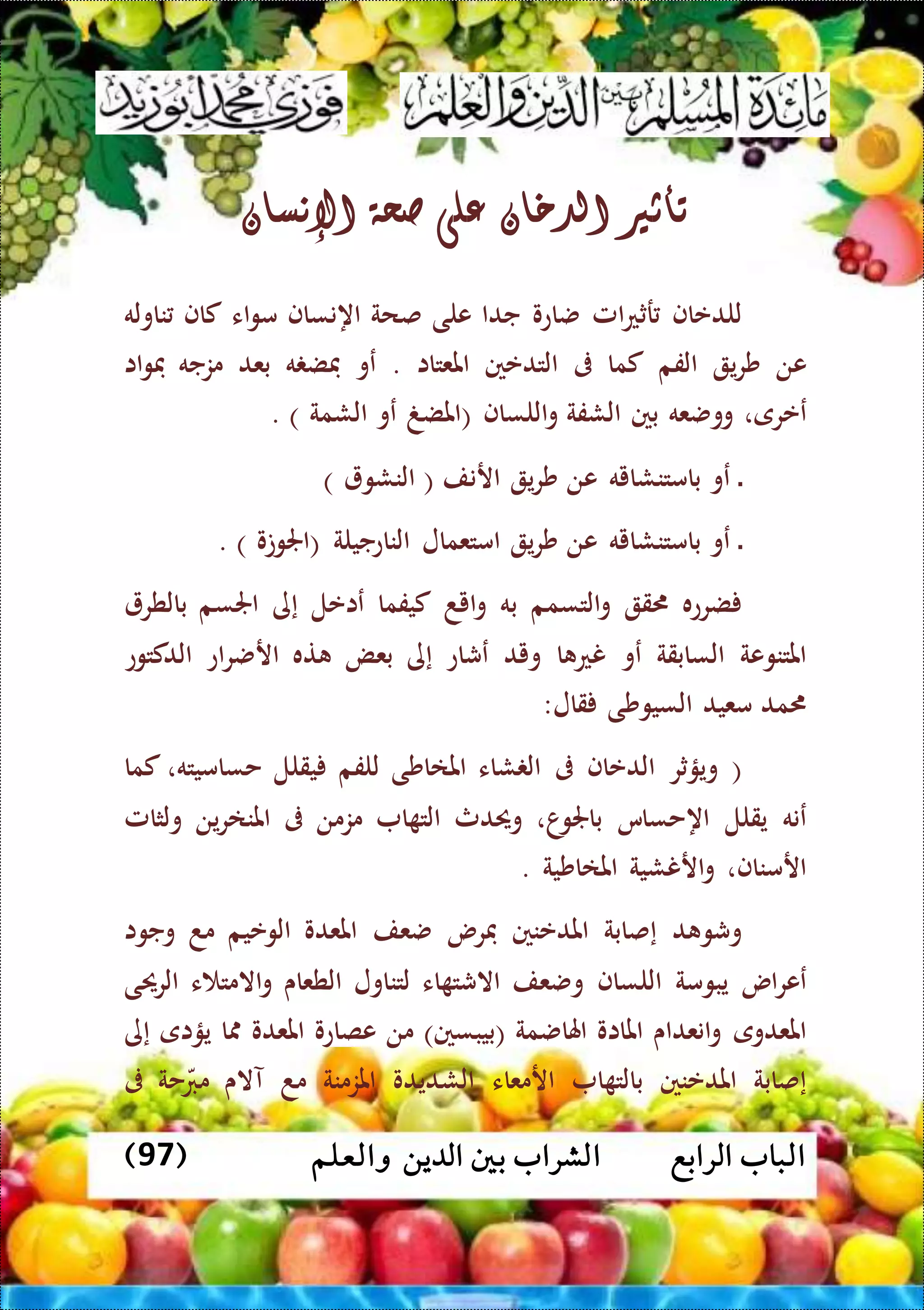 ‫الرابع‬ ‫الباب‬‫والعلم‬ ‫الدين‬ ‫بني‬ ‫الشراب‬(97)
‫تأثري‬‫الدخان‬‫على‬‫صحة‬‫اإلنسان‬
‫للدعاف‬‫امل‬‫ع‬‫رث‬‫ضاعو‬‫جدا‬‫على‬‫صحة‬‫اهنساف‬‫اء‬‫و‬‫م‬‫كاف‬‫ناوله‬
‫عن‬‫ي‬‫ر‬‫ش‬‫الفم‬‫كما‬‫ىف‬‫التدعني‬‫املعتاا‬.‫عو‬‫ه‬ ‫فض‬‫بعد‬‫مزجه‬‫اا‬‫و‬‫ف‬
‫ععرى‬،‫ووضعه‬‫بني‬‫الشفة‬‫اللساف‬‫و‬(‫املضغ‬‫عو‬‫الشمة‬. )
‫ال‬‫عو‬‫بامتنشايه‬‫عن‬‫ي‬‫ر‬‫ش‬‫ارنف‬(‫النشو‬)
‫ال‬‫عو‬‫بامتنشايه‬‫عن‬‫ي‬‫ر‬‫ش‬‫امتعمال‬‫الناعجيلة‬(‫اجلوتو‬. )
‫ضرعه‬‫ق‬‫التسمم‬‫و‬‫به‬‫ايد‬‫و‬‫كيفما‬‫عاعل‬‫إى‬‫اجلسم‬‫بالطر‬
‫املتنوعة‬‫السابقة‬‫عو‬‫ا‬ ‫نع‬‫ويد‬‫عشاع‬‫إى‬‫بعض‬‫ته‬‫اع‬‫ر‬‫ارض‬‫الدكتوع‬
‫مد‬‫معيد‬‫السيوشى‬‫قال‬:
(‫ويؤثر‬‫الدعاف‬‫ىف‬‫شاء‬ ‫ال‬‫املااشى‬‫للفم‬‫يقلل‬‫حساميته‬،‫كما‬
‫عنه‬‫يقلل‬‫اهحساس‬‫ا‬‫باجلو‬،‫وحيدث‬‫ا‬ ‫الت‬‫مزمن‬‫ىف‬‫ين‬‫ر‬‫املنا‬‫ولثامل‬
‫ارمناف‬،‫ارن‬‫و‬‫شية‬‫املااشية‬.
‫د‬ ‫وشو‬‫إصابة‬‫امل‬‫دعنني‬‫فرس‬‫ضعف‬‫املعدو‬‫الوعيم‬‫مد‬‫وجوا‬
‫اس‬‫ر‬‫عع‬‫يبومة‬‫اللساف‬‫وضعف‬‫اء‬ ‫االشت‬‫لتناول‬‫الطعاى‬‫ء‬ ‫االمت‬‫و‬‫الرحيى‬
‫املعدوى‬‫انعداى‬‫و‬‫املااو‬‫اهلاضمة‬(‫بيبسني‬)‫من‬‫عصاعو‬‫املعدو‬‫ا‬‫يؤاى‬‫إى‬
‫إصابة‬‫املدعنني‬‫ا‬ ‫بالت‬‫ارمعاء‬‫الشديدو‬‫املزمنة‬‫مد‬‫آالى‬‫م‬‫حة‬‫رب‬‫ىف‬
 