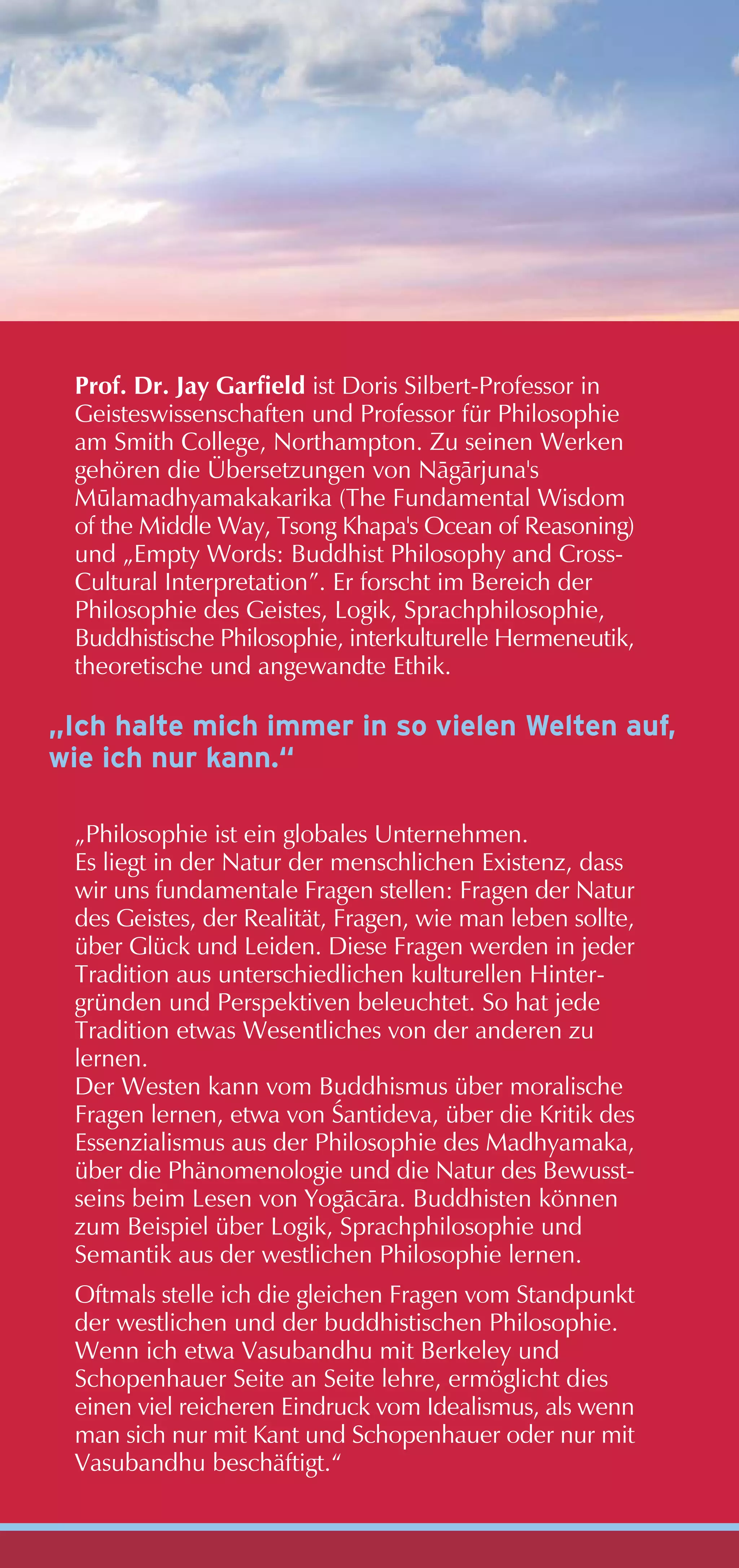 Prof. Dr. Jay Garfield ist Doris Silbert-Professor in
 Geisteswissenschaften und Professor für Philosophie
 am Smith College, Northampton. Zu seinen Werken
 gehören die Übersetzungen von Någårjuna's
 M•lamadhyamakakarika (The Fundamental Wisdom
 of the Middle Way, Tsong Khapa's Ocean of Reasoning)
 und „Empty Words: Buddhist Philosophy and Cross-
 Cultural Interpretation”. Er forscht im Bereich der
 Philosophie des Geistes, Logik, Sprachphilosophie,
 Buddhistische Philosophie, interkulturelle Hermeneutik,
 theoretische und angewandte Ethik.

„Ich halte mich immer in so vielen Welten auf,
wie ich nur kann.“

 „Philosophie ist ein globales Unternehmen.
 Es liegt in der Natur der menschlichen Existenz, dass
 wir uns fundamentale Fragen stellen: Fragen der Natur
 des Geistes, der Realität, Fragen, wie man leben sollte,
 über Glück und Leiden. Diese Fragen werden in jeder
 Tradition aus unterschiedlichen kulturellen Hinter-
 gründen und Perspektiven beleuchtet. So hat jede
 Tradition etwas Wesentliches von der anderen zu
 lernen.
 Der Westen kann vom Buddhismus über moralische
 Fragen lernen, etwa von Œantideva, über die Kritik des
 Essenzialismus aus der Philosophie des Madhyamaka,
 über die Phänomenologie und die Natur des Bewusst-
 seins beim Lesen von Yogåcåra. Buddhisten können
 zum Beispiel über Logik, Sprachphilosophie und
 Semantik aus der westlichen Philosophie lernen.
 Oftmals stelle ich die gleichen Fragen vom Standpunkt
 der westlichen und der buddhistischen Philosophie.
 Wenn ich etwa Vasubandhu mit Berkeley und
 Schopenhauer Seite an Seite lehre, ermöglicht dies
 einen viel reicheren Eindruck vom Idealismus, als wenn
 man sich nur mit Kant und Schopenhauer oder nur mit
 Vasubandhu beschäftigt.“
 