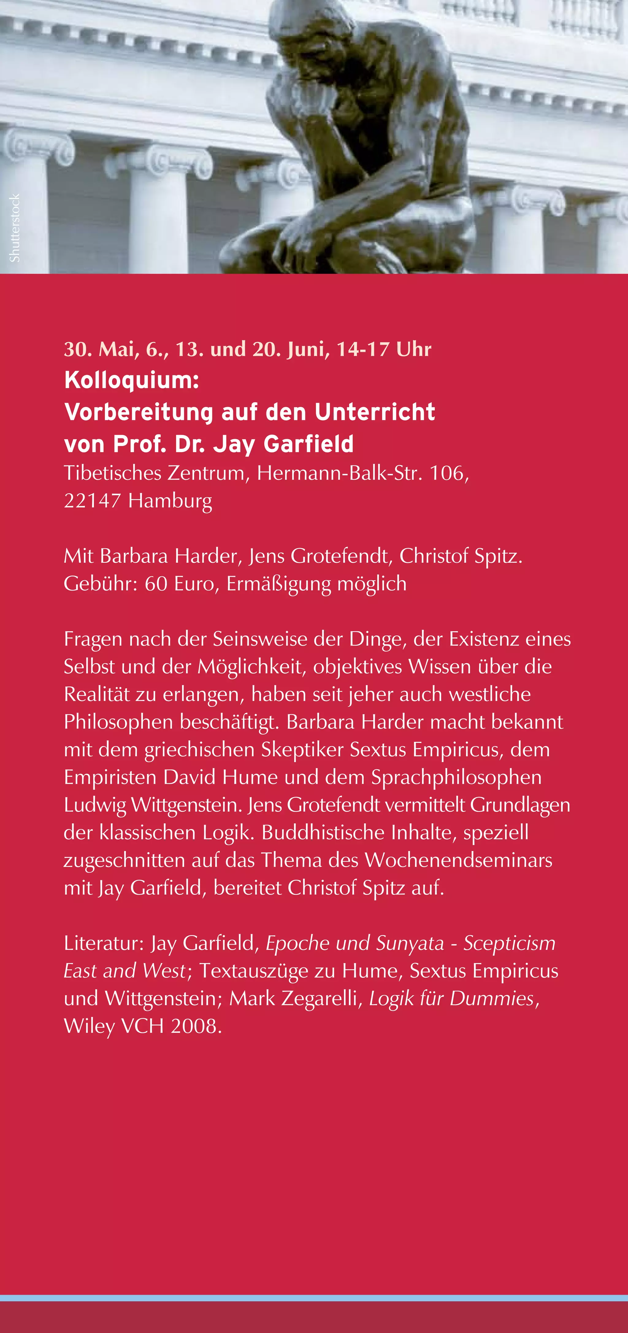 Shutterstock




               30. Mai, 6., 13. und 20. Juni, 14-17 Uhr
               Kolloquium:
               Vorbereitung auf den Unterricht
               von Prof. Dr. Jay Garfield
               Tibetisches Zentrum, Hermann-Balk-Str. 106,
               22147 Hamburg

               Mit Barbara Harder, Jens Grotefendt, Christof Spitz.
               Gebühr: 60 Euro, Ermäßigung möglich

               Fragen nach der Seinsweise der Dinge, der Existenz eines
               Selbst und der Möglichkeit, objektives Wissen über die
               Realität zu erlangen, haben seit jeher auch westliche
               Philosophen beschäftigt. Barbara Harder macht bekannt
               mit dem griechischen Skeptiker Sextus Empiricus, dem
               Empiristen David Hume und dem Sprachphilosophen
               Ludwig Wittgenstein. Jens Grotefendt vermittelt Grundlagen
               der klassischen Logik. Buddhistische Inhalte, speziell
               zugeschnitten auf das Thema des Wochenendseminars
               mit Jay Garfield, bereitet Christof Spitz auf.

               Literatur: Jay Garfield, Epoche und Sunyata - Scepticism
               East and West; Textauszüge zu Hume, Sextus Empiricus
               und Wittgenstein; Mark Zegarelli, Logik für Dummies,
               Wiley VCH 2008.
 