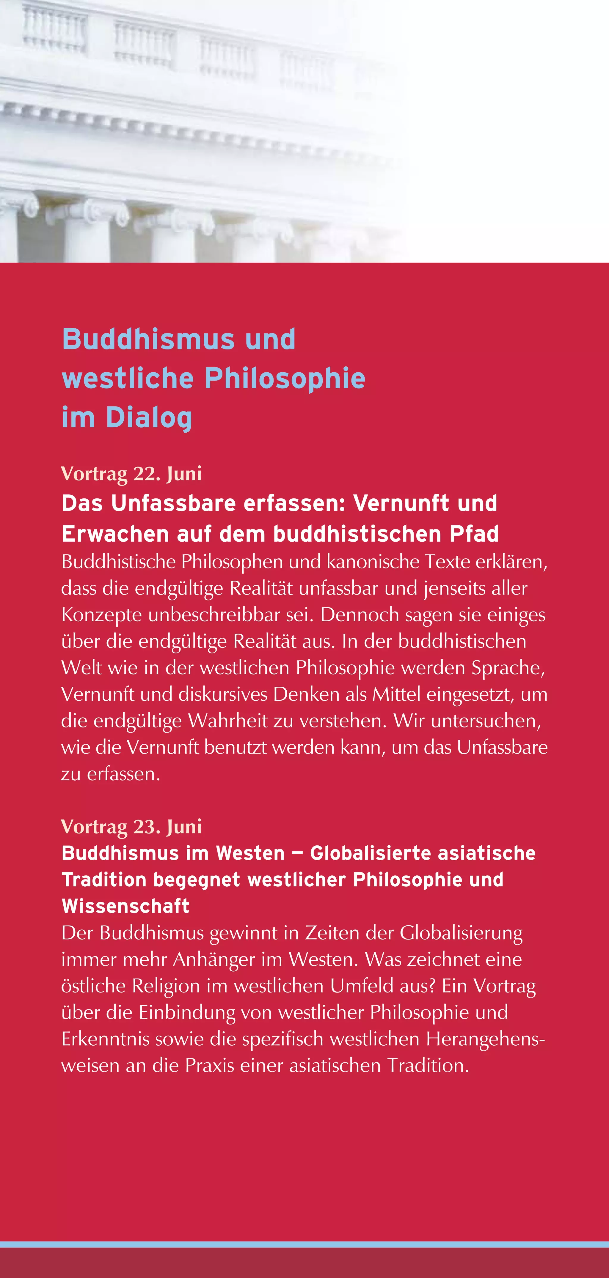 Buddhismus und
westliche Philosophie
im Dialog
Vortrag 22. Juni
Das Unfassbare erfassen: Vernunft und
Erwachen auf dem buddhistischen Pfad
Buddhistische Philosophen und kanonische Texte erklären,
dass die endgültige Realität unfassbar und jenseits aller
Konzepte unbeschreibbar sei. Dennoch sagen sie einiges
über die endgültige Realität aus. In der buddhistischen
Welt wie in der westlichen Philosophie werden Sprache,
Vernunft und diskursives Denken als Mittel eingesetzt, um
die endgültige Wahrheit zu verstehen. Wir untersuchen,
wie die Vernunft benutzt werden kann, um das Unfassbare
zu erfassen.

Vortrag 23. Juni
Buddhismus im Westen — Globalisierte asiatische
Tradition begegnet westlicher Philosophie und
Wissenschaft
Der Buddhismus gewinnt in Zeiten der Globalisierung
immer mehr Anhänger im Westen. Was zeichnet eine
östliche Religion im westlichen Umfeld aus? Ein Vortrag
über die Einbindung von westlicher Philosophie und
Erkenntnis sowie die spezifisch westlichen Herangehens-
weisen an die Praxis einer asiatischen Tradition.
 