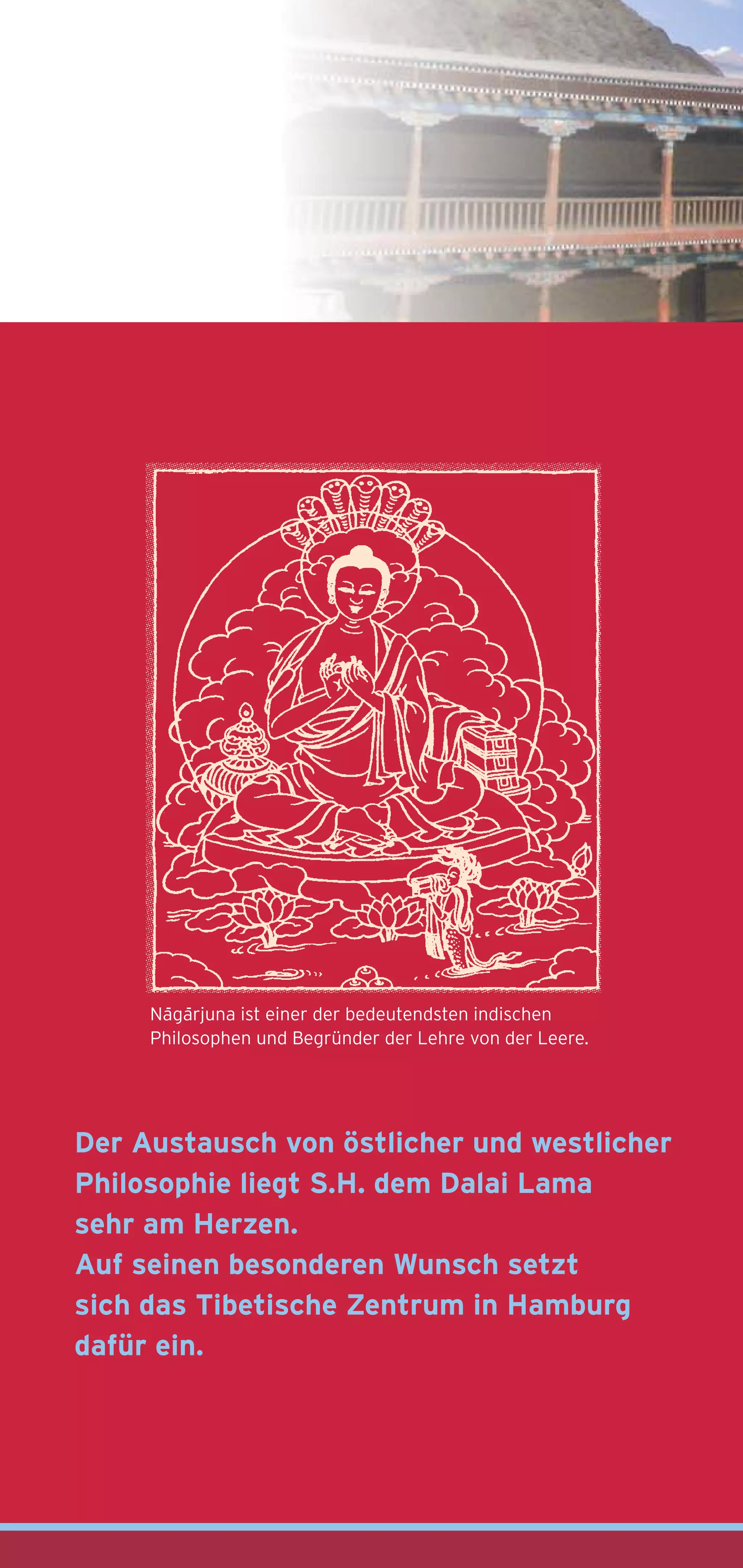 - -
     Nagarjuna ist einer der bedeutendsten indischen
     Philosophen und Begründer der Lehre von der Leere.




Der Austausch von östlicher und westlicher
Philosophie liegt S.H. dem Dalai Lama
sehr am Herzen.
Auf seinen besonderen Wunsch setzt
sich das Tibetische Zentrum in Hamburg
dafür ein.
 
