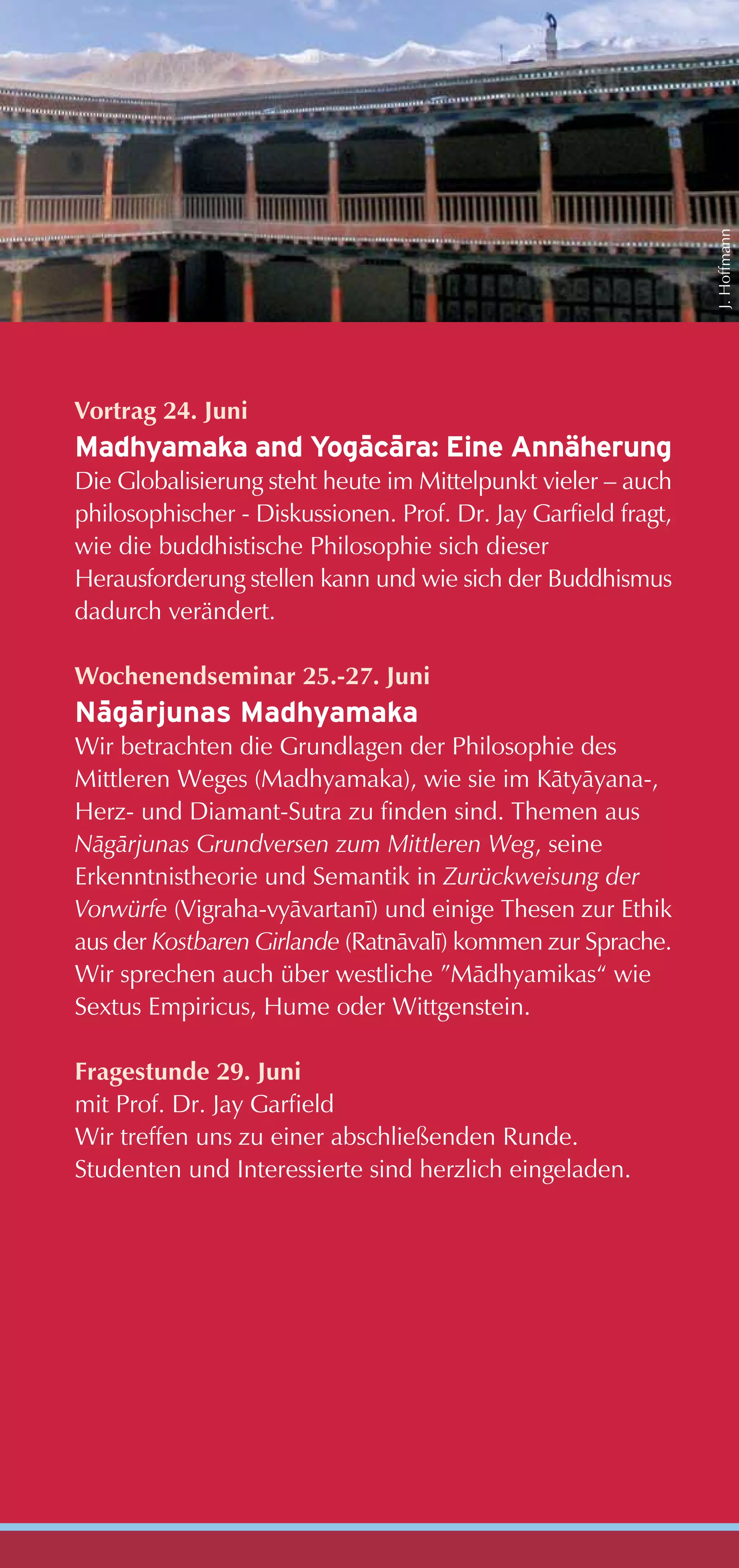 J. Hoffmann
Vortrag 24. Juni
                  - -
Madhyamaka and Yogacara: Eine Annäherung
Die Globalisierung steht heute im Mittelpunkt vieler – auch
philosophischer - Diskussionen. Prof. Dr. Jay Garfield fragt,
wie die buddhistische Philosophie sich dieser
Herausforderung stellen kann und wie sich der Buddhismus
dadurch verändert.

Wochenendseminar 25.-27. Juni
 - -
Nagarjunas Madhyamaka
Wir betrachten die Grundlagen der Philosophie des
Mittleren Weges (Madhyamaka), wie sie im Kåtyåyana-,
Herz- und Diamant-Sutra zu finden sind. Themen aus
Någårjunas Grundversen zum Mittleren Weg, seine
Erkenntnistheorie und Semantik in Zurückweisung der
Vorwürfe (Vigraha-vyåvartanï) und einige Thesen zur Ethik
aus der Kostbaren Girlande (Ratnåvalï) kommen zur Sprache.
Wir sprechen auch über westliche ”Mådhyamikas“ wie
Sextus Empiricus, Hume oder Wittgenstein.

Fragestunde 29. Juni
mit Prof. Dr. Jay Garfield
Wir treffen uns zu einer abschließenden Runde.
Studenten und Interessierte sind herzlich eingeladen.
 