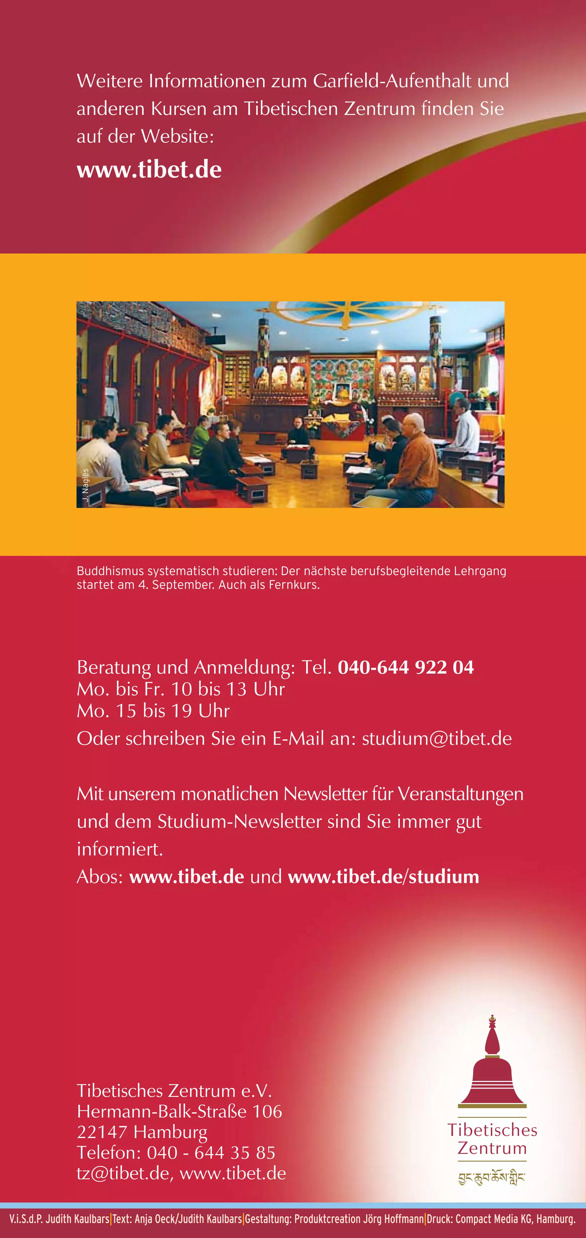 Weitere Informationen zum Garfield-Aufenthalt und
               anderen Kursen am Tibetischen Zentrum finden Sie
               auf der Website:
               www.tibet.de
                 J. Nagles




               Buddhismus systematisch studieren: Der nächste berufsbegleitende Lehrgang
               startet am 4. September. Auch als Fernkurs.




               Beratung und Anmeldung: Tel. 040-644 922 04
               Mo. bis Fr. 10 bis 13 Uhr
               Mo. 15 bis 19 Uhr
               Oder schreiben Sie ein E-Mail an: studium@tibet.de

               Mit unserem monatlichen Newsletter für Veranstaltungen
               und dem Studium-Newsletter sind Sie immer gut
               informiert.
               Abos: www.tibet.de und www.tibet.de/studium




               Tibetisches Zentrum e.V.
               Hermann-Balk-Straße 106
               22147 Hamburg                                                                           Tibetisches
               Telefon: 040 - 644 35 85                                                                 Zentrum
               tz@tibet.de, www.tibet.de

V.i.S.d.P. Judith Kaulbars|Text: Anja Oeck/Judith Kaulbars|Gestaltung: Produktcreation Jörg Hoffmann|Druck: Compact Media KG, Hamburg.
 