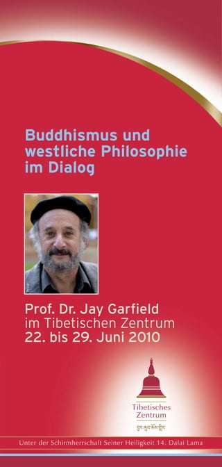 Buddhismus und
 westliche Philosophie
 im Dialog
  Privat




 Prof. Dr. Jay Garfield
 im Tibetischen Zentrum
 22. bis 29. Juni 2010



                                    Tibetisches
                                     Zentrum


Unter der Schirmherrschaft Seiner Heiligkeit 14. Dalai Lama
 