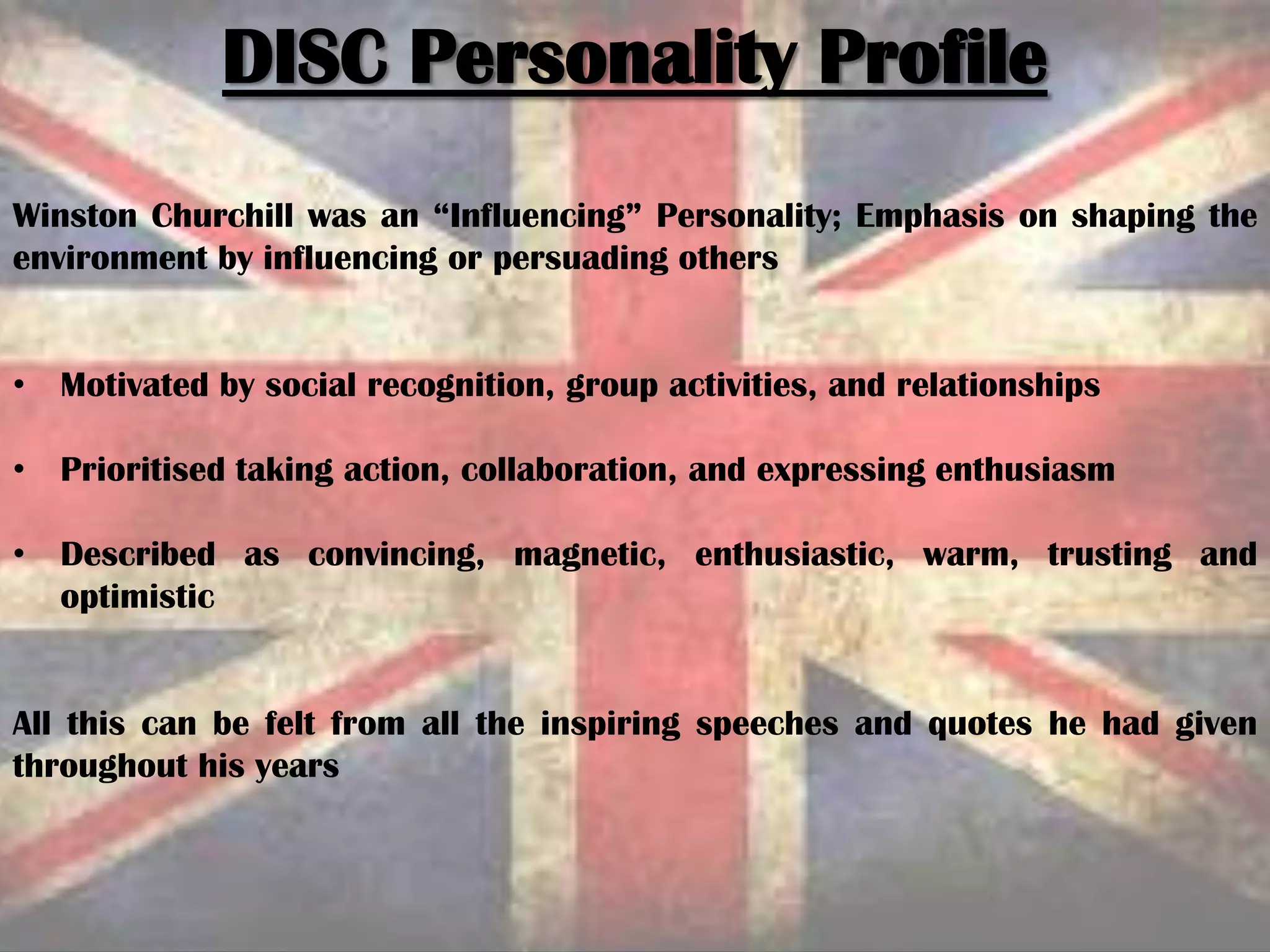 DISC Personality Profile
Winston Churchill was an “Influencing” Personality; Emphasis on shaping the
environment by influencing or persuading others
• Motivated by social recognition, group activities, and relationships
• Prioritised taking action, collaboration, and expressing enthusiasm
• Described as convincing, magnetic, enthusiastic, warm, trusting and
optimistic
All this can be felt from all the inspiring speeches and quotes he had given
throughout his years
 