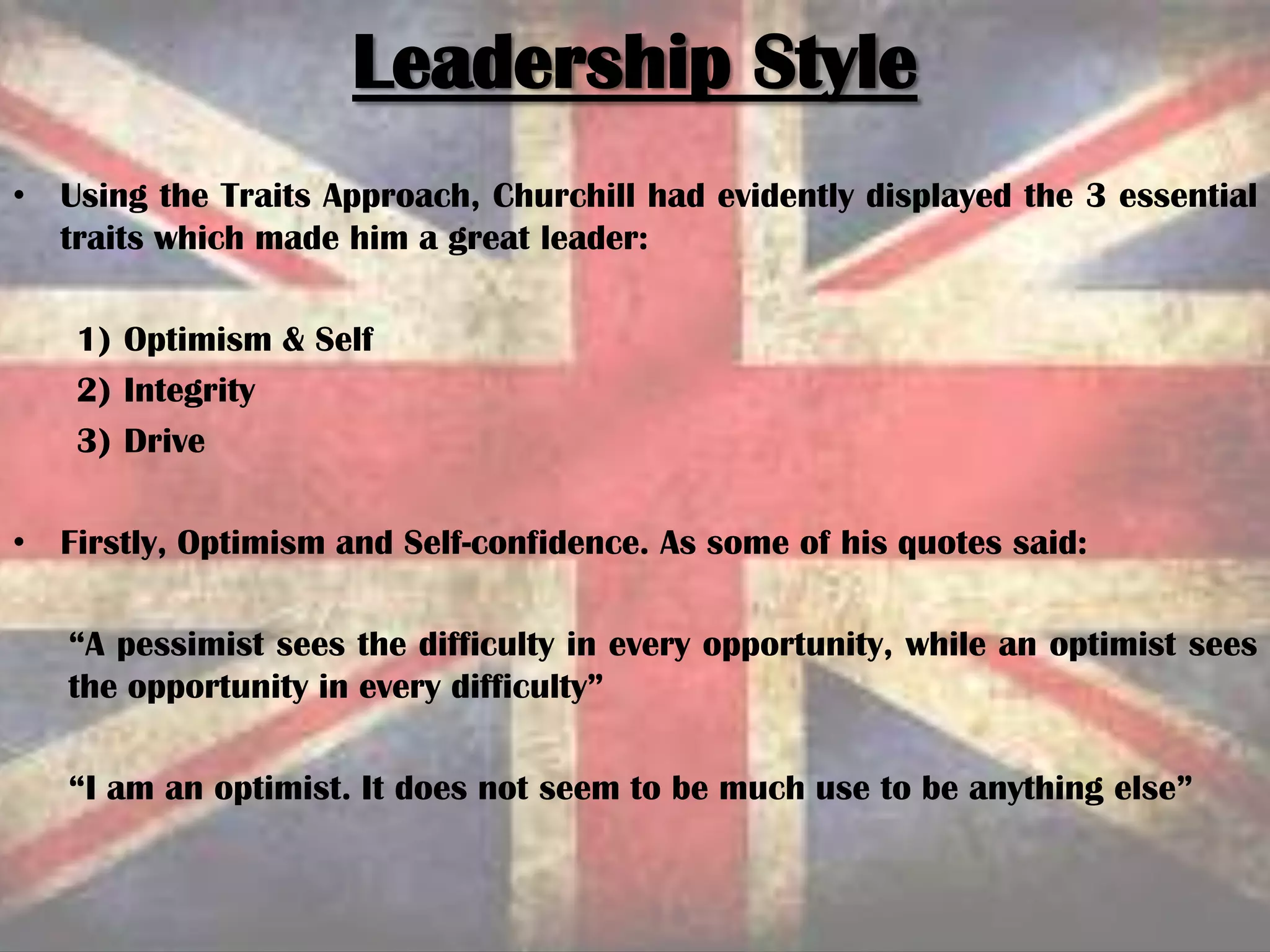 • Using the Traits Approach, Churchill had evidently displayed the 3 essential
traits which made him a great leader:
1) Optimism & Self
2) Integrity
3) Drive
• Firstly, Optimism and Self-confidence. As some of his quotes said:
“A pessimist sees the difficulty in every opportunity, while an optimist sees
the opportunity in every difficulty”
“I am an optimist. It does not seem to be much use to be anything else”
Leadership Style
 