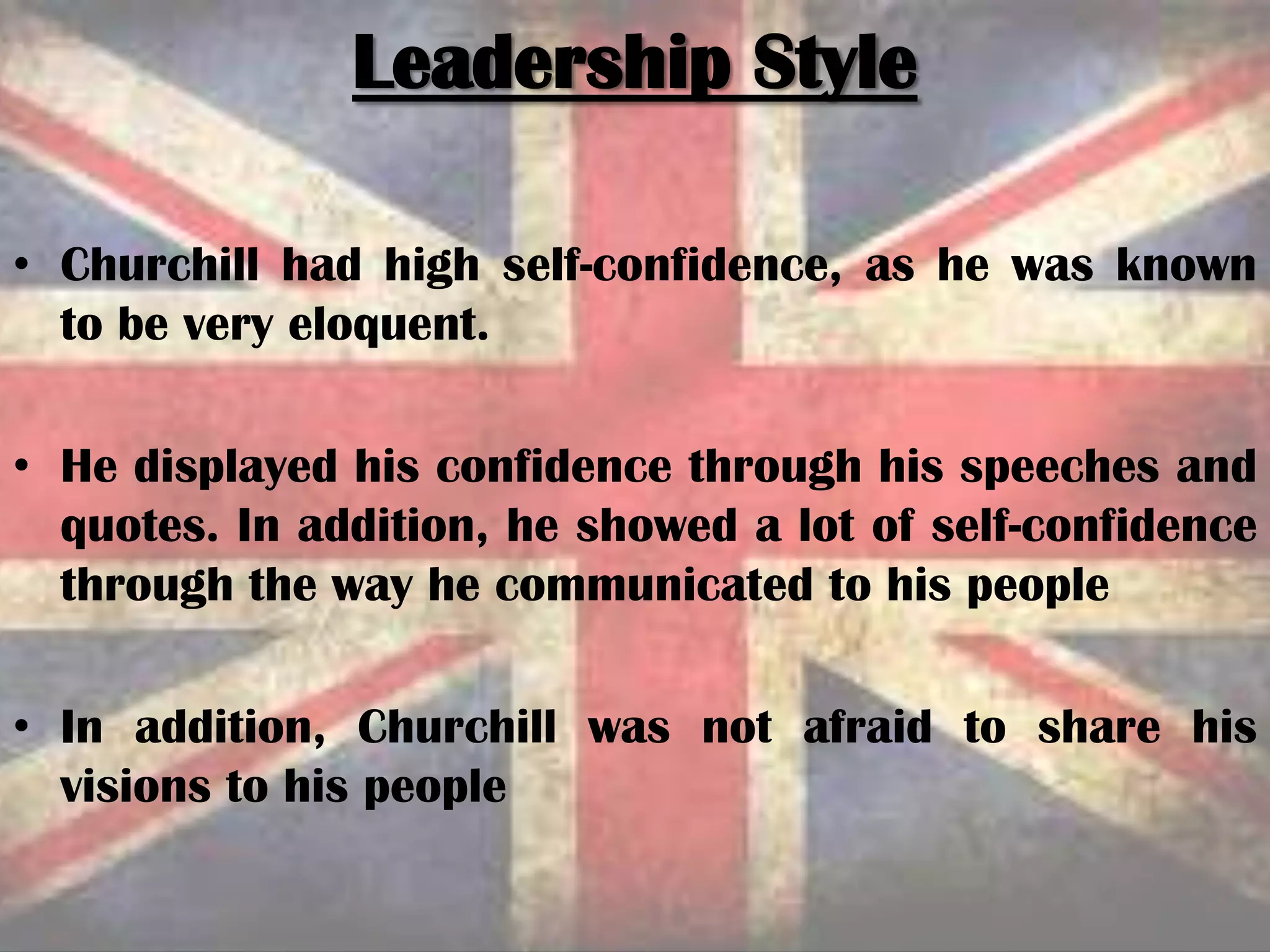 • Churchill had high self-confidence, as he was known
to be very eloquent.
• He displayed his confidence through his speeches and
quotes. In addition, he showed a lot of self-confidence
through the way he communicated to his people
• In addition, Churchill was not afraid to share his
visions to his people
Leadership Style
 