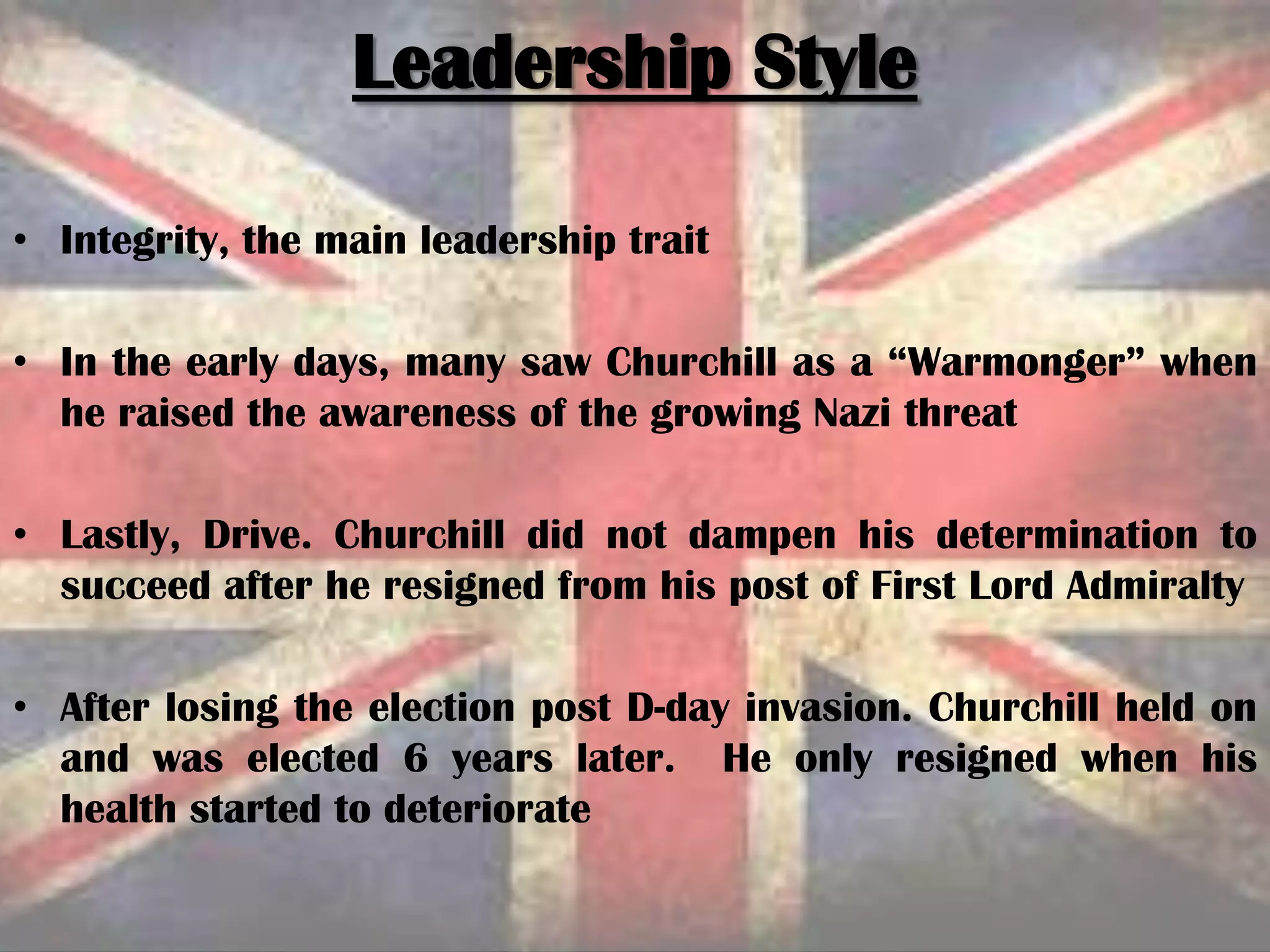 • Integrity, the main leadership trait
• In the early days, many saw Churchill as a “Warmonger” when
he raised the awareness of the growing Nazi threat
• Lastly, Drive. Churchill did not dampen his determination to
succeed after he resigned from his post of First Lord Admiralty
• After losing the election post D-day invasion. Churchill held on
and was elected 6 years later. He only resigned when his
health started to deteriorate
Leadership Style
 