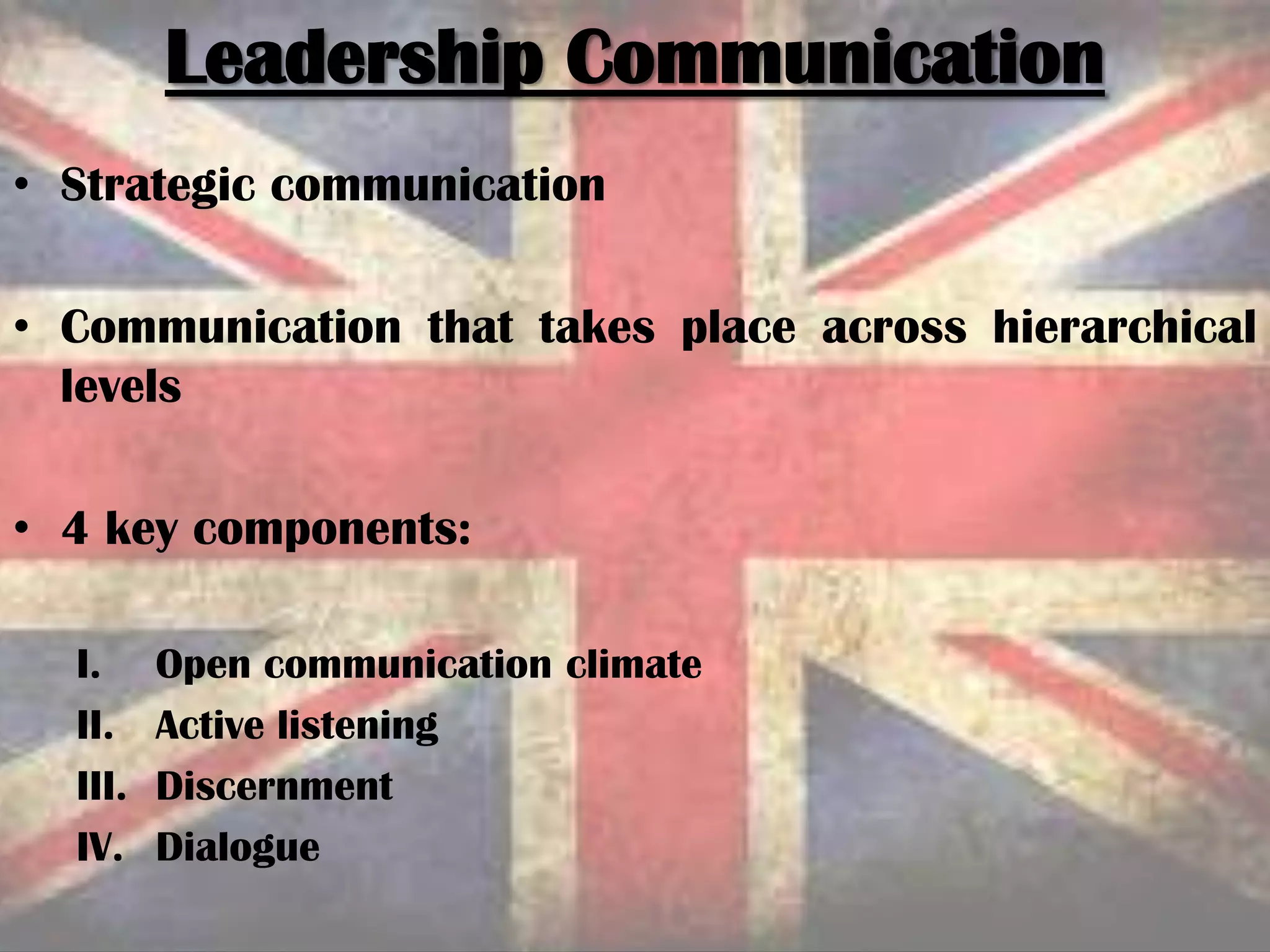 • Strategic communication
• Communication that takes place across hierarchical
levels
• 4 key components:
I. Open communication climate
II. Active listening
III. Discernment
IV. Dialogue
Leadership Communication
 