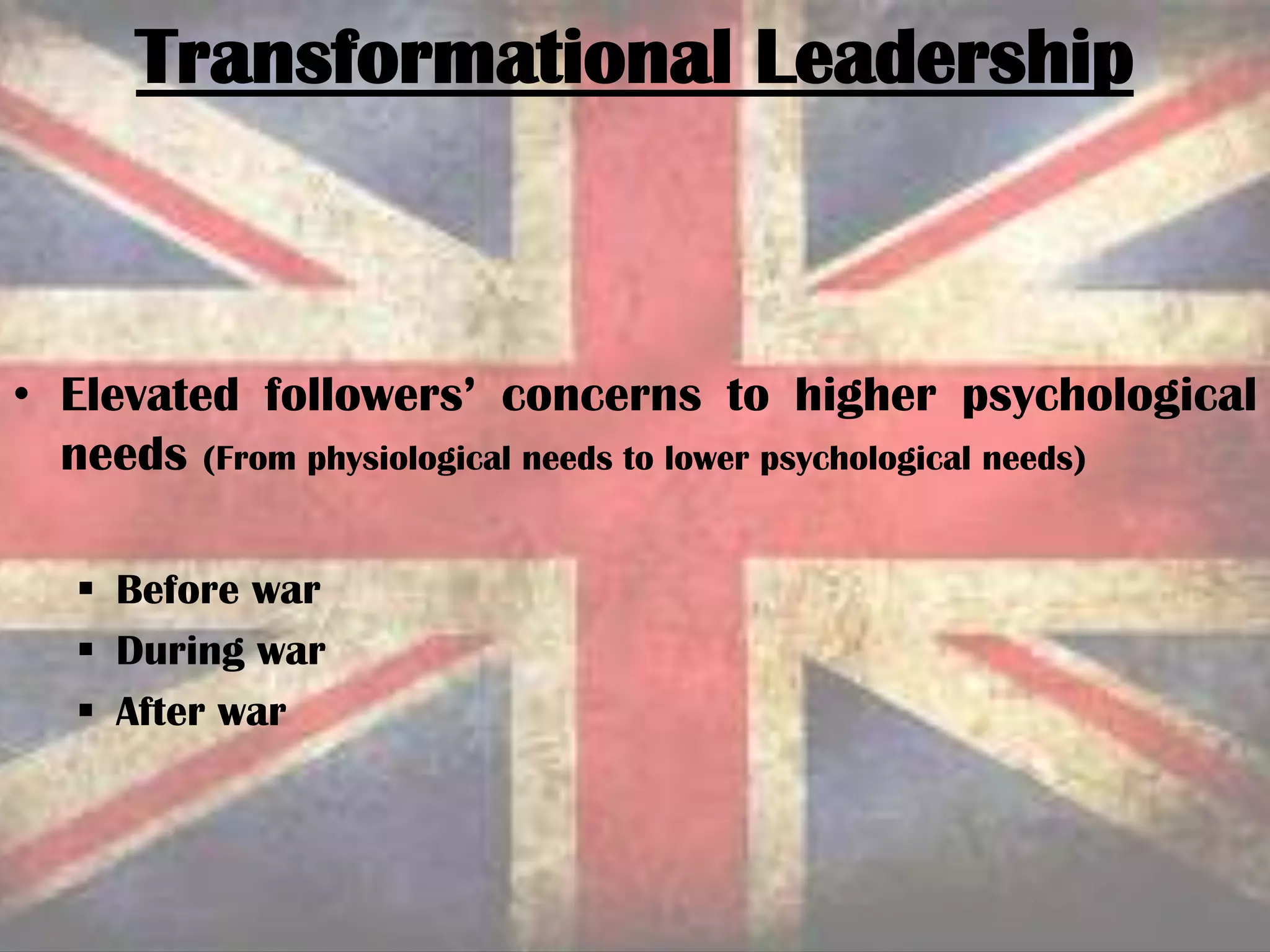 • Elevated followers’ concerns to higher psychological
needs (From physiological needs to lower psychological needs)
 Before war
 During war
 After war
Transformational Leadership
 
